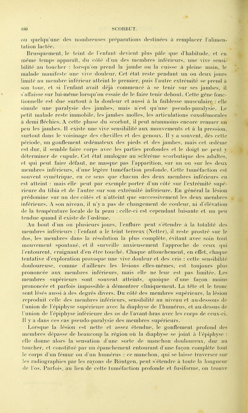 OU quelqu'une des nombreuses préparations destinées à remplacer Talimen- tation lactée. Brusquement, le teint de Tenfant devient plus pâle que d'habitude, et en même temps apparaît, du côté d'un des membres inférieurs, une vive sensi- bilité au toucher : lorsqu'on prend la jambe ou la cuisse à pleine main, le malade manifeste une vive douleur. Cet état reste pendant un ou deux jours limité au membre inférieur atteint le premier, puis l'autre extrémité se prend à son tour, et si l'enfant avait déjà commencé à se tenir sur ses jambes, il s'affaisse sur lui-même lorsqu'on essaie de le faire tenir debout. Cette gêne fonc- tionnelle est due surtout à la douleur et aussi à la faiblesse musculaire : elle simule une paralysie des jambes, mais n'est qu'une pseudo-paralysie. Le petit malade reste immobile, les jambes molles, les articulations coxofémorales à demi fléchies. A cette phase du scorbut, il peut néanmoins encore remuer un peu les jambes. Il existe une vive sensibilité aux mouvements et à la pression, surtout dans le voisinage des chevilles et des genoux. Il y a souvent, dès cette période, un gonflement œdémateux des pieds et des jambes, mais cet œdème est dur, il semble faire corps avec les parties profondes et le doigt ne peut y déterminer de cupule. Cet état analogue au sclérème scorbutique des adultes, et qui peut faire défaut, ne masque pas l'apparition, sur un ou sur les deux membres inférieurs, d'une légère tuméfaction profonde. Cette tuméfaction est souvent symétrique, en ce sens que chacun des deux membres inférieurs en est atteint : mais elle peut par exemple porter d'un côté sur l'extrémité supé- rieure du tibia et de l'autre sur son extrémité inférieure. En général la lésion prédomine sur un des côtés et n'atteint que successivement les deux membres inférieurs. A son niveau, il n'y a pas de changement de couleur, ni d'élévation de la température locale de la peau : celle-ci est cependant luisante et un peu tendue quand il existe de l'œdème. Au bout d'un ou plusieurs jours, l'enflure peut s'étendre à la totalité des membres inférieurs : l'enfant a le teint terreux (Netter), il reste prostré sur le dos, les membres dans la résolution la plus complète, évitant avec soin tout mouvement spontané, et il surveille anxieusement l'approche de ceux qui l'entourent, craignant d'en être touché. Chaque attouchement, en effet, chaque tentative d'exploration provoque une vive douleur et des cris : cette sensibilité douloureuse, comme d'ailleurs les lésions elles-mêmes, est toujours plus pi'ononcée aux membres inférieurs, mais elle ne leur est pas limitée. Les membres supérieurs sont souvent atteints, quoique d'une façon moins prononcée et parfois impossible à démontrer cliniquement. La tête et le tronc sont lésés aussi à des degrés divers. Du côté des membres supérieurs, la lésion reproduit celle des membres inférieurs, sensibilité au niveau et au-dessous de l'union de l'épiphyse supérieure avec la diaphyse de l'humérus, et au-dessus de l'union de l'épiphyse inférieure des os de l'avant-bras avec les corps de ceux-ci. Il y a dans ces cas pseudo-paralysie des membres supérieurs. Lorsque la lésion est nette et assez étendue, le gonflement profond des membres dépasse de beaucoup la région où la diaphyse se joint à l'épiphyse : elle donne alors la sensation d'une sorte de manchon douloureux, dur au toucher, et constitué par un épanchement entourant d'une façon complète tout le corps d'un fémur ou d'un humérus : ce manchon, qui se laisse traverser siu les radiographies par les rayons de Rôntgen, peut s'étendre à toute la longueur de l'os. Parfois, au lieu de cette tuméfaction profonde et fusiforme, on Irouve