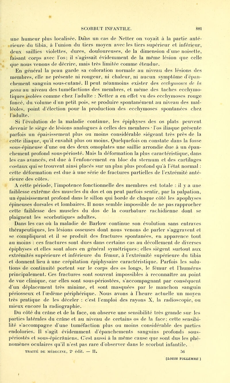 * SCORBUT INFANTILE. 881 une humeur plus localisée. Daîis un cas de Netter on voyait à la partie anté- rieure du tibia, à l'union du tiers moyen avec les tiers supérieur et inférieur, deux saillies violettes, dures, douloureuses, de la dimension d'une noisette, faisant corps avec l'os; il s'agissait évidemment de la môme lésion que celle que nous venons de décrire, mais très limitée comme étendue. En général la peau garde sa coloration normale au niveau des lésions des membres, elle ne présente ni rougeur, ni chaleur, ni aucun syinptôme d'épan- chement sanguin sous-cutané. Il peut néanmoins exister des ecchymoses de la peau au niveau des tuméfactions des membres, et même des taches ecchymo- tiques isolées comme chez l'adulte : Netter a en effet vu des ecchymoses rouge foncé, du volume d'un petit pois, se produire spontanément au niveau des mal- léoles, point d'élection pour la production des ecchymoses spontanées chez l'adulte. Si l'évolution de la maladie continue, les épiphyses des os plats peuvent devenir le siège de lésions analogues à celles des membres • l'os iliaque présente parfois un épaisissement plus ou moins considérable siégeant très près de la crête iliaque, qu'il envahit plus ou moins. Quelquefois on constate dans la fosse sous-épineuse d'une ou des deux omoplates une saillie arrondie due à un épan- chement profond sous-périosté. Mais la déformation la plus caractéristique, dans les cas avancés, est due à l'enfoncement en bloc du sternum et des cartilages costaux qui se trouvent ainsi placés sur un plan plus profond qu'à l'état normal : cette déformation est due à une série de fractures partielles de l'extrémité anté- rieure des côtes. A cette période, l'impotence fonctionnelle des membres est totale : il y a une faiblesse extrême des muscles du dos et on peut parfois sentir, par la palpation, un épaisissement profond dans le sillon qui borde de chaque côté les apophyses épineuses dorsales et lombaires. Il nous semble impossible de ne pas rapprocher cette faiblesse des muscles du dos de la courbature rachidienne dont se plaignent les scorbutiques adultes. Dans les cas où la maladie de Bai'low continue son évolution sans entraves thérapeutiques, les lésions osseuses dont nous venons de parler s'aggravent et se compliquent et il se produit des fractures spontanées, en apparence tout au moins : ces fractures sont dues dans certains cas au décollement de diverses épiphyses et elles sont alors en général symétriques; elles siègent surtout aux extrémités supérieure et inférieure du fémur, à l'extrémité supéi'ieure du tibia et donnent lieu à une crépitation épiphysaire caractéristique. Parfois les solu- tions de continuité portent sur le corps des os longs, le fémur et l'humérus principalement. Ces fractures sont souvent impossibles à reconnaître au point de vue clinique, car elles sont sous-périostées, s'accompagnant par conséquent d'un déplacement très minime, et sont masquées par le manchon sanguin périosseux et l'œdème périphérique. Nous avons à l'heure actuelle un moyen très pratique de les déceler : c'est l'emploi des rayons X, la radioscopie, ou mieux encore la radiographie. Du côté du crâne et de la face, on observe une sensibilité très grande sur les parties latérales du crâne et au niveau de certains os de la face; cette sensiJji- lité s'accompagne d'une tuméfaction plus ou moins considérable des parties endolories. Il s'agit évidemment d'épanchements sanguins profonds sous- périostés et sous-épicrâniens. C'est aussi à la même cause que sont dus les phé- nomènes oculaires qu'il n'est pas rare d'observer dans le scorbut infantile. TRAITÉ DE MÉDECINE, 2 édit. — II. 50