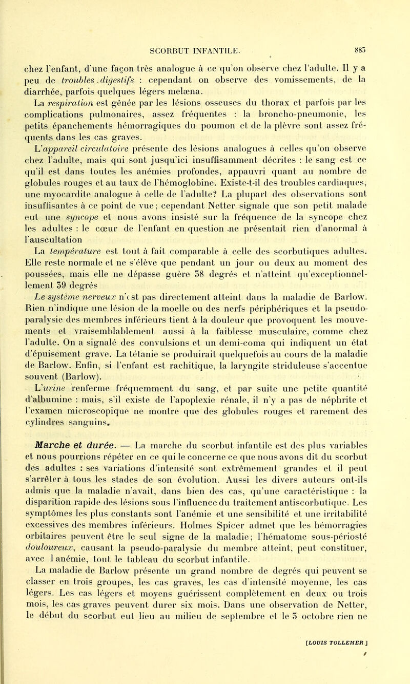 chez l'enfant, d'une façon très analogue à ce qu'on observe chez l'adulte. Il y a peu de troubles, digestifs : cependant on obsei've des vomissements, de la diarrhée, parfois quelques légers melœna. La respiration est gênée par les lésions osseuses du thorax et parfois par les complications pulmonaires, assez fréquentes : la broncho-pneumonie, les petits épanchements hémorragiques du poumon et de la plèvre sont assez fré- quents dans les cas graves. ]Jappareil circulatoire présente des lésions analogues à celles qu'on observe chez l'adulte, mais qui sont jusqu'ici insuffisamment décrites : le sang est ce qu'il est dans toutes les anémies profondes, appauvri quant au nombre de globules rouges et au taux de l'hémoglobine. Existe-t-il des troubles cardiaques, une myocardite analogue à celle de l'adulte? La plupart des observations sont insuffisantes à ce point de vue ; cependant Netter signale que son petit malade eut une syncope et nous avons insisté sur la fréquence de la syncope chez les adultes : le cœur de l'enfant en question .ne présentait rien d'anormal à l'auscultation La température est tout à fait comparable à celle des scorbutiques adultes. Elle reste normale et ne s'élève que pendant un jour ou deux au moment des poussées, mais elle ne dépasse guère 38 degrés et n'atteint qu'exceptionnel- lement 39 degrés Le système nerveux n'c st pas directement atteint dans la maladie de Barlow. Rien n'indique une lésion de la moelle ou des nerfs périphériques et la pseudo- paralysie des membres inférieurs tient à la douleur que provoquent les mouve- ments et vraisemblablement aussi à la faiblesse musculaire, comme chez l'adulte. On a signalé des convulsions et un demi-coma qui indiquent un état d'épuisement grave. La tétanie se produirait quelquefois au cours de la maladie de Barlow. Enfin, si l'enfant est rachitique, la laryngite striduleuse s'accentue souvent (Barlow). h'urine renferme fréquemment du sang, et par suite une petite quantité d'albumine : mais, s'il existe de l'apoplexie rénale, il n'y a pas de néphrite et l'examen microscopique ne montre que des globules rouges et rarement des cylindres sanguins. Marche et durée. — La marche du scorbut infantile est des plus variables et nous pourrions répéter en ce qui le concerne ce que nous avons dit du scorbut des adultes : ses variations d'intensité sont extrêmement grandes et il peut s'arrêter à tous les stades de son évolution. Aussi les divers auteurs ont-ils admis que la maladie n'avait, dans bien des cas, qu'une caractéristique : la disparition rapide des lésions sous l'influence du traitement antiscorbutique. Les symptômes les plus constants sont l'anémie et une sensibilité et une irritabilité excessives des membres inférieurs. Holmes Spicer admet que les hémorragies orbitaires peuvent être le seul signe de la maladie ; l'hématome sous-périosté douloureux, causant la pseudo-paralysie du membre atteint, peut constituer, avec 1 anémie, tout le tableau du scorbut infantile. La maladie de Barlow présente un grand nombre de degrés qui peuvent se classer en trois groupes, les cas graves, les cas d'intensité moyenne, les cas légers. Les cas légers et moyens guérissent complètement en deux ou trois mois, les cas graves peuvent durer six mois. Dans une observation de Netter, le début du scorbut eut lieu au milieu de septembre et le 3 octobre rien ne