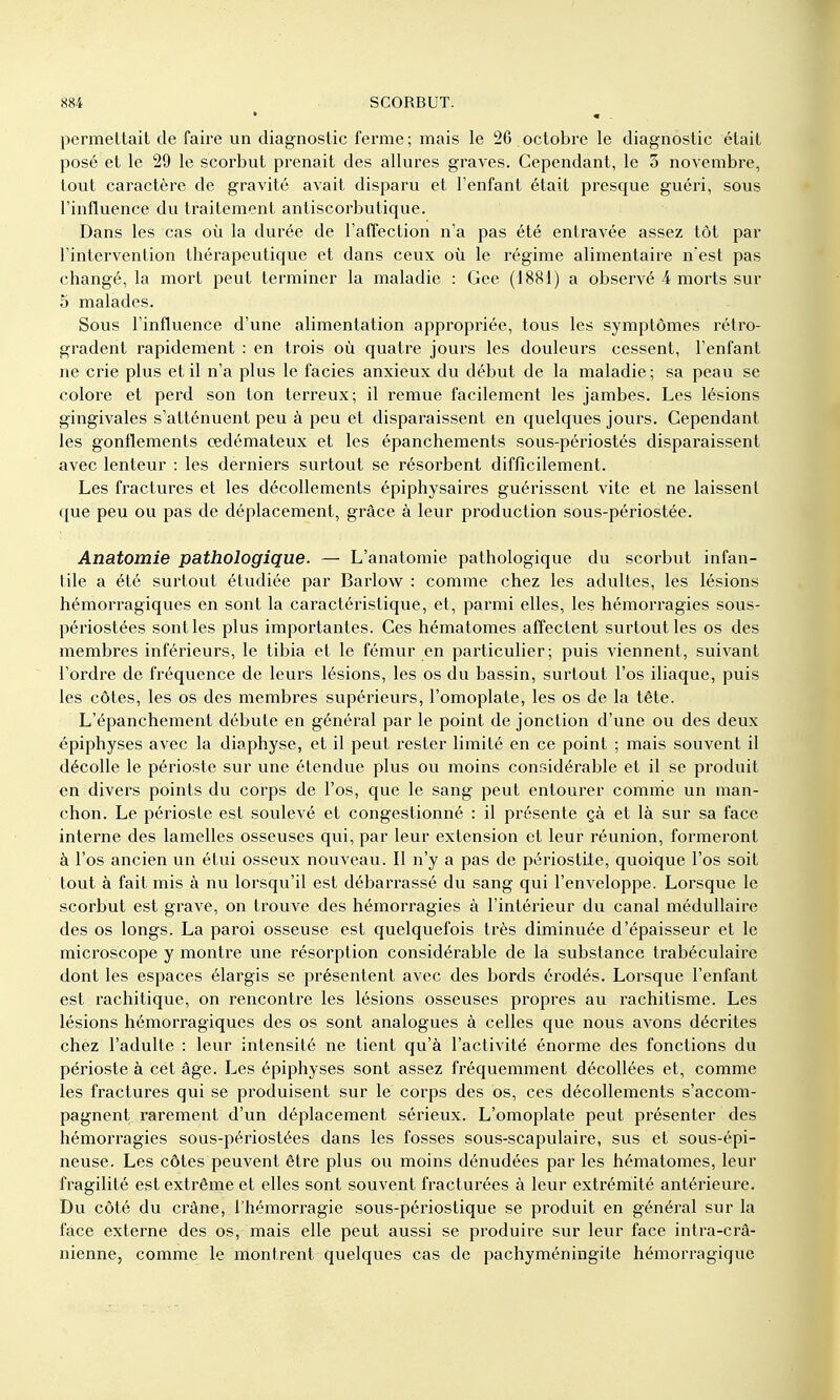 permettait de faire un diagnostic ferme; mais le 26 octobre le diagnostic était posé et le 29 le scorbut prenait des allures graves. Cependant, le 3 novembre, tout caractère de gravité avait disparu et l'enfant était presque guéri, sous l'influence du traitement antiscorbutique. Dans les cas où la durée de l'affection n'a pas été entravée assez tôt par l'intervention thérapeutique et dans ceux où le régime alimentaire n'est pas changé, la mort peut terminer la maladie : Gee (1881) a observé 4 morts sur 5 malades. Sous l'influence d'une alimentation appropriée, tous les symptômes rétro- gradent rapidement : en trois où quatre jours les douleurs cessent, l'enfant ne crie plus et il n'a plus le faciès anxieux du début de la maladie; sa peau se colore et perd son ton terreux; il remue facilement les jambes. Les lésions gingivales s'atténuent peu à peu et disparaissent en quelques jours. Cependant les gonflements œdémateux et les épanchements sous-périostés disparaissent avec lenteur : les derniers surtout se résorbent difficilement. Les fractures et les décollements épiphysaires guérissent vite et ne laissent que peu ou pas de déplacement, grâce à leur production sous-périostée. Anatomie pathologique. — L'anatomie pathologique du scorbut infan- tile a été surtout étudiée par Barlow : comme chez les adultes, les lésions hémorragiques en sont la caractéristique, et, parmi elles, les hémorragies sous- périostées sont les plus importantes. Ces hématomes affectent surtout les os des membres inférieurs, le tibia et le fémur en particulier; puis viennent, suivant l'ordre de fréquence de leurs lésions, les os du bassin, surtout l'os iliaque, puis les côtes, les os des membres supérieurs, l'omoplate, les os de la tête. L'épanchement débute en général par le point de jonction d'une ou des deux épiphyses avec la diaphyse, et il peut l'ester limité en ce point ; mais souvent il décolle le périoste sur une étendue plus ou moins considérable et il se produit en divers points du corps de l'os, que le sang peut entourer comme un man- chon. Le périoste est soulevé et congestionné : il présente çà et là sur sa face interne des lamelles osseuses qui, par leur extension et leur réunion, formeront à l'os ancien un étui osseux nouveau. Il n'y a pas de périostite, quoique l'os soit tout à fait mis à nu lorsqu'il est débarrassé du sang qui l'enveloppe. Lorsque le scorbut est grave, on trouve des hémorragies à l'intérieur du canal médullaire des os longs. La paroi osseuse est quelquefois très diminuée d'épaisseur et le microscope y montre une résorption considérable de la substance trabéculaire dont les espaces élargis se présentent avec des bords érodés. Lorsque l'enfant est rachitique, on rencontre les lésions osseuses propres au rachitisme. Les lésions hémorragiques des os sont analogues à celles que nous avons décrites chez l'adulte : leur intensité ne tient qu'à l'activité énorme des fonctions du périoste à cet âge. Les épiphyses sont assez fréquemment décollées et, comme les fractures qui se produisent sur le corps des os, ces décollements s'accom- pagnent rarement d'un déplacement sérieux. L'omoplate peut présenter des hémorragies sous-périostées dans les fosses sous-scapulaire, svis et sous-épi- neuse. Les côtes peuvent être plus ou moins dénudées par les hématomes, leur fragilité est extrême et elles sont souvent fracturées à leur extrémité antérieure. Du côté du crâne, l'hémorragie sous-périostique se produit en général sur la face externe des os, mais elle peut aussi se produire sur leur face intra-crâ- nienne, comme le montrent quelques cas de pachyméningite hémorragique