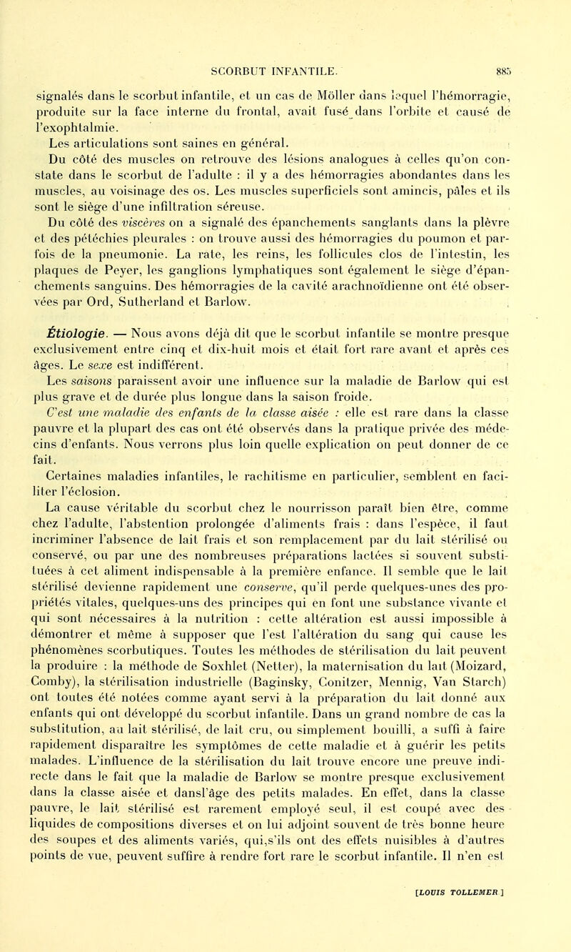 signalés dans le scorbut infantile, et un cas de MôUer dans lequel l'hémorragie, produite sur la face interne du frontal, avait fusé dans l'orbite et causé de l'exophtalmie. Les articulations sont saines en général. ; Du côté des muscles on retrouve des lésions analogues à celles qu'on con- state dans le scorbut de l'adulte : il y a des hémorragies abondantes dans les muscles, au voisinage des os. Les muscles superficiels sont amincis, pâles et ils sont le siège d'une infiltration séreuse. Du côté des viscères on a signalé des épanchements sanglants dans la plèvre et des pétéchies pleurales : on trouve aussi des hémorragies du poumon et par- fois de la pneumonie. La rate, les reins, les follicules clos de l'intestin, les plaques de Peyer, les ganglions lymphatiques sont également le siège d'épan- chements sanguins. Des hémorragies de la cavité arachnoïdienne ont été obser- vées par Ord, Sutherland et Barlow. , Étiologie. — Nous avons déjà dit que le scorbut infantile se montre presque exclusivement entre cinq et dix-huit mois et était fort rare avant et après ces âges. Le sexe est indifférent. ■ Les saisons paraissent avoir une influence sur la maladie de Barlov^ qui est plus grave et de durée plus longue dans la saison froide. C'est une maladie des enfants de la classe aisée : elle est rare dans la classe pauvre et la plupart des cas ont été observés dans la pratique privée des méde- cins d'enfants. Nous verrons plus loin quelle explication on peut donner de ce fait. Certaines maladies infantiles, le rachitisme en particulier, semblent en faci- liter l'éclosion. La cause véritable du scorbut chez le nourrisson paraît bien être, comme chez l'adulte, l'abstention prolongée d'aliments frais : dans l'espèce, il faut incriminer l'absence de lait frais et son remplacement par du lait stérilisé ou conservé, ou par une des nombreuses préparations lactées si souvent substi- tuées à cet aliment indispensable à la première enfance. Il semble que le lait stérilisé devienne rapidement une conserve, qu'il perde quelques-unes des pro- priétés vitales, quelques-uns des principes qui en font une substance vivante et qui sont nécessaires à la nutrition : cette altération est aussi impossible à démontrer et même à supposer que l'est l'altération du sang qui cause les phénomènes scorbutiques. Toutes les méthodes de stérilisation du lait peuvent la produire : la méthode de Soxhlet (Netter), la maternisation du lait (Moizard, Comby), la stérilisation industrielle (Baginsky, Conitzer, Mennig, Van Starch) ont toutes été notées comme ayant servi à la préparation du lait donné aux enfants qui ont développé du scorbut infantile. Dans un grand nombre de cas la substitution, au lait stérilisé, de lait cru, ou simplement bouilli, a suffi à faire rapidement disparaître les symptômes de cette maladie et à guérir les petits malades. L'influence de la stérilisation du lait trouve encore une preuve indi- recte dans le fait que la maladie de Barlow se montre presque exclusivement dans la classe aisée et dansl'âge des petits malades. En effet, dans la classe pauvre, le lait stérilisé est rarement employé seul, il est coupé avec des liquides de compositions diverses et on lui adjoint souvent de très bonne heure des soupes et des aliments variés, qui,s'ils ont des eft'ets nuisibles à d'autres points de vue, peuvent suffire à rendre fort rare le scorbut infantile. Il n'en est