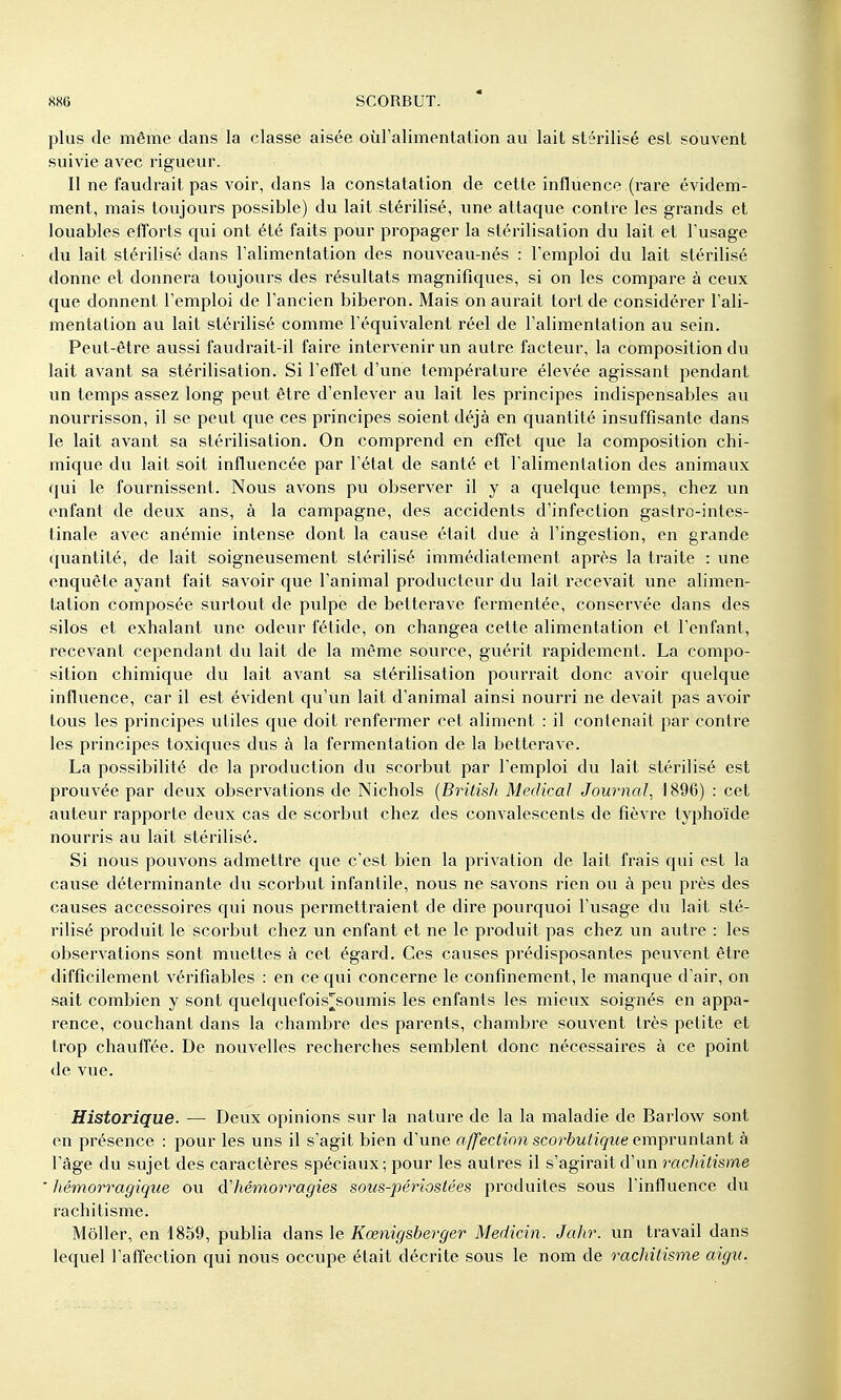 plus (le même dans la classe aisée oùralimentalion au lait stérilisé est souvent suivie avec rigueur. Il ne faudrait pas voir, dans la constatation de cette influence (rare évidem- ment, mais toujours possible) du lait stérilisé, une attaque contre les grands et louables efforts qui ont été faits pour propager la stérilisation du lait et Fusage du lait stérilisé dans Talimentation des nouveau-nés : l'emploi du lait stérilisé donne el donnera toujours des résultats magnifiques, si on les compare à ceux que donnent l'emploi de l'ancien biberon. Mais on aurait tort de considérer l'ali- mentation au lait stérilisé comme l'équivalent réel de l'alimentation au sein. Peut-être aussi faudrait-il faire intervenir un autre facteur, la composition du lait avant sa stérilisation. Si l'effet d'une température élevée agissant pendant un temps assez long peut être d'enlever au lait les principes indispensables au nourrisson, il se peut que ces principes soient déjà en quantité insuffisante dans le lait avant sa stérilisation. On comprend en effet que la composition chi- mique du lait soit influencée par l'état de santé et l'alimentation des animaux qui le fournissent. Nous avons pu observer il y a quelque temps, chez un enfant de deux ans, à la campagne, des accidents d'infection gastro-intes- tinale avec anémie intense dont la cause était due à l'ingestion, en grande quantité, de lait soigneusement stérilisé immédiatement après la traite : une enquête ayant fait savoir que l'animal producteur du lait l'ecevait une alimen- tation composée surtout de pulpe de betterave fermentée, conservée dans des silos et exhalant une odeur fétide, on changea cette alimentation et l'enfant, recevant cependant du lait de la même source, guérit rapidement. La compo- sition chimique du lait avant sa stérilisation pourrait donc avoir quelque influence, car il est évident qu'un lait d'animal ainsi nourri ne devait pas avoir tous les principes utiles que doit renfermer cet aliment : il contenait par contre les principes toxiques dus à la fermentation de la betterave. La possibilité de la production du scorbut par l'emploi du lait stérilisé est prouvée par deux observations de Nichols {Britisli Médical Journal, 1896) : cet auteur rapporte deux cas de scorbut chez des convalescents de fièvre typhoïde nourris au lait stérilisé. Si novis pouvons admettre que c'est bien la privation de lait frais qui est la cause déterminante du scorbut infantile, nous ne savons rien ou à peu près des causes accessoires qui nous permettraient de dire pourquoi l'usage du lait sté- rilisé produit le scorbut chez un enfant et ne le produit pas chez un avitre : les observations sont muettes à cet égard. Ces causes prédisposantes peuvent être difficilement vérifîables : en ce qui concerne le confinement, le manque d'air, on sait combien y sont quelquefois^soumis les enfants les mieux soignés en appa- rence, couchant dans la chambre des parents, chambre souvent très petite et trop chauffée. De nouvelles recherches semblent donc nécessaires à ce point de vue. Historique. — Deux opinions sur la nature de la la maladie de Barlow sont en présence : pour les uns il s'agit bien d'une affection scorbutique omprunlanl à l'âge du sujet des caractères spéciaux; pour les autres il s'agirait d'un rac/uYïsme hémorragique ou d'hémorragies sous-périostées produites sous l'influence du rachitisme. Môller, en 1859, publia dans le Kœnigsberger Medicin. Jahr. un travail dans lequel l'affection qui nous occupe était décrite sous le nom de rachitisme aigu.