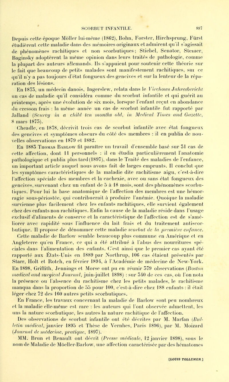 t SCORBUT INFANTILE. 887 Depuis cette époque Moller lui-même (1862), Bolin, Forster, Hirchsprung, Furst étudièrent cette maladie dans des mémoires originaux et admirent qu il s'agissait de phénomènes rachitiques et non scorbutiques ; Stiebel, Senator, Stciner, Baginsky adoptèrent la même opinion dans leurs traités de pathologie, comme la plupart des auteurs allemands. Ils s'appuient pour soutenir cette théorie sur le fait que beaucoup de petits malades sont manifestement rachitiques, sur ce qu'il n'y a pas toujours d'état fongueux des gencives et sur la lenteur de la répa- ration des lésions. En 1875, un médecin danois, Ingerslew, relata dans le Mrchows JaJiresbericlit un cas de maladie c[u'il considéra comme du scorbut infantile et qui guérit au printemps, après une évolution de six mois, lorsque l'enfant reçut en abondance du cresson frais : la même année un cas de scorbut infantile fut rapporté par Jalland {Sctirvy in a child ten monlhs old, in Médical Times and Gazette, 8 mars 1875). Cheadle, en 1878, décrivit trois cas de scorbut infantile avec état fongueux des gencives et symptômes obscurs du côté des membres : il en publia de nou- velles observations en 1879 et 1882. En 1883 TnoMAS Barlow fit paraître un travail d'ensemble basé sur 31 cas de cette affection, dont 1 I personnels : il en étudia particulièrement Fanatomie pathologique et publia plus tard (1897), dans le Traité des maladies de l'enfance, un important article auquel nous avons fait de larges emprunts. Il conclut (jue les symptômes caractéristiques de la maladie dite rachitisme aigu, c'est-à-dire l'aifection spéciale des membres et la cachexie, avec ou sans état fongueux des gencives, survenant chez un enfant de 5 à 18 mois, sont des phénomènes scorbu- tiques. Pour lui la base anatomique de l'affection des membres est une hémor- ragie sous-périostée, qui contribuerait à produire l'anémie. Quoique la maladie survienne plus facilement chez les enfants rachitiques, elle survient également chez des enfants non rachitiques. Enfin la cause de la maladie réside dans l'usage exclusif d'aliments de conserve et la caractéristique de l'afTection est de s'amé- liorer avec rapidité sous l influence du lait frais et du traitement antiscor- butique. Il propose de dénommer cette maladie scorbut de la première eiifance. Cette maladie de Barlow semble beaucoup plus commune en Amérique et en Angleterre qu'en France, ce qui a été attribué à l'abus des nourritures spé- ciales dans l'alimentation des enfants. C'est ainsi que le premier cas ayant été rapporté aux Etats-Unis en 1889 par Northrup, 106 cas étaient présentés par Starr, Holt et Botch, en février 1894, à l'Académie de médecine de New-York. En 1898, Griffith, Jennings et Morse ont pu en réunir 579 observations {Boston médical and surgical Journal, juin-juillet 1898) : sur 540 de ces cas, où l'on nota la présence ou l'absence du rachitisme chez les petits malades, le rachitisme manqua dans la proportion de 55 pour 100, c'est-à-dire chez 188 enfants : il était léger chez 72 des 160 autres petits scorbutiques. En France, les travaux concernant la maladie de Barlow sont peu nombreux et la maladie elle-même est rare : les auteurs cjui l'ont observée admettent, les uns la nature scorbutique, les autres la nature rachitique de l'affection. Des observations de scorbut infantile ont été décrites par M. Marfan (Bul- letin rrte'rfîca/, janvier 1895 et Thèse de Vernhes, Paris 1896), par M. Moizard {Journal de médecine, pratique, 1897). MM. Brun et Benault ont décrit {Presse médicale, 12 janvier 1898), sous le nom de Maladie de Môeller-Barlow, vme affection caractérisée par des hématomes