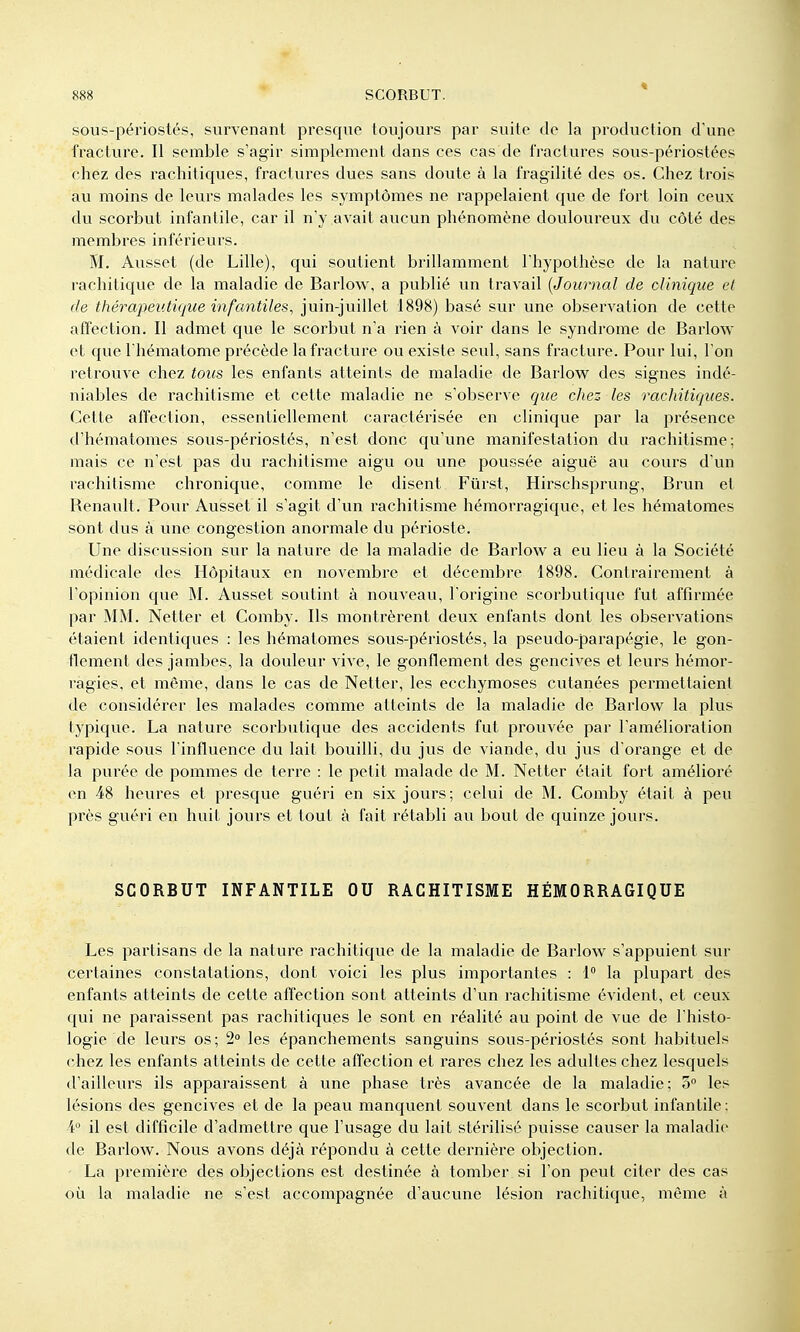 sous-périostés, survenant presque toujours par suite de la production d'une fracture. Il semble s'agir simplement dans ces cas de fractures sous-périostées chez des rachitiques, fractures dues sans doute à la fragilité des os. Chez trois au moins de leurs malades les symptômes ne rappelaient que de fort loin ceux du scorbut infantile, car il n'y avait aucun phénomène douloureux du côté des membres inférieurs. M. Ausset (de Lille), qui soutient brillamment l'hypothèse de la nature rachitique de la maladie de Barlow, a publié un travail {Journal de clinique et de thérapeutique infantiles, juin-juillet 1898) basé sur une observation de cette affection. Il admet que le scorbut n'a rien à voir dans le syndrome de Barlow et que l'hématome précède la fracture ou existe seul, sans fracture. Pour lui, l'on retrouve chez tous les enfants atteints de maladie de Barlow des signes indé- niables de rachitisme et cette maladie ne s'observe que chez les rachitiques. Cette affection, essentiellement caractérisée en clinique par la présence d'hématomes sous-périostés, n'est donc qu'vine manifestation du rachitisme; mais ce n'est pas du rachitisme aigu ou une poussée aiguë au cours d'un rachitisme chronique, comme le disent Fûrst, Hirschsprung, Brun el Renault. Pour Ausset il s'agit d'un rachitisme hémorragique, et les hématomes sont dus à une congestion anormale du périoste. Une discussion sur la nature de la maladie de Barlow a eu lieu à la Société médicale des Hôpitaux en novembre et décembre 1898. Contrairement à l'opinion que M. Ausset soutint à nouveau, l'origine scorbutique fut affirmée par MM. Netter et Comby. Ils montrèrent deux enfants dont les observations étaient identiques : les hématomes sous-périostés, la pseudo-parapégie, le gon- flement des jambes, la douleur vive, le gonflement des gencives et leurs hémor- ragies, et môme, dans le cas de Netter, les ecchymoses cutanées permettaient de considérer les malades comme atteints de la maladie de Barlow la plus typique. La nature scorbutique des accidents fut prouvée par l'amélioration rapide sous l'influence du lait bouilli, du jus de viande, du jus d'orange et de la purée de pommes de terre : le petit malade de M. Netter était fort amélioré en 48 heures et presque guéri en six jours; celui de M. Comby était à peu près guéri en huit jours et tout à fait rétabli au bout de quinze jours. SCORBUT INFANTILE OU RACHITISME HÉMORRAGIQUE Les pai^tisans de la nature rachitique de la maladie de Barlow s'appuient sur certaines constatations, dont voici les plus importantes : 1° la plupart des enfants atteints de cette affection sont atteints d'un rachitisme évident, et ceux qui ne paraissent pas rachitiques le sont en réalité au point de vue de l'histo- logie de leurs os; 2 les épanchements sanguins sous-périostés sont habituels chez les enfants atteints de cette affection et rares chez les adultes chez lesquels d'ailleurs ils apparaissent à une phase très avancée de la maladie; o les lésions des gencives et de la peau manquent souvent dans le scorbut infantile: ¥ il est difficile d'admettre que l'usage du lait stérilisé puisse causer la maladie de Barlow. Nous avons déjà répondu à cette dernière objection. - La première des objections est destinée à tomber si l'on peut citer des cas où la maladie ne s'est accompagnée d'aucune lésion rachitique, même à