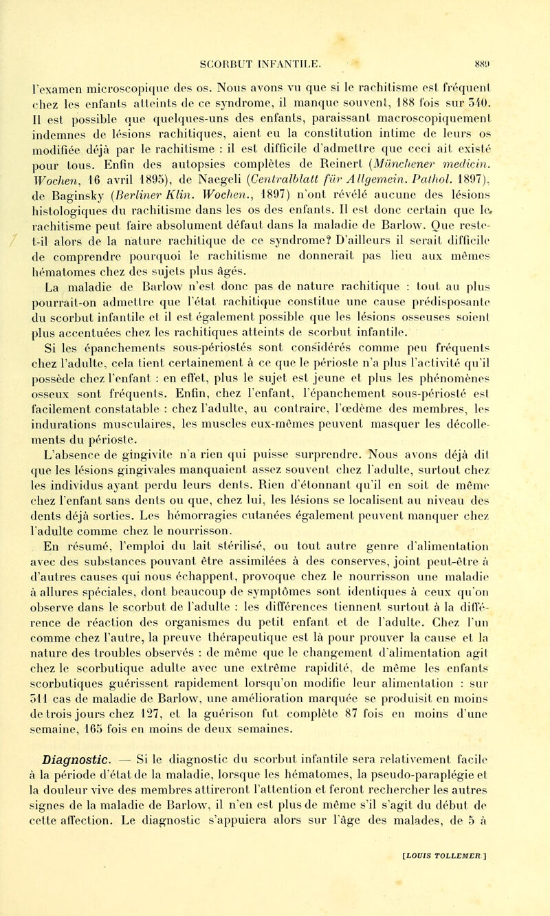 rexameii microscopique des os. Nous avons vu que si le rachitisme est fréquent chez les enfants atteints de ce syndrome, il manque souvent, 188 fois sur 340. Il est possible que quelques-uns des enfants, paraissant macroscopiquement indemnes de lésions rachitiques, aient eu la constitution intime de leurs os modifiée déjà par le rachitisme : il est difficile d'admettre que ceci ait existé pour tous. Enfin des autopsies complètes de Reinert {Mûnchener medicin. Woclien, 16 avril 1895), de Naegeli {Centralblatt fur AUgemein. PatJtol. 1897), de Baginsky [Berlmer Klin. Wochen., 1897) n'ont révélé aucune des lésions histologiques du rachitisme dans les os des enfants. Il est donc certain que le, rachitisme peut faire absolument défaut dans la maladie de Barlow. Que reste- t-il alors de la nature rachitiqvie de ce syndrome? D'ailleurs il serait difficile de comprendre pourquoi le rachitisme ne donnerait pas lieu aux mêmes hématomes chez des sujets plus âgés. La maladie de Barlow n'est donc pas de nature rachitique : tout au plus pourrait-on admettre que l'état rachitique constitue une cause prédisposante du scorbut infantile et il est également possible que les lésions osseuses soient plus accentuées chez les rachitiques atteints de scorbut infantile. Si les épanchements sovis-périostés sont considérés comme peu fréquents chez l'adulte, cela tient certainement à ce que le périoste n'a plus l'activité qu'il possède chez l'enfant : en effet, plus le sujet est jeune et plus les phénomènes osseux sont fréquents. Enfin, chez l'enfant, l'épanchement sous-périosté est facilement constatable : chez l'adulte, au contraire, l'œdème des membres, les indurations musculaires, les muscles eux-mêmes peuvent masquer les décolle- ments du périoste. L'absence de gingivite n'a rien qui puisse surprendre. Nous avons déjà dit que les lésions gingivales manquaient assez souvent chez l'adulte, surtout chez les individus ayant perdu leurs dents. Rien d'étonnant qu'il en soit de même chez l'enfant sans dents on que, chez lui, les lésions se localisent au niveau des dents déjà sorties. Les hémorragies cutanées également peuvent manquer chez l'adulte comme chez le nourrisson. En résumé, l'emploi du lait stérilisé, ou tout autre genre d'alimentation avec des substances pouA'ant être assimilées à des conserves, joint peut-être à d'autres causes qui nous échappent, provoque chez le nourrisson une maladie à allures spéciales, dont beaucoup de symptômes sont identiques à ceux qu'on observe dans le scorbut de l'adulte : les différences tiennent surtout à la diffé- rence de réaction des organismes du petit enfant et de l'adulte. Chez l'un comme chez l'autre, la preuve thérapeutique est là pour prouver la cause et la nature des troubles observés : de même que le changement d'alimentation agit chez le scorbutique adulte avec une extrême rapidité, de même les enfants scorbutiques guérissent rapidement lorsqu'on modifie leur alimentation : sur 511 cas de maladie de Barlow, une amélioration marquée se produisit en moins de trois jours chez 127, et la guérison fut complète 87 fois en moins d'une semaine, 165 fois en moins de deux semaines. Diagnostic. — Si le diagnostic du scorbut infantile sera î-elativement facile à la période d'état de la maladie, lorsque les hématomes, la pseudo-paraplégie et la douleur vive des membres attireront l'attention et feront rechercher les autres signes de la maladie de Barlow, il n'en est plus de même s'il s'agit du début de cette affection. Le diagnostic s'appuiera alors sur l àge des malades, de 5 à