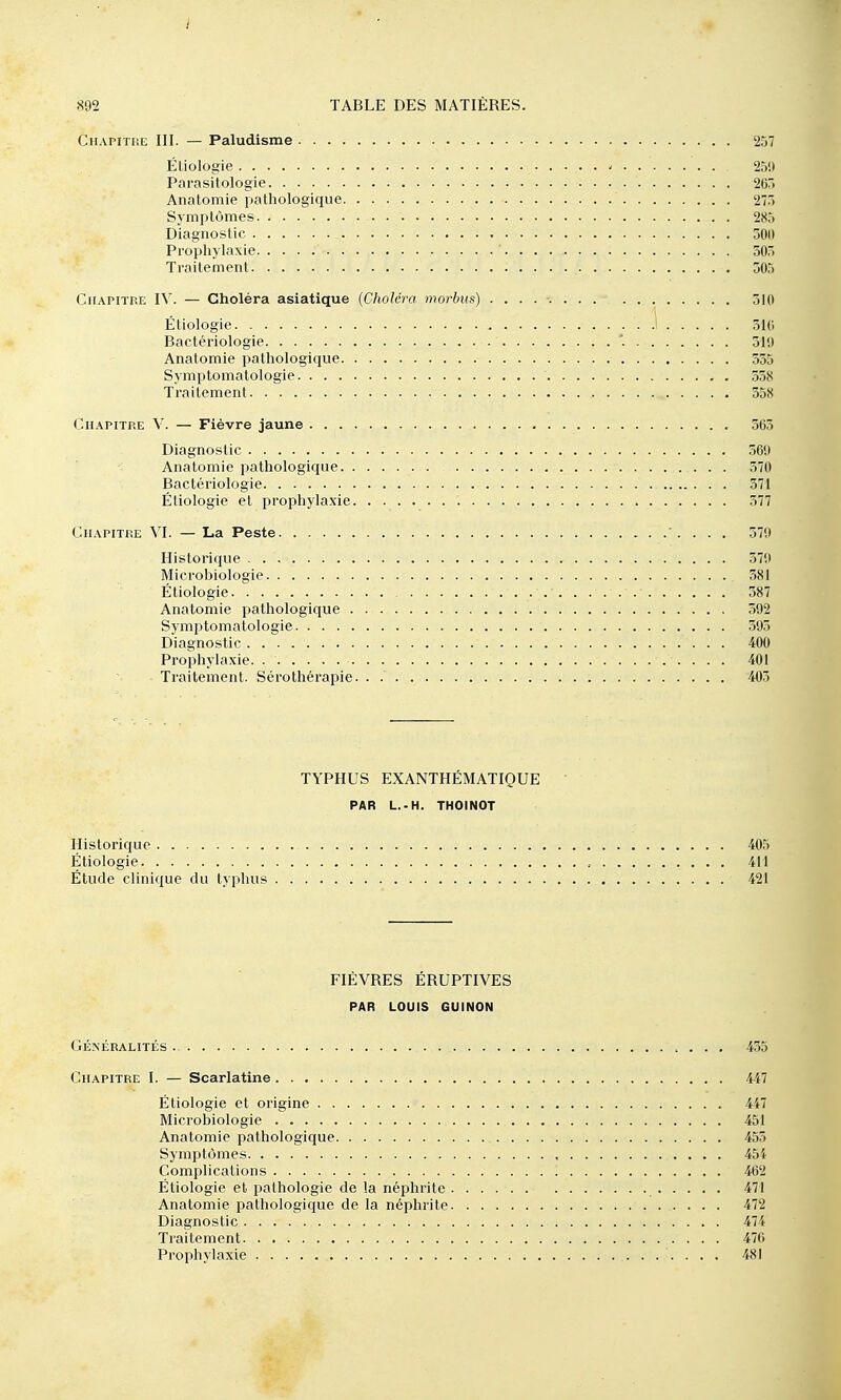 I 892 TABLE DES MATIÈRES. CiiAPiTHE III. — Paludisme 257 ÉUologie ' 25!) Parasitologie 267. Analoniie pathologique 27.) Symptômes 285 Diagnostic 300 Prophylaxie ' 305 Traitement 305 Chapitre IV. — Choléra asiatique {Choléra morbus) 310 Étiologie ' 310 Bactériologie '. 319 Anatomie pathologique 555 Syniptomatologie 558 Traitement 558 Chapitp.e V. — Fièvre jaune 363 Diagnostic 569 Anatomie pathologique 570 Bactériologie 571 Étiologie et prophylaxie 577 Chapitre XL — La Peste . . . 579 Historique 379 Microbiologie 381 Étiologie 387 Anatomie pathologique 392 Symptomatologie 595 Diagnostic 400 Prophylaxie 401 Traitement. Sérothérapie. . 405 TYPHUS EXANTHÉMATIQUE PAR L.-H. THOINOT Historique 405 Étiologie 411 Étude clinique du typhus 421 FIÈVRES ÉRUPTIVES PAR LOUIS GUINON Généralités 435 Chapitre I. — Scarlatine 447 Étiologie et origine 447 Microbiologie 451 Anatomie pathologique 455 Symptômes 454 Complications 462 Étiologie et pathologie de la néphrite 471 Anatomie pathologique de la néphrite 472 Diagnostic 474 Traitement 476 Prophylaxie 481