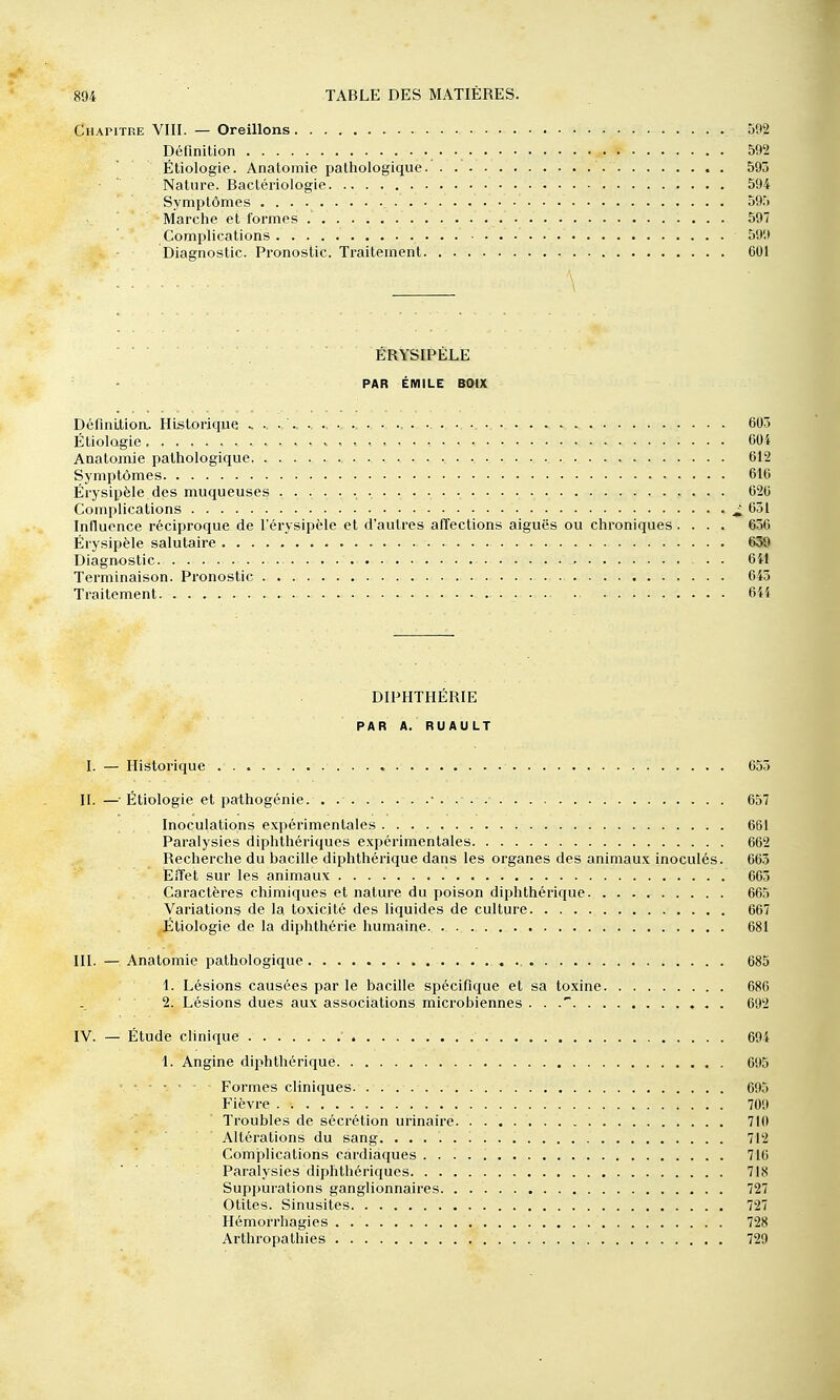 Chapitre VIII. — Oreillons 592 Définition 592 Étiologie. Anatomie pathologique.' 595 Nature. Bactériologie 594 Symptômes 595 Marche et formes 597 Complications 599 Diagnostic. Pronostic. Traitement 601 ÉRYSIPÉLE PAR EMILE BOiX Définition.. Historique ■ ■ ■ • 605 Étiologie 604 Anatomie pathologique 612 Symptômes 616 Érysipèle des muqueuses 626 Complications ^ 651 Influence réciproque de l'érysipèle et d'autres affections aiguës ou chroniques.... 656 Érysipèle salutaire 639 Diagnostic GH Terminaison. Pronostic 643 Traitement . 644 DIPHTHÉRIE PAR A. RUAULT I. — Historique 655 II. —Étiologie et pathogénie. . • . . . 657 Inoculations expérimentales 661 Paralysies diphthériques expérimentales 662 Recherche du bacille diphthérique dans les organes des animaux inoculés. 663 Effet sur les animaux 665 Caractères chimiques et nature du poison diphthérique 665 Variations de la toxicité des liquides de culture 667 Étiologie de la diphthérie humaine 681 III. — Anatomie pathologique 685 1. Lésions causées par le bacille spécifique et sa toxine 686 2. Lésions dues aux associations microbiennes . . . 692 IV. — Étude clinique 694 1. Angine diphthérique 695 ' Formes cliniques 695 Fièvre 709 Troubles de sécrétion urinaire 710 Altérations du sang. 712 Complications cardiaques 716 Paralysies diphthériques 718 Suppurations ganglionnaires 727 Otites. Sinusites 727 Hémorrhagies 728 Arthropathies 729