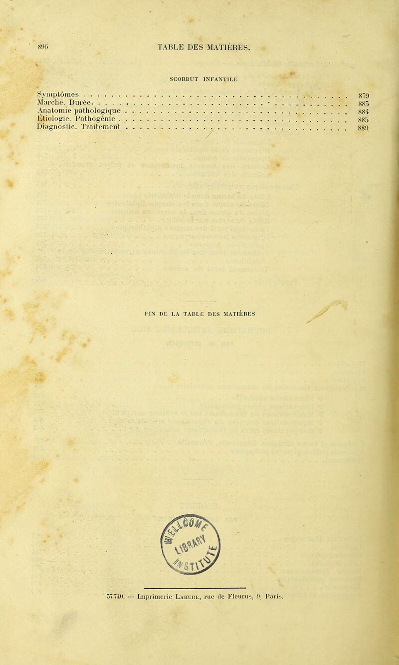 SCORBUT INFANTILE Symptômes 879 Marche. Durée • ,S83 Anatomie pathologique 884 Etiologie. Pathogénie 885 Diagnostic. Traitement 88'.) 57 710. — Imprimerie Lauure, rue ilc Fleurus, 9, Pai'is. FIN DE LA TADLE DES MATIÈRES