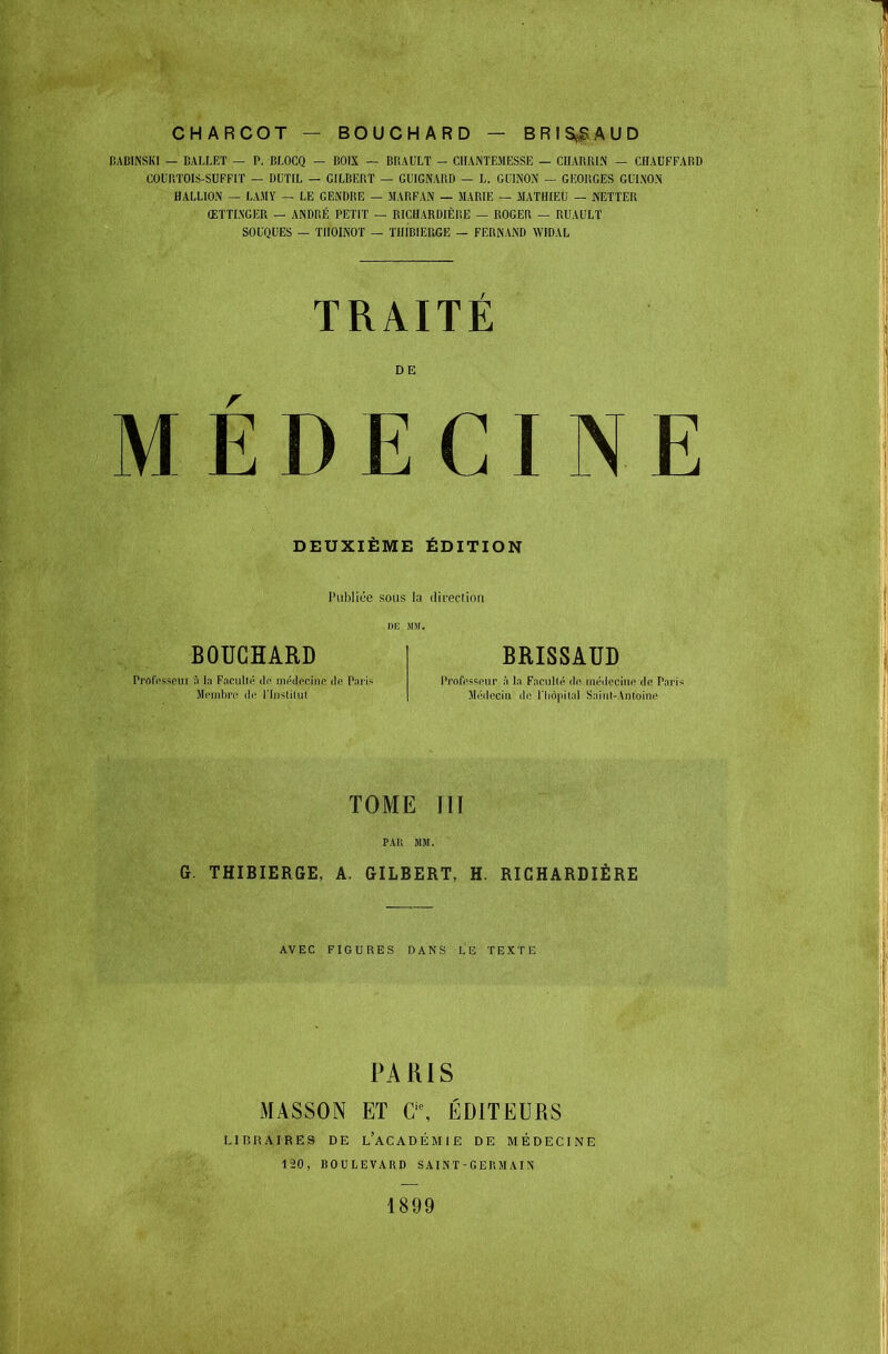 CHARCOT BOUCHARD BRISf^AUD BABINSKl — BALLET — P. BLOCQ — COIX — DRAULT - CILVNTEMESSE — CUARRI.\ — CHAUFFARD COURTOIS-SUFFIÏ — DUTIL — GILBERT — GUIGNARD — L. GUINON — GEORGES GULNOiN HALLION — LAJIY — LE GENDRE — MARFAN — MARIE — MATHIEU — KETTER ŒTTI.N'GER — ANDRÉ PETIT — RICHARDIÈRE — ROGER — RUAULÏ SOUQUES — TIIOINOT — THIBIERGE — FERNAND WIDAL TRAITE DE MEDECINE DEUXIÈME ÉDITION Publiée sous la direcdoii DE m. BOUCHARD Profi'sscui s> l;i F.irulir' dr ini'di'rino de Paris BRISSAUD l'rnfps'^cMr à In Facullfi di' médociiip de Pari Méilociii de i'Iiôpilid Saiiit-Anloine TOME III G. THIBIERGE, A. GILBERT, H. RICHARDIÈRE AVEC FIGURES DANS LE TEXTE PARIS MASSON ET a\ ÉDITEURS LIBRAIRES DE l'aCADÉMIE DE MÉDECINE 120, BOULEVARD SAINT-GEUMAIN 1899