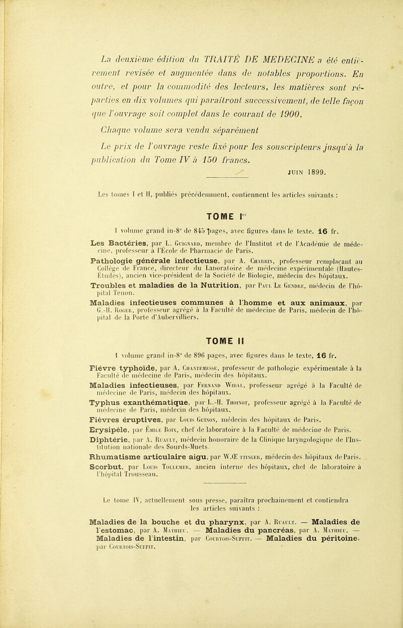 La deuxième édition du TRAITÉ DE MEDECINE a été entiè- rement revisée et augmentée dans de notables proportions. En outre, et pour la commodité des lecteurs, les matières sont ré- parties en dix volumes qui paraîtront successivement, de telle façon que l'ouvrage soit complet dans le courant de 1900. Chaque volume sera vendu séparément. Le prix de l'ouvrage reste fixé pour les souscripteurs jusqu'à la publication du Tome IV à 150 francs. ^ JUIN 1899. Les tomes I et II, publiés précédemment, conliennent les articles suivants : TOME r 1 volume grand in-8° de 845 î)ages, avec figures dans le texte. 16 fr. Les Bactéries, par L. Gulgnard, membre de l'Institut et de l'Académie de méde- cine, professeur à l'École de Pharmacie de Paris. Pathologie générale infectieuse, par A. Chaurin, professeur remplaçant au Collège de France, direcleur du Laooratoire de médecine expéiimentale (Hautes- Études), ancien vice-président de la Société de Biologie, médecin des hôpitaux. Troubles et maladies de la Nutrition, par Paul Le Gendre, médecin de l'hô- pital Tenon. Maladies infectieuses communes à l'homme et aux animaux, par G.-H. HoGER, professeur agrégé à la Faculté de médecine de Paris, médecin de l'hô- pital de la Porte d'Aubervilliers. TOME II 1 volume grand in-8° de 896 pages, avec figures dans le texte, 16 fr. Fièvre typhoïde, par A. Cuaniemesse, professeur de pathologie expérimentale à la Faculté de médecine de Paris, médecin des hôpitaux. Maladies infectieuses, par Fernand Wioai,, professeur agrégé à la Faculté de médecine de Paris, médecin des hôpitaux. Typhus exanthématique, par L.-H. Tiioixot, professeur agrégé à la Faculté de médecine de Paris, médecin des hôpitaux. Fièvres éruptives, par Louis Guinon, médecin des hôpitaux de Paris. Erysipèle, i)ar éaule Boix, chef de laboratoire à la Faculté de médecine de Paris. Diphtérie, par A. Ruault, médecin honoraire de la Chnique laryngologique de l'Ins- titution nationale des Sourds-Muets. Rhumatisme articulaire aigu, par W.Œ îtlnger, médecin des hôpitaux de Paris. Scorbut, par Louis Tollemeii, ancien interne des hôpitaux, chef de laboratoire à l'hôpital Trousseau. Le tome IV, actuellement sous presse, paraîtra prochainement et contiendra les articles suivants : Maladies de la bouche et du pharynx, par A. Ruault. — Maladies de l'estomac, par A. Matuieu. — Maladies du pancréas, par A. Mathieu. — Maladies de l'intestin, par Courtois-Suffit. — Maladies du péritoine, par Courtois-Suffit.
