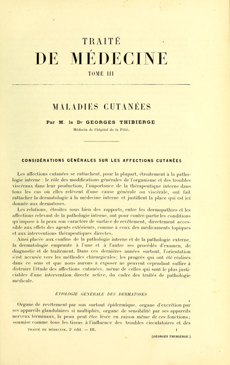 DE MÉDECINE TOME III MALADIES CUTANÉES Par M. le Dr GEORGES THIBIERGE Médecin de l'hôpilul de la Pitié. CONSIDÉRATIONS GÉNÉRALES SUR LES AFFECTIONS CUTANÉES Les airections cutanées se rallachonl, pour la plupart, étroitement à la patho- logie interne : le r(Me des modifications générales de l'organisme et des troubles viscéraux dans leur production, rimportance de la thérapeutique interne dans tous les cas où elles relèvent d'une cause générale ou viscérale, ont l'ait rattacher la dermatologie à la médecine interne et justifient la place qui est ici donnée aux dermatoses. Les relations, étroites sous bien des rapports, entre les dermopathies et les atïections relevant de la pathologie interne, ont pour contre-partie les conditions qu'impose à la peau son caractère de surface de revêtement, directement acces- sible aux effets des agents extérieurs, comme à ceux des médicaments topiques ei aux interventions thérapeuti({ues directes. Ainsi placée aux confins de la pathologie interne et de la pathologie externe, la dermatologie emprunte h l'une, et à l'autre ses procédés d'examen, de diagnostic et de traitement. Dans ces dernières années surtout, l'orientation s'est accusée vers les méthodes chirurgicales; les progrès qui ont été réalisés dans ce sens et que nous aurons à exposer ne peuvent cependant suffire à distraire l'étude des affections cutanées, môme de celles qui sont le plus justi- ciablcîs d'une intervention dii'ecte active, du cadre des ti'aités de pathologie médicale. ÊTIOLOGIE GÉNÉRALE DES DERMATOSES • Organe de revêtement par son s\u-tout épidermique, organe d'excrétion par ses appareils glandulaires si multipliés, organe de sensibilité par ses appareils nerveux terminaux, la peau peut être lésée en raison même de ces fonctions; soumise comme tous les tissus à Tinfluencc des troubles circulatoires et des TiiArrÉ DE MÉDLCiNE, '2° cdit. — m. I