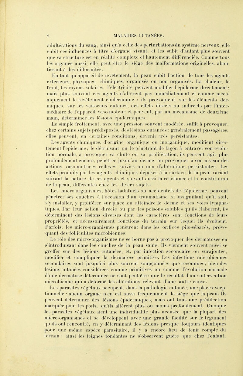 adultérations du sang, ainsi qu'à celle des perturbations du système nerveux, elle subit ces influences à litre d'organe vivant, et les subit d'autant plus souvent que sa structure est en réalité complexe et hautement différenciée. Comme tous les organes aussi, elle peut être le siège des mall'ormations originelles, abou- tissant à des difTormités. En tant qu'appareil de revêtement, la peau subit l'action de tous les agents extérieurs, physiques, chimiques, organisés ou non organisés. La chaleur, le froid, les rayons solaires, l'électjricité peuvent modifier l'épiderme directement; mais plus souvent ces agents n'altèrent pas immédiatement et comme méca- niquement le revêtement épidermique : ils pro\o({uent, sur les éléments der- miques, sur les vaisseaux cutanés, des efTets directs ou indirects par l'inter- médiaire de l'appareil vaso-moteur et peuvent, par un mécanisme de deuxième main, déterminer les lésions épidermiques. Le simple frottement, avec une pression souvent modérée, suffit à provoquer, chez certains sujets prédisposés, des lésions cutanées : généralement passagères, elles peuvent, en certaines conditions, devenir très persistantes. Les agents chimiques, d'origine organique ou inorganique, modifient direc- tement l'épiderme; le détruisant ou le pénétrant de façon à entraver son évolu- tion normale, à provoquer sa chute ou sa prolifération, ils peuvent agir plus profondément encore, pénétrer jusqu'au derme, ou provoquer à son niveau des actions vaso-motrices réflexes suivies ou non d'altérations persistantes. Les effets produits par les agents chimiques déposés à la surface de la peau varient suivant la nature de ces agents et suivant aussi la résistance et la constitution de la peau, différentes chez les divers sujels. Les micro-organismes, hôtes habituels ou accidenlels de l'épiderme, peuvent pénétrer ses couches à l'occasion d'un traumatisme si insignifiant qu'il soit, s'y installer, y proliférer sur place ou atteindre le derme et ses voies lympha- tiques. Par leur action directe ou par les poisons solubles qu'ils élaborent, ils déterminent des lésions diverses dont les caractères sont fonctions de leurs propriétés, et accessoirement fonctions du terrain sur lequel ils évoluent. Parfois, les micro-organismes pénètrent dans les orifices pilo-sébacés, provo- quant des folliculites microbiennes. Le rôle des micro-organismes ne se borne pas à provoquer des dermatoses en s'introduisant dans lés couches de la peau saine. Ils viennent souvent aussi se greffer sur des lésions cutanées, et, par infection secondaire ou surajoutée, modifier et compliquer la dermatose primitive. Les infections microbiennes secondaires sont jusqu'ici plus souvent soupçonnées que reconnues ; bien des lésions cutanées considérées comme primitives ou comme l'évolulion normale d'une dermatose déterminée ne sont peut-être que le résultat d'une intervention microbienne qui a déformé les altérations relevant d'une autre cause. Les parasites végétaux occupent, dans la pathologie cutanée, une place excep- tionnelle : aucun organe n'en est aussi fréquemment le siège que la peau. Ils peuvent déterminer des lésions épidermiques, mais ont tous une prédilection marquée pour les poils, qu'ils altèrent plus ou moins profondément. Quoique les parasites végétaux aient une individualité plus accusée que la plupart des micro-organismes et se développent avec une grande facilité sur le tégument c|u'ils ont rencontré, en y déterminant des lésions presque toujours identiques pour une même espèce parasitaire, il y a encore lieu de tenir compte du terrain : ainsi les teignes tondantes ne s'observent guère que clicz l'enfant,