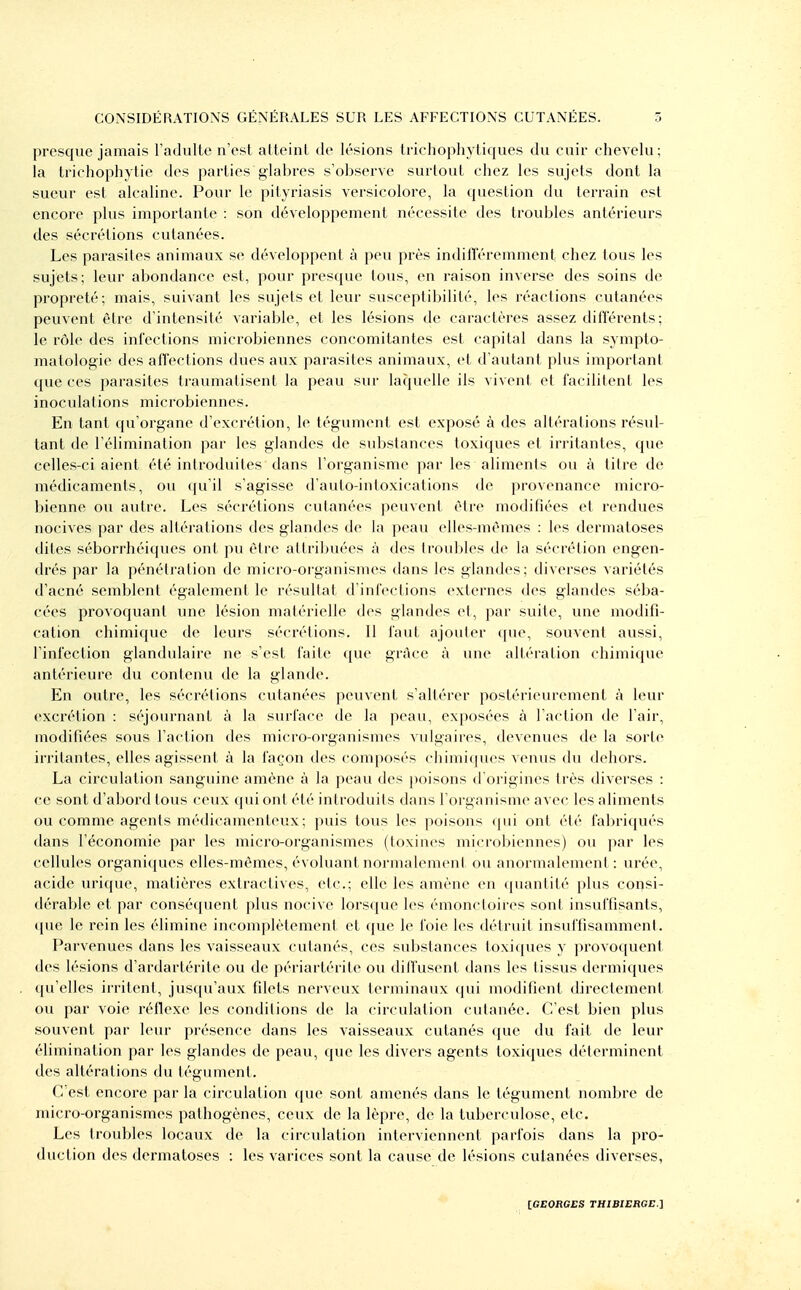 presque jamais l'adulte n'est atteint de lésions trichophytiques du cuir chevelu; la trichophytie des parties glabres s'observe surtout chez les sujets dont la sueur est alcaline. Pour le pityriasis versicolore, la question du terrain est encore plus importante : son développement nécessite des troubles antérieurs des sécrétions cutanées. Les parasites animaux se développent à peu près indilléremment chez tous les sujets; leur abondance est, pour presque tous, en raison inverse des soins de propreté; mais, suivant les sujets et leur susceptibilité, les réactions cutanées peuvent être d'intensité variable, et les lésions de caractères assez diiïerents; le rôle des infections microbiennes concomitantes est capital dans la sympto- matologie des affections dues aux parasites animaux, et d'autant plus important que ces parasites traumatisent la peau sur laquelle ils vivent et facilitent les inoculations microbiennes. En tant qu'organe d'excrétion, le tégument est exposé à des altérations résul- tant de l'élimination par les glandes de substances toxiques et irritantes, que celles-ci aient été introduites dans l'organisme par les aliments ou à titre de médicaments, ou qu'il s'agisse d'auto-intoxications de provenance micro- bienne ou autre. Les sécrétions cutanées peuvent être modifiées et rendues nocives par des altérations des glandes de la peau eUes-mèmes : les dermatoses chles séborrhéiques ont pu être attribuées à des troubles de la sécrétion engen- drés par la pénétration de micro-organismes dans les glandes; diverses variétés d'acné semblent également le résultat d'infections externes des glandes séba- cées provoquant une lésion matérielle des glandes et, par suite, une modifi- cation chimique de leurs sécrétions. 11 faut ajouter que, souvent aussi, l'infection glandulaire ne s'est faite que grâce à une altération chimique antérieure du contenu de la glande. En outre, les sécrétions cutanées peuvent s'altérer postérieurement à leur excrétion : séjournant à la surface de la peau, exposées à l'action de l'air, modifiées sous l'action des micro-organismes vulgaires, devenues de la sorte irritantes, elles agissent à la façon des composés chimiques venus du dehors. La circulation sanguine amène à la peau des poisons d'origines très diverses : ce sont d'abord tous ceux qui ont été introduits dans l'organisme avec les aliments ou comme agents médicamenteux; puis tous les poisons (pii ont été fabriqués dans l'économie par les micro-organismes (toxines microijiennes) ou par les cellules organiques elles-mêmes, évoluant normalement ou anormalement: urée, acide urique, matières extractives, etc.; elle les amène en quantité plus consi- dérable et par conséfjuent plus nocive lorsque les émonctoires sont insuffisants, que le rein les élimine incomplètement et que le foie les détruit insuffisamment. Parvenues dans les vaisseaux cutanés, ces substances toxiques y provoquent des lésions d'ardartérite ou de périartérite ou dilïusent dans les tissus dermiques qu'elles irritent, jusqu'aux filets nerveux terminaux (|ui modifient directement ou par voie réflexe les conditions de la circulation cutanée. C'est bien plus souvent par leur présence dans les vaisseaux cutanés que du fait de leur élimination par les glandes de peau, que les divers agents toxiques déterminent des altérations du tégument. C'est encore par la circulation que sont amenés dans le tégument nombre de micro-organismes pathogènes, ceux de la lèpre, de la tuberculose, etc. Les troubles locaux de la circulation interviennent parfois dans la pro- duction des dermatoses : les varices sont la cause de lésions cutanées diverses,