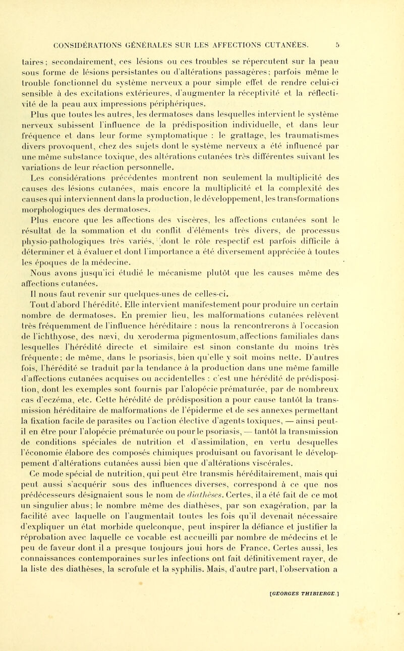 taires; secondairement, ees lésions ou ces troubles se répercutent sur la peau sous forme de lésions persistantes ou d'altérations passagères; parfois même le trouble fonctionnel du système nerveux a pour simple effet de rendre celui-ci sensible à des excitations extérieures, d'augmenter la réceptivité et la réflecti- vité de la peau aux impressions périphériques. Plus que toutes les autres, les dermatoses dans lesquelles intervient le système nerveux subissent l intluence de la prédisposition individuelle, et dans leur fréquence et dans leur forme symptomatique : le grattage, les traumatismes divers provoquent, chez des sujets dont le système nerveux a été influencé par une même substance toxique, des altérations cutanées très différentes suivant les variations de leur réaction personnelle. Les considérations précédentes montrent non seulement la multiplicité des causes des lésions cutanées, mais encore la multiplicité et la complexité des causes qui interviennent dans la production, le développement, les transformations morphologiques des dermatoses. Plus encore que les affections des viscères, les affections cutanées sont le résultat de la sommation et du conflit d'éléments très divers, de processus physio-pathologiques très variés, dont le rôle respectif est parfois difficile à déterminer et à évaluer el doni l'importance a été diversement appréciée à toutes les époques de la médecine. Nous avons jusqu'ici étudié le mécanisme plutôt que les causes même des affections cutanées. Tl nous faut revenir sur f|ue]ques-unes de celles-ci. Tout d'abord l'hérédité. Elle inlervient manifestement pour produire un certain nombre de dermatoses. En premier lieu, les malformations cutanées relèvent très fréquemment de rintluence héréditaire : nous la rencontrerons à l'occasion de l'ichthyose, des nœvi, du xeroderma pigmentosum,affections familiales dans lesquelles l'hérédité directe et similaire est sinon constante du moins très fréquente; de même, dans le psoriasis, bien qu'elle y soit moins nette. D'autres fois, l'hérédité se traduit parla tendance à la production dans une même famille d'affections cutanées acquises ou accidentelles : c'est une hérédité de prédisposi- tion, dont les exemples sont fournis par l'alopécie prématurée, par de nombreux cas d'eczéma, etc. Cette hérédité de prédisposition a pour cause tantôt la trans- mission héréditaire de malformations de l'épiderme et de ses annexes permettant la fixation facile de parasites ou l'action élective d'agents toxiques, — ainsi peut- il en être pour l'alopécie prématurée ou pour le psoriasis, — tantôt la transmission de conditions spéciales de nutrition et d'assimilation, en vertu desquelles l'économie élabore des composés chimiques produisant ou favorisant le dévelop- pement d'altérations cutanées aussi bien que d'altérations viscérales. Ce mode spécial de nutrition, qui peut être transmis héréditairement, mais qui peut aussi s'acquérir sous des influences diverses, correspond à ce que nos prédécesseurs désignaient sous le nom de didlhi'tics. Certes, il a été fait de ce mot un singulier abus ; le nombre même des diathèses, par son exagération, par la facilité avec laquelle on l'augmentait toutes les fois qu'il devenait nécessaire d'expliquer un état morbide quelconque, peut inspirer la défiance et justifier la réprobation avec laquelle ce vocable est accueilli par nombre de médecins et le peu de faveur dont il a presque toujours joui hors de France. Certes aussi, les connaissances contemporaines sur les infections ont fait définitivement rayer, de la liste des diathèses, la scrofule et la syphilis. Mais, d'autre part, l'observation a