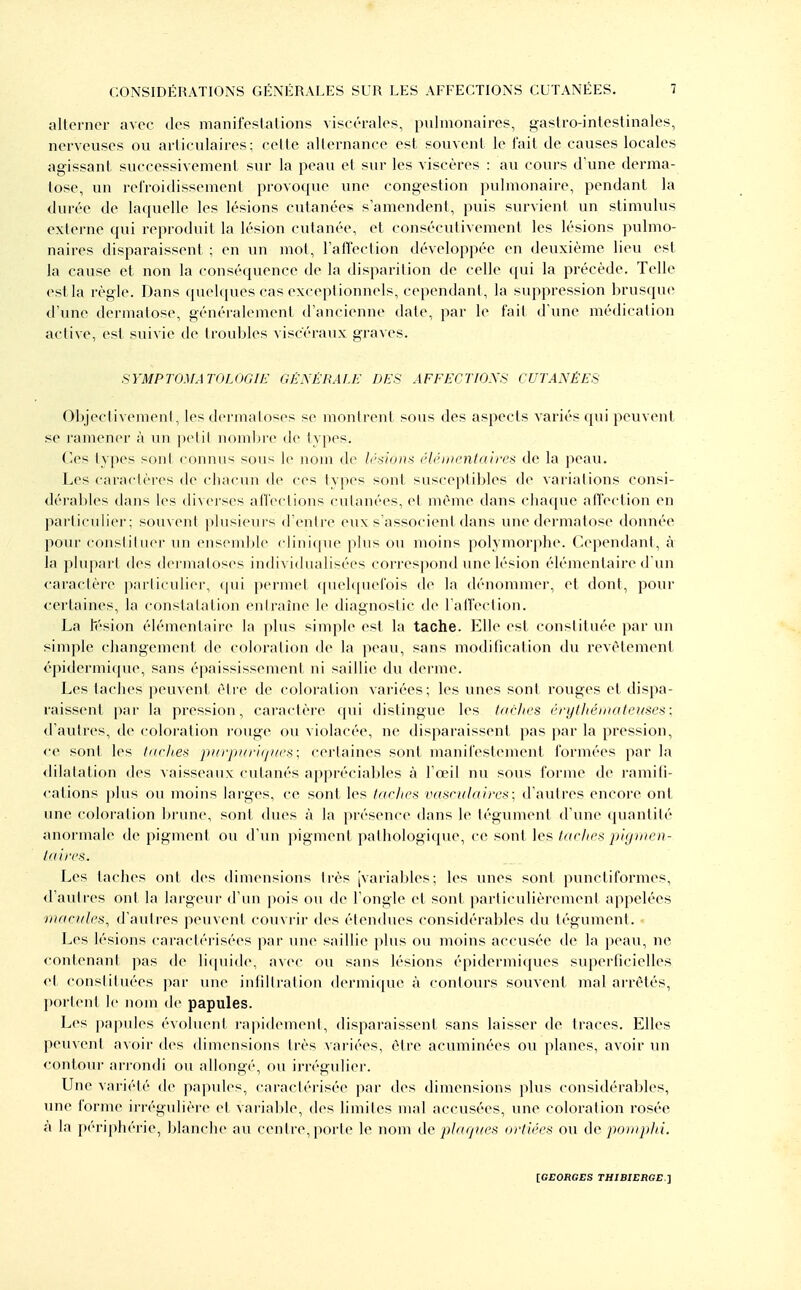 allcrner avec dos manifeslalions visfc-ralos, pulmonaires, gaslro-intestinales, nerveuses ou articulaires; celle allernance est souvent le fait de causes locales agissant successivement sur la peau et sur les viscères : au cours d'une derma- tose, un refroidissement provoque une congestion pulmonaire, pendant la durée de laquelle les lésions cutanées s'amendent, puis survient un stimulus externe qui reproduit la lésion cutanée, et consécutivement les lésions pulmo- naires disparaissent ; en un mot, l'affection développée en deuxième lieu est la cause et non la conséquence de la disparition de celle qui la précède. Telle estla règle. Dans quelques cas exceptionnels, cependant, la suppression brusque d'une dermatose, généralement d'ancienne date, par le fait d'une médication active, est suivie de troubles viscéraux graves. SYMPTOMATOLOGŒ GÉNÉRALE DES AFFECTIONS CUTANÉES ObjeclivemenI, les dermaloses se montrent sous des aspects variés qui peuvent se ramener à un pelil nombre de types. Ces types sont connus sous le nom de Irsions élémentaires de la peau. Les caractères de chacun de ces lypes sont susceptibles de variations consi- dérables dans les «iixcrses aficclions culanées, ci mém(> dans chaque affecfion en particuliei'; souvent plusieurs d'entre eux s'associent dans une dermatose donnée pour consliluer un ensemble clinique plus ou moins polymorphe. Cependant, à la plupai't (les dei inatoses individualisées correspond ime lésion élémentaire d'un caractère particulier, ((ui permet (pu'bpiefois de la dénommer, et dont, pour certaines, la constatation eniraîne le diagnostic de l alfeclion. La fésion élémentaire la plus simple est la tache. Elle est constituée par un simple changement de coloration de la ]ieau, sans modification du revêtement épidermicpie, sans épaississement ni saillie du <lerme. Les taches peuvenf élre de coloration variées; les unes sont rouges et dispa- raissent par la pression, caractère cjui dislingue les tnrhes éryfliéiiiateusesi; d'autres, de coloration rouge ou violacée, ne disparaissent pas par la pression, ce sont les tiiches pii/-ji/n-iij//('.->: certaines sont manifestement formées par la dilatation des vaisseaux cutanés appréciables à l'œil nu sous forme de ramifi- cations plus ou inoins larges, ce sont les tdcjiea vasrulaires; d'autres encore ont une coloration brune, sont dues à la présence dans le tégument d'une quantité anormale de pigment ou d'un pigment pathologique, ce sont les tarlies phjnien- taircs. Les taches ont des dimensions très [variables; les vmes sont punctiformes, d'autres ont la largeur d'un pois ou de l'ongle et sont particulièrement appelées mandes, d'autres peuvent couvrir des étendues considérables du tégument. Les lésions caractérisées par une saillie plus ou moins accusée de la peau, ne contenant pas de li(piide, avec ou sans lésions épidermiques superficielles et constituées |)ar une infiltration dermi(iue à contours souvent mal arrêtés, portent le nom de papules. Les pa]>ules évoluent rapidemeni, disparaissent sans laisser de traces. Elles peuvent avoir des dimensions très variées, être acuminées ou planes, avoir un contour arrondi ou allongé, ou irrégulier. Une variété de papides, caraclérisée jKir des dimensions plus considérables, une forme irrégulière et variable, des limites mal accusées, une coloration rosée à la périphérie, blanche au centre, porte le nom de plaques ortiées ou de pomplii.