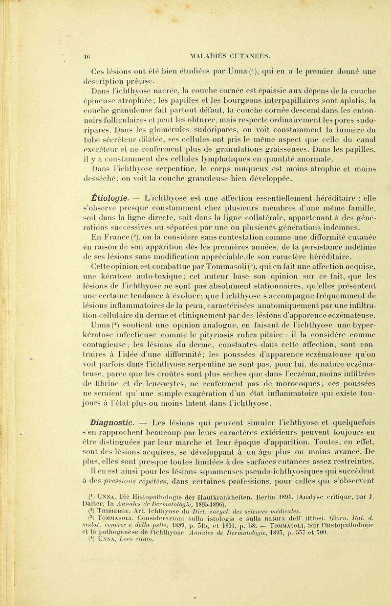 Ces lésions ont été bien étudiées par Unna('), qui en a le premier donné une description précise. Dans l'ichthyose nacrée, la couche cornée est épaissie aux dépens de la couche épineuse atrophiée ; les papilles et les bourgeons interpapillaires sont aplatis, la couche granuleuse fait partout défaut, la couche cornée descend dans les enton- noirs folliculaires et peut les obturer, mais respecte ordinairement les pores sudo- ripares. Dans les glomérules sudoripares, on voit constamment la lumière du tube sécréteur dilatée, ses cellules ont pris le même aspect que celle du canal excréteur et ne renferment plus de granulations graisseuses. Dans les papilles, il y a constamment des cellules lymphatiques en quantité anormale. Dans richthyose serpentine, le corps muqueux est moins atrophié et moins desséché; on voit la couche granuleuse bien développée. Étiologie. — L'ichthyose est une affection essentiellement héréditaire : elle s'observe presque constamment chez plusieurs membres d'une même famille, soit dans la ligne directe, soit dans la ligne collatérale, appartenant à des géné- rations successives ou séparées par une ou plusieurs générations indemnes. En France (^), on la considère sans contestation comme une diflbrmité cutanée en raison de son apparition dès les premières années, de la persistance indéfinie de ses lésions sans modification appréciable,de son caractère héréditaire. Cetteopinion est combattue par Tommasoli(^), qui en fait une afl'ection acquise, une kératose auto-toxique; cet auteur base son opinion sur ce fait, que les lésions de l'ichthyose ne sont pas absolument stationnaires, qu'elles présentent une certaine tendance à évoluer; que l'ichthyose s'accompagne fréquemment de lésions inflammatoires de la peau, caractérisées anatomiquement par une infiltra- tion cellulaire du derme et cliniquement par des lésions d'apparence eczémateuse. Unna('*) soutient une opinion analogue, en faisant de l'ichthyose une hyper- kératose infectieuse comme le pityriasis rubra pilaire : il la considère comme contagieuse; les lésions du derme, constantes dans cette affection, sont con- traires à l'idée d'une difformité ; les poussées d'apparence eczémateuse qu'on voit parfois dans l'ichthyose serpentine ne sont pas, pour lui, de nature eczéma- teuse, parce que les croûtes sont plus sèches que dans l'eczéma, moins infiltrées de fibrine et de leucocytes, ne renferment pas de morocoques ; ces poussées ne seraient qu' une simple exagération d'un état inflammatoire qui existe tou- jours à l'état plus ou moins latent dans l'ichthyose. Diagnostic. — Les lésions qui peuvent simuler l'ichthyose et quelquefois s'en rapprochent beaucoup par leurs caractères extérieurs peuvent toujours en titre distinguées par leur marche et leur époque d'apparition. Toutes, en effet, sont des lésions acquises, se développant à un âge plus ou moins avancé. De plus, elles sont presque toutes limitées à des sui-faces cutanées assez restreintes. Il en est ainsi pour les lésions squameuses pseudo-ichthyosiques qui succèdent à des pressions répétées, dans certaines professions, pour celles qui s'observent (') Unna, Die Ilistopathologie der Haulkrankheiten. Berlin 1894. (Analyse critique, par J. Darier. In Annales de Dermatologie, 189S-1896). O Thibierge, Art. Ichthyose du Dict. encycl. des sciences médicales. (') ToMMASOLi, Considerazioni sulla istologia e sulla natura dell' ittiosi. Giorn. Haï. d. malal. veneree e délia pelle, 1889, p. 315, et 1891, p. 58. — Tommasoli, Sur l'histopathologie et la pathogenèse cle l'ichthyose. Annales de Dermatologie, 1893, p. 557 et 709. (*) Unna, Loco citato.