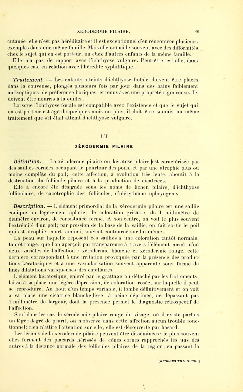 cutanée ; elle n'est pas héréditaire et il est exceptionnel d'en rencontrer plusieurs exemples dans une même famille. Mais elle coïncide souvent avec des difformités chez le sujet qui en est porteur, ou chez d'autres enfants de la même famille. Elle n'a pas de rapport avec l'ichthyose vulgaire. Peut-être est-elle, dans quelques cas, en relation avec l'hérédité syphilitique. Traitement. — Les enfants atteints d'ichthyose foetale doivent être placés dans la couveuse, plongés plusieurs fois par jour dans des bains faiblement antiseptiques, de préférence boriqués, et tenus avec une propreté rigoureuse. Ils doivent être nourris à la cuiller. Lorsque l'ichthyose fœtale est compatible avec l'existence et que le sujet qui en est porteur est âgé de quelques mois ou plus, il doit être soumis au même traitement que s'il était atteint d'ichthyose vulgaire. m XÉRODERMIE PILAIRE Définition. — La xérodermie pilaire ou kératose pilaire [est caractérisée par des saillies cornées occupant [le pourtour des poils, et par une atrophie plus ou moins complète du poil; cette alTection, à évolution très lente, aboutit à la destruction du follicule pilaire et à la production de cicatrices. Elle a encore été désignée sous les noms de lichen pilaire, d'ichthyose folliculaire, de cacotrophie des follicules, d'ulérythème ophryogène» Description. — L'élément primordial de la xérodermie pilaire est une saillie conique ou légèrement aplatie, de coloration grisâtre, de 1 millimètre de diamètre environ, de consistance ferme. A son centre, on voit le plus souvent l'extrémité d'un poil; par pression de la base de la saillie, on fait'sortir le poil qui est atrophié, court, aminci, souvent contourné sur lui-même. La peau sur laquelle reposent ces saillies a une coloration tantôt normale, tantôt rouge, que l'on aperçoit par transparence à travers l'élément corné; d'où deux variétés de l'afi'ection : xérodermie blanche et xérodermie rouge, cette dernière correspondant à une irritation provoquée par la présence des produc- tions kératosiques et k une vascularisation souvent apparente sous forme de fines dilatations variqueuses des capillaires. L'élément kératosique, enlevé par le grattage ou détaché par les frottements, laisse à sa place une légère dépression, de coloration rosée, sur laquelle il peut se reproduire* Au bout d'un temps variable, il tombe définitivement et on voit à sa place une cicatrice blanche,lisse, à peine déprimée, ne dépassant pas 1 millimètre de largeur, dont la présence permet le diagnostic rétrospectif de l'affection. Sauf dans les cas de xérodermie pilaire rouge du visage, où il existe parfois un léger degré de prurit, on n'observe dans cette affection aucun trouble fonc- tionnel; rien n'attire l'attention sur elle; elle est découverte par hasard. Les lésions de la xérodermie pilaire peuvent être disséminées; le plus souvent elles forment des placards hérissés de cônes cornés rapprochés les uns des autres à la dislance normale des follicules pilaires de la région; en passant la