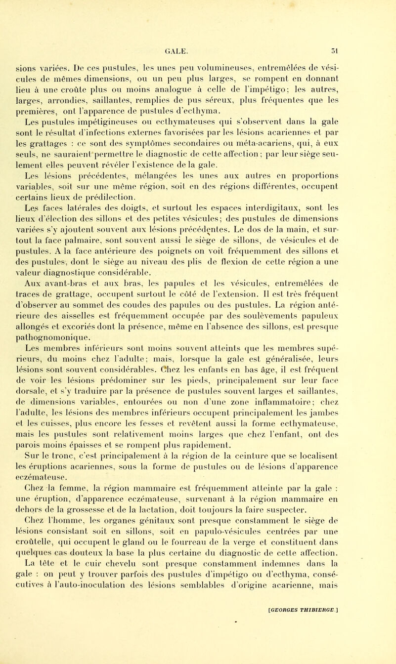 sions variées. De ces pustules, les unes peu volumineuses, entremêlées de vési- cules de mêmes dimensions, ou un peu plus larges, se rompent en donnant lieu à une croûte plus ou moins analogue à celle de l'impétigo; les autres, larges, arrondies, saillantes, remplies de pus séreux, plus fréquentes que les premières, ont l'apparence de pustules d'eclhyma. Les pustules impétigineuses ou ecthymateuses qui s'observent dans la gale sont le résultat d'infections externes favorisées par les lésions acariennes et par les grattages : ce sont des symptômes secondaires ou méta-acariens, qui, à eux seuls, ne sauraient permettre le diagnostic de cette affection; par leur siège seu- lement elles peuvent révéler l'existence delà gale. Les lésions précédentes, mélangées les unes aux autres en proportions variables, soit sur une môme région, soit en des régions différentes, occupent certains lieux de prédilection. Les faces latérales des doigts, et surtout les espaces interdigitaux, sont les lieux d'élection des sillons et des petites vésicvdes; des pustules de dimensions variées s'y ajoutent souvent aux lésions précédentes. Le dos de la main, et sur- tout la face palmaire, sont souvent aussi le siège de sillons, de vésicules et de pustules. A la face antérieure des poignets on voit fréquemment des sillons et des pustules, dont le siège au niveau des plis de flexion de cette région a une valeur diagnostique considérable. Aux avant-bras et aux bras, les papules et les vésicules, entremêlées de traces de grattage, occupent surtout le côté de l'extension. Il est très fréquent d'observer au sommet des coudes des papules ou des pustules. La région anté- rieure des aisselles est fréquemment occupée par des soulèvements papuleux allongés et excoriés dont la présence, même en l'absence des sillons, est presque pathognomonique. Les membres inférieurs sont moins souvent atteints que les membres supé- rieurs, du moins chez l'adulte ; mais, lorsque la gale est généralisée, leurs lésions sont souvent considérables. Chez les enfants en bas âge, il est fréquent de voir les lésions prédominer sur les pieds, principalement sur leur face dorsale, et s'y traduire par la présence de pustules souvent larges et saillantes, de dimensions variables, entourées ou non d'une zone inflammatoire; chez l'adulte, les lésions des membres inférieurs occupent principalement les jambes et les cuisses, plus encore les fesses et revêtent aussi la forme ecthymateuse, mais les pustules sont relativement moins larges que chez l'enfant, ont des parois moins épaisses et se rompent plus rapidement. Sur le tronc, c'est principalement à la région de la ceinture que se localisent les éruptions acariennes, sous la forme de pustules ou de lésions d'apparence eczémateuse. Chez la femme, la région mammaire est fréquemment atteinte par la gale : une éruption, d'apparence eczémateuse, survenant à la région mammaire en dehors de la grossesse et de la lactation, doit toujours la faire suspecter. Chez l'homme, les organes génitaux sont presque constamment le siège de lésions consistant soit en sillons, soit en papulo-vésicules centrées par une croûtelle, qui occupent le gland ou le fourreau de la verge et constituent dans quelques cas douteux la base la plus certaine du diagnostic de cette affection. La tête et le cuir chevelu sont presque constamment indemnes dans la gale : on peut y trouver parfois des pustules d'impétigo ou d'ecthyma, consé- cutives à l'auto-inoculation des lésions semblables d'origine acarienne, mais