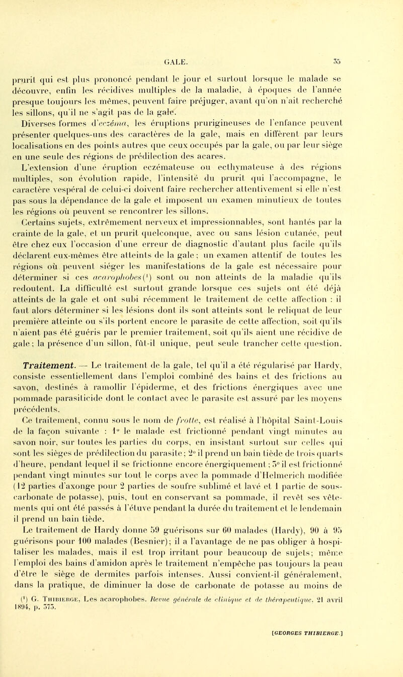 prurit qui esl plus prononcé jxuidant le jour cL surtout lorsque le malade se découvre, enfin les récidives multiples de la maladie, à époques de l'année presque toujours les mêmes, peuvent l'aire préjuger, avant qu'on n'ait recherché les sillons, qu'il ne s'agit i)as de la gale. Diverses formes tVerz-éma, les éruptions prurigineuses de l'enfance peuvent présenter quelques-uns des caractères de la gale, mais en diffèrent par leurs localisations en des points autres que ceux occupés par la gale, ou par leur siège en une seule des régions de prédilection des acares. L'extension d'une éruption eczémateuse ou ecthymateuse à des régions multiples, son évolution rapide, l'intensité du prurit qui l'accompagne, le caractère vespéral de celui-ci doivent faire rechercher attentivement si elle n'est pas sous la dépendance de la gale et imposent un examen minutieux de toutes les régions où peuvent se rencontrei les sillons. (Certains sujets, extrêmement nerveux et impressionnables, sont hantés par la crainte de la gale, et un prurit quelconque, avec ou sans lésion cutanée, peut être chez eux l'occasion d'une erreur de diagnostic d'autant plus facile qu'ils déclarent eux-mêmes êire atteints de la gale ; un examen attentif de toutes les régions où peuvent siéger les manifestations de la gale est nécessaire pour déterminer si ces acaropliobeai') sont ou non atteints de la maladie qu'ils redoutent. La difficulté est surtout grande lorsque ces sujets ont été déjà atteints de la gale et ont subi récemment le traitement de cette affection : il faut alors déterminer si les lésions dont ils sont atteints sont le reliquat de leur première atteinle ou s'ils porlent encore le parasite de cette affection, soit qu'ils n'aient pas été guéris par le picmier traitement, soit (pi'ils aient une récidive de gale; la présence d'iui sillon, fùl-il unique, peut seule trancher celle question. Traitement. — Le Irailement de la gale, tel qu'il a été régularisé par Hardy, consiste essentiellement dans l'emploi combiné des bains et des frictions au savon, destinés à ramollir l épiderme, et des frictions énergiques avec une |)ommade parasilicide doni- le contact avec le parasite est assur(' par les moyens |)récédents. Ce traitement, connu sous le nom de frotte, est réalisé à l'hôpital Saint-Louis de la façon suivante : i le malade est frictionné pendant vingt minutes au savon noir, sur toutes les parlies du corps, en insistant surtout sur celles (|ui sont les sièges de prédilection du parasite ; ^ il prend un bain tiède de ti'ois (piarts d'heure, pendant lequel il se frictionne encore énergi(piement ; 5 il est frictionné pendant vingt minutes sur tout le corps avec la pommade d'Helmcrich modifiée (12 parties d'axonge pour 2 parties de soufre sublimé et lavé et 1 partie de sous- carbonate de potasse), puis, tout en conservant sa pommade, il revêt ses vête- ments <pii ont été passés à l'étuve pendant la durée du traitement et le lendemain il |trend un bain tiède. Le traitement de Hardy donne 59 guérisous sur 60 malades (Hardy), 90 à 95 guérisons pour 100 malades (Besnier); il a l'avantage de ne pas obliger à hospi- taliser les malades, mais il est trop irritant pour beaucoup de sujets; mên:e l'emploi des bains d'amidon après le traitement n'empêche pas toujours la peau d'être le siège de dermites parfois intenses. Aussi convient-il généralemeni, dans la pratique, de diminuei- la dose de carbonate de potasse au moins de (') G. TiiUiUiitGii, Les acnropliobcs. Revue générale de clinique et de lliérapcutique. '21 avril IX<.)4, |). 7>lô.