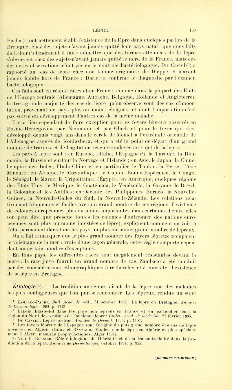 Paclia (') ont nellement établi l'cxislciic e de la lèpre dans quelques parties de la Bretagne, chez des sujets n'ayant jamais quitté leur pays natal ; quelques faits de Leloir(-) tendraient à l'aire admettre que des formes atténuées de la lèpre s'observent chez des sujets-n'ayant jamais quitté le nord de la France, mais ces dernières observations n'ont pas eu le contrôle bactériologique. Du Caslel() a rapporté un cas de lèpre chez une femme originaire de Dieppe et n'ayant jamais habité hors de France : Darier a confirmé le diagnostic par l'examen bactériologique. Ces faits sont en réalité rares et en France, comme dans la plupart des États de l'Europe centrale (Allemagne, Autriche, Belgique, Hollande et Angleterre), la très grande majorité des cas de lèpre qu'on observe sont des cas d'impor- tation, provenant de pays plus ou moins éloignés, et dont l'importation n'est l)as suivie du développement d'autres cas de la même maladie. Il y a lieu cependant de faire exception pour les foyers lépreux observés en Bosnie-Herzégovine par Neumann et par Gluck et pour le foyer qui s'est développé depuis vingt ans dans le cercle de Memel à l'extrémité orientale de l'Allemagne auprès de Kônigsberg, et qui a été le point de départ d'un grand nombre de travaux et de l'agitation récente soulevée au sujet de la lèpre. Les pays à lèpre sont : en Europe, l'Italie, l'Espagne (*), la Turquie, la Rou- manie, la Russie et surtout la Norvège et l'Islande ; en Asie, le Japon, la Chine, l'empire des Indes, l'Indo-Chine et en particulier le Tonkin, la Perse, l'Asie Mineure ; en Afrique, le MozamI)ique, le Cap de Bonne-Espérance, le Congo, le Sénégal, le Maroc, la Ti-ipolitaine, l'Égyple ; en Amérique, quelques régions des États-Unis, le Mexique, le Gualémala, le Vénézuéla, la Guyane, le Brésil, la Colombie et les Antilles; en Océanie, les Philippines, Bornéo, la Nouvelle- Guinée, la Nouvelle-Galles du Sud, la Nouvelle-Zélande. Les relations rela- tivement fréquentes et faciles avec un grand nombre de ces régions, rexistence de colonies européennes plus ou moins importantes dans certaines d'entre elles (on peut dire que prescjue toutes les colonies d'outre-mer des nations euro- péennes sont plus ou moins infestées de lèpre), expliquent comment on voit, à l'état permanent dans tous les pays, un plus ou moins grand nombre de lépreux. On a fait remarquer que le plus grand nombre des foyers lépreux occupaient le voisinage de la mer : vraie d'une façon générale, cette règle comporte cepen- dant un certain nombre d'exceptions. En tous pays, les dilTérentes races sont inégalement résistantes devant la lèpre : la race juive fournit un grand nombre de cas. Zambaco a été conduit par des considérations ethnographiques à rechercher et à constater l'existence de la lèpre en Bretagne. Étiologie{^). — La tradition ancienne faisait de la lèpre une des maladies les plus contagieuses que l'on puisse rencontrer. Les lépreux, rendus un sujet (') Zambaco-Pach.\, Bull. Arad. de méd., 51 octobre 1S',)'2; La lèpre en Brelagiic, Annales de Dcmalologie, 1892, p. 12ir.. (-) Leloik, Exisle-t-il dans les pays non lépreux en France et en particulier dans la région du Nord des vestiges do l'ancienne lèpre? jS/d/e/. Acad. de médecine, '21 février 1895. (^) Du Castel, Lèpre nostras. Annales de Dernutt. 1895, p. 1157. (*) Les foyers lépreux de l'Espagne sont l'origine du plus grand nombre des cas de lèpre observés en Algérie (Gémy et Ravnaud, Études sur la lèpre en Algérie et plus spéciale- nient à Alger; mesures prophylactiques. Alger 1897). (^') \'oir E. Besnieiî, Rôle étiologi(iue de Ihérédité et de la llransmissibilité dans la pro- duction de la lèpre. Annales de Dermatologie, octobre 1897, p. 955.