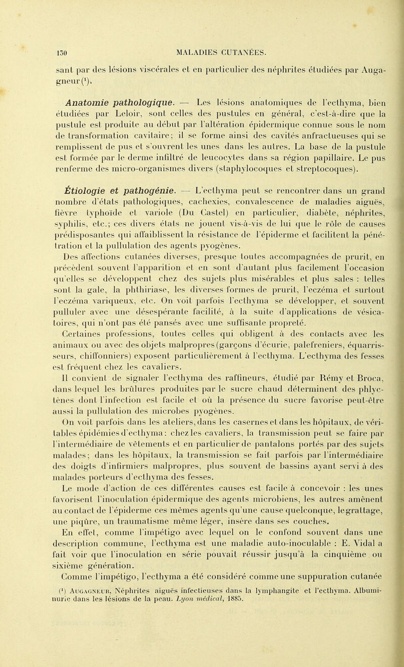 sanl par des lésions viscérales et en particulier des néphrites étudiées par Auga- gneur (*). Anatomie pathologique. —• Les lésions anatomiques de Tecthyma, bien étudiées par Leloir, sont celles des pustules en général, c'est-à-dire que la pustule est produite au début par l'altération épidermique connue sous le nom de transformation cavitaire; il se forme ainsi des cavités anfractueuses qui se remplissent de pus et s'ouvrent les unes dans les autres. La base de la pustule est formée par le dei'me infdtré de leucocytes dans sa région papillaire. Le pus renferme des micro-organismes divers (staphylocoques et streptocoques). Étiologie et pathogénie. — L'ecthyma peut se rencontrer dans un grand nombre d'états pathologiques, cachexies, convalescence de maladies aiguës, fièvre typhoïde et variole (Du Castel) en particulier, diabète, néphrites, syphilis, etc.; ces divers états ne jouent vis-à-vis de lui que le rôle de causes prédisposantes qui affaiblissent la résistance de l'épiderme et facilitent la péné- tration et la puUulation des agents pyogènes. Des affections cutanées diverses, presque toutes accompagnées de prurit, en précèdent souvent l'apparition et en sont d'autant plus facilement l'occasion qu'elles se développent chez des sujets plus misérables et plus sales : telles sont la gale, la phthiriase, les diverses formes de prurit, l'eczéma et surtout l'eczéma variqueux, etc. On voit parfois l'ecthyma se développer, et souvent pulluler avec une désespérante facilité, à la suite d'applications de vésica- toires, qui n'ont pas été pansés avec une suffisante propreté. Certaines professions, toutes celles qui obligent à des contacts avec les animaux ou avec des objets malpropres (garçons d'écui'ie, palefreniers, équarris- seurs, chiffonniers) exposent particulièrement à l'ecthyma. L'ecthyma des fesses est fréquent chez les cavaliers. Il convient de signaler l'ecthynaa des raffineurs, étudié par Rémy et Broca, dans lequel les brûlures produites par le sucre chaud déterminent des phlyc- tènes dont l'infection est facile et où la présence du sucre favorise peut-être aussi la pullulation des microbes pyogènes. On voit parfois dans les ateliers, dans les casernes et dans les hôpitaux, de véri- tables épidémies d'ecthyma : chez les cavaliers, la transmission peut se faire par l'intermédiaii'e de vêtements et en particulier de pantalons portés par des sujets malades; dans les hôpitaux, la transmission se fait parfois j^ai 1 intermédiaire des doigts d'infirmiers malpropres, plus souvent de bassins ayant servi à des malades porteurs d'ecthyma des fesses. Le mode d'action de ces différentes causes est facile à concevoir : les unes favorisent l'inoculation épidermique des agents microbiens, les autres amènent au contact de l'épiderme ces mêmes agents qu'une cause quelconque, legrattage, une piqûre, un traumatisme même léger, insère dans ses couches. En effet, comme l'impétigo avec lequel on le confond souvent dans une description commune, l'ecthyma est une maladie auto-inoculable : E. Vidal a fait voir que l'inoculation en série pouvait réussir jusqu'à la cinquième ou sixième génération. Comme l'impétigo, l'ecthyma a été considéré comme une suppuration cutanée (') AuGAGNEUR, Néphrites aiguës infectieuses dans la lymphangite et l'ecthyma. Albumi- nurie dans les lésions de la peau. Lyo)i médical, 1885.