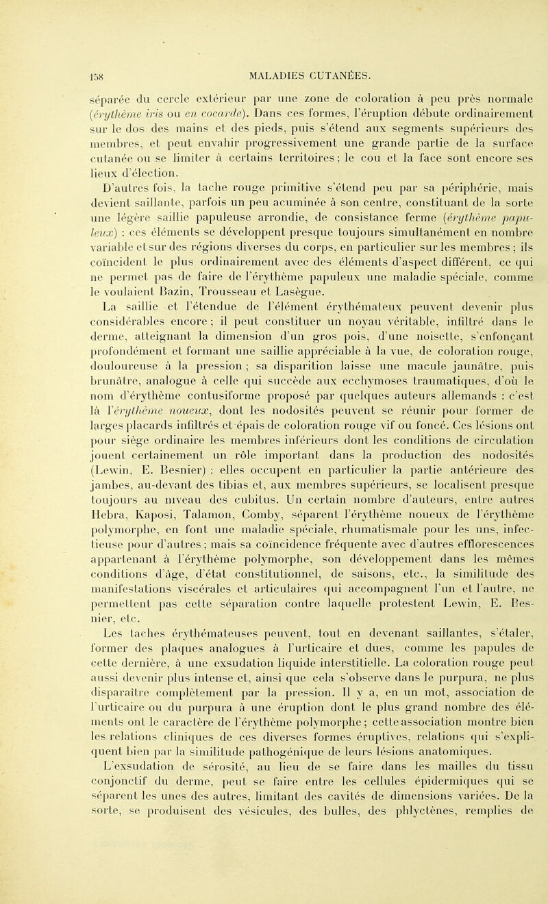 séparée du cercle extérieur par une zone de coloration à peu près normale {érythème iris ou en cocarde). Dans ces formes, l'éruption débute ordinairement sur le dos des mains et des pieds, puis s'étend aux segments supérieurs des membres, et peut envahir progressivement une grande partie de la surface cutanée ou se limiter à certains territoires ; le cou et la face sont encore ses lieux d'élection. D'autres fois, la tache rouge primitive s'étend peu par sa périphéi^ie, mais devient saillante, parfois un peu acuminée à son centre, constituant de la sorte une légère saillie papuleuse arrondie, de consistance ferme {érythème papu- leux) : ces éléments se développent presque toujours simultanément en nombre variable et sur des régions diverses du corps, en particulier sur les membres ; ils coïncident le plus ordinaii^ement avec des éléments d'aspect différent, ce qui ne permet pas de faire de l'érythème papuleux une maladie spéciale, comme le voulaient Bazin, Trousseau et Lasègue. La saillie et l'étendue de l'élément érythémateux peuvent devenir plus considérables encore ; il peut constituer un noyau véritable, infiltré dans le derme, atteignant la dimension d'un gros pois, d'une noisette, s'enfonçant profondément et formant une saillie appréciable à la vue, de coloration rouge, douloureuse à la pression ; sa disparition laisse une macule jaunâtre, puis brunâtre, analogue à celle qui succède aux ecchymoses traumatiques, d'où le nom d'érythème contusiforme proposé par quelques auteurs allemands : c'est là Yérythème noueux^ dont les nodosités peuvent se réunir pour former de larges placards infiltrés et épais de coloration rouge vif ou foncé. Ces lésions ont pour siège ordinaire les membres inférieurs dont les conditions de circulation jouent certainement un rôle important dans la production des nodosités (Lewin, E. Besnier) : elles occupent en particulier la partie antéi^ieure des jambes, au-devant des tibias et, aux membres supérieurs, se localisent presque toujours au niveau des cubitus. Un certain nombre d'auteurs, entre autres Hebra, Kaposi, Talamon, Comby, séparent l'érythème noueux de l'érythème polymorphe, en font une maladie spéciale, rhumatismale pour les uns, infec- tieuse pour d'autres ; mais sa coïncidence fréquente avec d'autres efflorcscences appartenant à l'éi'ythème polymorphe, son développement dans les mêmes conditions d'âge, d'état constitutionnel, de saisons, etc., la similitude des manifestations viscérales et articulaires qui accompagnent l'un et l'autre, ne permettent pas cette séparation contre laquelle protestent Lewin, E. Bes- nier, etc. Les taches érythémateuses peuvent, tout en devenant saillantes, s'étaler, former des plaques analogues à l'urticaire et dues, comme les papules de cette dernière, à une exsudation liquide interstitielle. La coloration rouge peut aussi devenir plus intense et, ainsi que cela s'observe dans le purpura, ne plus disparaître complètement par la pression. Il y a, en un mot, association de l'urticaire ou du purpura à une éruption dont le plus grand nombre des élé- ments ont le caractère de l'érythème polymorphe; cette association montre bien les relations cliniques de ces diverses formes éruptives, relations qui s'expli- quent bien par la similitude pathogénique de leurs lésions anatomiques. L'exsudation de sérosité, au lieu de se faire dans les mailles du tissu conjonctif du derme, peut se faire entre les cellules épidermiques qui se séparent les unes des autres, limitant des cavités de dimensions variées. De la sorte, se produisent des vésicules, des bulles, des phlyctènes, remplies de