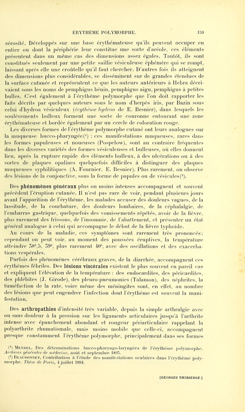 sérosité. Développés sur une base ér} Lhéraaleuse qu'ils peuvent occuper en entier ou dont la périphérie leur constitue une sorte d'aréole, ces éléments présentent dans un même cas des dimensions assez égales. Tantôt, ils sont constitués seulement par une petite saillie vésiculeuse éphémère qui se rompt, laissant après elle une croùtelle qu'il faut chercher. D'autres fois ils atteignent des dimensions plus considérables, se disséminent sur de grandes étendues de la surface cutanée et représentent ce que les auteurs antérieurs à Ilebra décri- vaient sous les noms de pemphigus bénin, pemphigus aigu, pemphigus à petites bvdles. C'est également à l'érythème polymorphe que l'on doit rapporter les faits décrits par quelques auteurs sous le nom d'herpès iris, par Bazin sous celui d'hydroa vésiculeux [érytltème hydroa de E. Besnier), dans lesquels les soulèvements huileux forment une sorte de couronne entourant une zone érythémateuse et bordée également par un cercle de coloration rouge. Les diverses formes de l'érythème polymorphe cutané ont leurs analogues sur la muqueuse bucco-pharyngée(') : ces manifestations muqueuses, rares dans les formes papuleuses et noueuses (Pospelow), sont au contraire fréquentes dans les diverses variétés des formes vésiculeuses et huileuses, où elles donnent lieu, après la rupture rapide des éléments huileux, à des ulcérations ou à des sortes de plaques opalines quelquefois difficiles à distinguer des plaques muqueuses syphilitiques (A. Fournier, E. Besnier). Plus rarement, on observe des lésions de la conjonctive, sous la forme de papules ou de vésicules(■^). Des phénomènes généraux plus ou moins intenses accompagnent et souvent précèdent l'éruption cutanée. Il n'est pas rare de voir, pendant plusieurs jours avant l'apparition de l'érythème, les malades accuser des douleurs vagues, de la lassitude, de la courbature, des douleurs lombaires, de la céphalalgie, de l'embarras gastrique, quelquefois des vomissements répétés, avoir de la fièvre, plus rarement des frissons, de l'insomnie, de l'abattement, et présenter un élat général analogvie à celui qui accompagne le début de la fièvre typhoïde. Avi cours de la maladie, ces symptômes sont rarement très prononcés; cependant on peut voir, au moment des poussées éruptives, la température atteindre 58°,5, 59, plus rarement 40, avec des oscillations et des exacerba- tions vespérales. Parfois des phénomènes cérébraux graves, de la diarrhée, accompagnent ces érythèmes fébriles. Des lésions viscérales existent le plus souvent en pareil cas et expliquent l'élévation de la température : des endocardites, des péricardites, des phlébites (J. Girode), des pleuro-pneumonies (Talamon), des néphrites, la tuméfaction de la rate, voire même des méningites sont, en effet, au nombre des lésions que peut engendrer l'infection dont l'érythème est souvent la mani- festation. Des arthropathies d'intensité très variable, depuis la simple arthralgie avec ou sans douleur à la pression sur les ligaments articulaires jusqu'à l'arthrite intense avec épanchement abondant et rougeur périarticulaire rappelant la polyarthrite rhumalismale, mais moins mobile que celle-ci, accompagnent presque constamment l'érythème polymorphe, principalement dans ses formes (') Mendel, Des délerminnlions l)ucco-plinryni;o-l;iryngées de rérythème polymorphe. Arclùves générales de médecine, aoùl et se]>leiiil)rc I8!iri. (') Beaudonnet, Contribulion à l'élude des inanileslalions oculaires dans rérythème poly- morphe. Tlièsc de Paris, 4 juillet 1894.