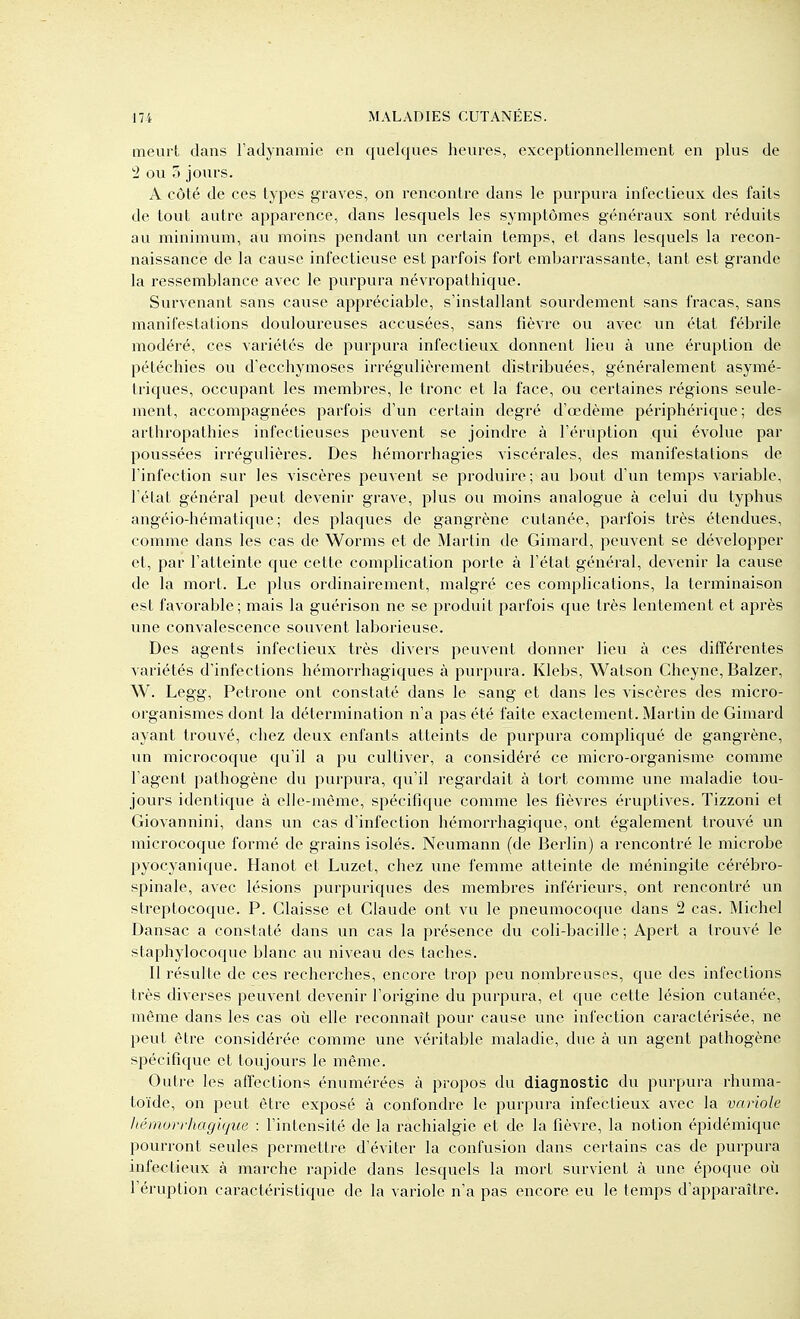 meurt dans l'aclynamie en quelques heures, exceptionnellement en plus de 2 ou 5 jours. A côté de ces types graves, on rencontre dans le purpura infectieux des faits de tout antre apparence, dans lesquels les symptômes généraux sont réduits au minimum, au moins pendant un certain temps, et dans lesquels la recon- naissance de la cause infectieuse est parfois fort embarrassante, tant est grande la ressemblance avec le purpura névropathique. Survenant sans cause appréciable, s'installant sourdement sans fracas, sans manifestations douloureuses accusées, sans fièvre ou avec un état fébrile modéré, ces variétés de purpura infectieux donnent lieu à une éruption de pétéchies ou d'ecchymoses irrégulièrement distribuées, généralement asymé- triques, occupant les membres, le tronc et la face, ou certaines régions seule- ment, accompagnées parfois d'un certain degré d'œdème périphérique ; des arthropathies infectieuses peuvent se joindre à l'éruption qui évolue par poussées irrégulières. Des hémorrhagies viscérales, des manifestations de l'infection sur les viscères peuvent se produire; au bovit d'un temps variable, l'état général peut devenir grave, plus ou moins analogue à celui du typhus angéio-hématique ; des plaques de gangrène cutanée, parfois très étendues, comme dans les cas de Worms et de Martin de Gimard, peuvent se développer et, par l'atteinte que cette complication porte à l'état général, devenir la cause de la mort. Le plus ordinaii'ement, malgré ces complications, la terminaison est favorable; mais la guérison ne se produit parfois que très lentement et après une convalescence souvent laborieuse. Des agents infectieux très divers peuvent donner lieu à ces différentes variétés d'infections hémorrhagiques à purpura. Klebs, Watson Cheyne, Balzer, W. Legg, Pétrone ont constaté dans le sang et dans les viscères des micro- organismes dont la détermination n'a pas été faite exactement. Martin de Gimard ayant trouvé, chez deux enfants atteints de purpura compliqué de gangrène, un microcoque qu'il a pu cultiver, a considéré ce micro-organisme comme l'agent pathogène du purpura, qu'il regardait à tort comme une maladie tou- jours identique à elle-même, spécifique comme les fièvres éruptives. Tizzoni et Giovannini, dans un cas d'infection hémorrhagique, ont également trouvé un microcoque formé de grains isolés. Neumann (de Berlin) a rencontré le microbe pyocyanique. Hanot et Luzet, chez une femme atteinte de méningite cérébro- spinale, avec lésions purpuriques des membres inférieurs, ont rencontré un streptocoque. P. Claisse et Claude ont vu le pneumocoque dans 2 cas. Michel Dansac a constaté dans un cas la présence du coli-bacille ; Apert a trouvé le staphylocoque blanc au niveau des taches. Il résulte de ces recherches, encore trop peu nombreuses, que des infections très diverses peuvent devenir l'origine du purpura, et que cette lésion cutanée, même dans les cas où elle reconnaît pour cause une infection caractérisée, ne peut être considérée comme une véritable maladie, due à un agent pathogène spécifique et toujours le même. Outre les affections énumérées à propos du diagnostic du purpura rhuma- toïde, on peut être exposé à confondre le purpura infectieux avec la variole Itémorrhagique : l'intensité de la rachialgie et de la fièvre, la notion épidémique pourront seules permettre d'éviter la confusion dans certains cas de purpura infectieux à marche rapide dans lesquels la mort survient à une époque où l'éruption caractéristique de la variole n'a pas encore eu le temps d'apparaître.