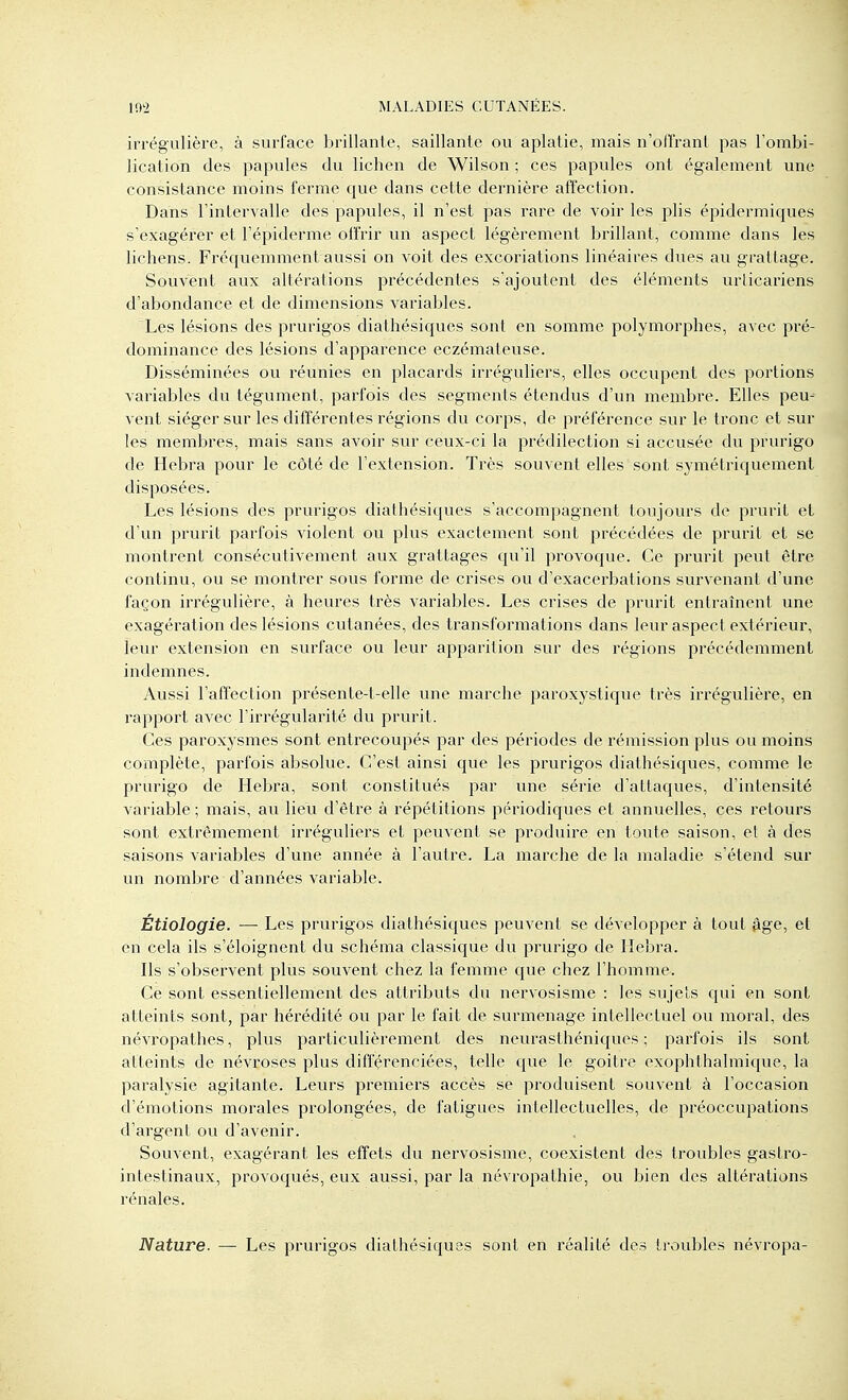 irrégulière, à surface brillanle, saillante ou aplatie, mais n'olîrant pas Tombi- licatioh des papules du lichen de Wilson ; ces papules ont également une consistance moins ferme que dans cette dernière affection. Dans l'intervalle des papules, il n'est pas rare de voir les plis épidermiques s'exagéi'er et l'épiderme offrir un aspect légèrement brillant, comme dans les lichens. Fréquemment aussi on voit des excoriations linéaires dues au grattage. Souvent aux altérations précédentes s'ajoutent des éléments urticariens d'abondance et de dimensions variables. Les lésions des prurigos diathésiques sont en somme polymorphes, avec pré- dominance des lésions d'apparence eczémateuse. Disséminées ou réunies en placards irréguliers, elles occupent des portions variables du tégument, parfois des segments étendus d'un membre. Elles peu- vent siéger sur les différentes régions du corps, de préférence sur le tronc et sur les membres, mais sans avoir sur ceux-ci la prédilection si accusée du prurigo de Hebra pour le côté de l'extension. Très souvent elles sont symétriquement disposées. Les lésions des prurigos diathésiques s'accompagnent toujours de prurit et d'un prurit parfois violent ou plus exactement sont précédées de prurit et se montrent consécutivement aux grattages qu'il provoque. Ce prurit peut être continu, ou se montrer sous forme de crises ou d'exacerbations survenant d'une façon irrégulière, à heures très variables. Les crises de prurit entraînent une exagération des lésions cutanées, des transformations dans leur aspect extérieur, leur extension en surface ou leur apparition sur des régions précédemment indemnes. Aussi l'affection présente-t-elle une marche paroxystique très irrégulière, en rapport avec l'irrégularité du prurit. Ces paroxysmes sont entrecoupés par des périodes de rémission plus ou moins complète, parfois absolue. C'est ainsi que les prurigos diathésiques, comme le prurigo de Hebra, sont constitués par une série d'attaques, d'intensité variable ; mais, au lieu d'être à répétitions périodiques et annuelles, ces retours sont extrêmement irréguliers et peuvent se produire en toute saison, et à des saisons variables d'une année à l'autre. La marche de la maladie s'étend sur un nombre d'années variable. Étiologie. — Les prurigos diathésiques peuvent se développer à tout âge, et en cela ils s'éloignent du schéma classique du prurigo de Hebra. Ils s'observent plus souvent chez la femme que chez l'homme. Ce sont essentiellement des attributs du nervosisme : les sujets qui en sont atteints sont, par hérédité ou par le fait de surmenage intellectuel ou moral, des névropathes, plus particulièrement des neurasthéniques ; parfois ils sont atteints de névroses plus différenciées, telle que le goitre exophthalmique, la paralysie agitante. Leurs premiers accès se produisent souvent à l'occasion d'émotions morales prolongées, de fatigues intellectuelles, de préoccupations d'argent ou d'avenir. Souvent, exagérant les effets du nervosisme, coexistent des troubles gastro- intestinaux, provoqués, eux aussi, par la névropathie, ou bien des altérations rénales. Nature. — Les prurigos diathésiques sont en réalité des troubles névropa-