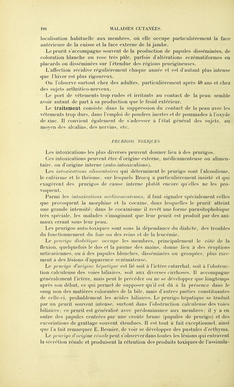 localisation habituelle aux membres, où elle occupe particulièrement la face antérieure de la cuisse et la face externe de la jambe. Le prurit s'accompagne souvent de la production de papules disséminées, de coloration blanche ou rose très pâle, parfois d'altérations eczématiformes en placards ou disséminées sur l'étendue des régions prurigineuses. L'affection récidive régulièrement chaque année et est d'autant plus intense que l'hiver est plus rigoureux. On l'observe surtout chez des adultes, particulièrement après 40 ans et chez des sujets arthritico-nerveux. - Le port de vêtements trop rudes et irritants au contact de la peau semble avoir autant de part à sa production que le froid extérieur. Le traitement consiste dans la suppression du contact de la peau avec les vêtements trop durs, dans l'emploi de poudres inertes et de pommades à l'oxyde de zinc. Il convient également de s'adresser à l'état général des sujets, au moyen des alcalins, des nervins, etc. PRURIGOS TOXIQUES Les intoxications les plus diverses peuvent donner lieu à des prurigos. Ces intoxications peuvent être d'origine externe, médicamenteuse ou alimen- taire, ou d'origine interne (auto-intoxications). Les intoxications alimentaires qui déterminent le prurigo sont l'alcoolisme, le caféisme et le théisme, sur lesquels Brocq a particulièrement insisté et qui exagèrent des prurigos de cause interne plutôt encore qu'elles ne les pro- voquent. Parmi les intoxications médicamenteuses, il faut signaler spécialement celles que provoquent la morphine et la cocaïne, dans lesquelles le prurit atteint une grande intensité; dans le cocaïnisme il revêt une forme parasitophobique très spéciale, les maladès s'imaginant que leur prurit est produit par des ani- maux errant sous leur peau. Les prurigos auto-toxiques sont sous la dépendance du diabète, des troubles du fonctionnement du foie ou des reins et de la leucémie. Le prurigo diabétique occupe les membres, principalement le côté de la flexion, quelquefois le dos et la paume des mains, donne lieu à des éruptions urticariennes, ou à des papules blanches, disséminées ou groupées, plus rare- ment à des lésions d'apparence eczémateuse. Le prurigo d'origine hépatique est lié soit à l'ictère catarrhal, soit à l'obstruc- tion calculeuse des voies biliaires, soit aux diverses cirrhoses. Il accompagne généralement l'ictère, mais peut le précéder ou ne se développer que longtemps après son début, ce qui permet de supposer qu'il est dû à la présence dans le sang non des matièi'es colorantes de la bile, mais d'autres parties constituantes de celle-ci, probablement les acides biliaires. Le prurigo hépatique se traduit par un prurit souvent intense, surtout dans l'obstruction calculeuse des voies bihaires ; ce prurit est généralisé avec prédominance aux membres ; il y a en outre des papules centrées par une croûte brune (papules de prurigo) et des excoriations de grattage souvent étendues. Il est tout à fait exceptionnel, ainsi que l'a fait remarquer E. Besnier, de voir se développer des pustules d'ecthyma. Le prurigo d'origine rénale peut s'observerdans toutes les lésions qui entravent la sécrétion rénale et produisent la rétention des produits toxiques de l'assimila-