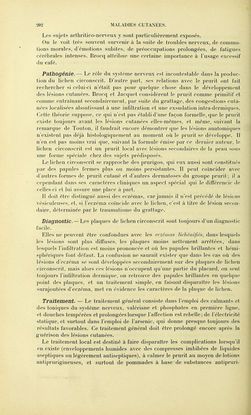 Les sujets arthrilico-nerveux y sont particulièrement exposés. On le voit très souvent survenir à la suite de troubles nerveux, de commo- tions morales, d'émotions subites, de préoccupations prolongées, de fatigues cérébrales intenses. Brocq attribue une certaine importance à l'usage excessif du café. Pathogénie. — Le rôle du système nerveux est incontestable dans la produc- tion du lichen circonscrit. D'autre part, ses relations avec le prurit ont fait rechercher si celui-ci n'était pas pour quelque chose dans le développement des lésions cutanées. Brocq et Jacquet considèi^ent le prurit comme primitif et comme entraînant secondairement, par suite du grattage, des congestions cuta- nées localisées aboutissant à une infdtration et une exsudation intra-dermiques. Cette théorie suppose, ce qui n'est pas établi d'une façon formelle, que le prurit existe toujours avant les lésions cutanées elles-mêmes, et même, suivant la remarque de Touton, il faudrait encore démontrer que les lésions anatomiques n'existent pas déjà histologiquement au moment où le prurit se développe. Il n'en est pas moins vrai que, suivant la formule émise par ce dernier auteur, le lichen circonscrit est un prurit local avec lésions secondaires de la peau sous une forme spéciale chez des sujets prédisposés. Le lichen circonscrit se rapproche des prurigos, qui eux aussi sont constitués par des papules fermes plus ou moins persistantes. Il peut coïncider avec d'autres formes de prurit cutané et d'autres dermatoses du groupe prurit; il a cependant dans ses caractères cliniques un aspect spécial qui le différencie de celles-ci et lui assure une place à part. Il doit être distingué aussi des eczémas, car jamais il n'est précédé de lésions vésiculeuses, et, si l'eczéma coïncide avec le lichen, c'est à titre de lésion secon- daire, déterminée par le traumatisme du grattage. Diagnostic. — Les plaques de lichen circonscrit sont toujours d'un diagnostic facile. Elles ne peuvent être confondues avec les eczémas lichénifiés., dans lesquels les lésions sont plus diffuses, les plaques moins nettement arrêtées, dans lesquels l'infiltration est moins prononcée et où les papules brillantes et hémi- sphériques font défaut. La confusion ne saurait exister que dans les cas où des lésions d'eczéma se sont développées secondairement sur des plaques de lichen circonscrit, mais alors ces lésions n'occupent qu'une partie du placard, on sent toujours l'infdtration dermique, on retrouve des papules brillantes en quelque point des plaques, et un traitement simple, en faisant disparaître les lésions surajoutées d'eczéma, met en évidence les caractères de la plaque de lichen. Traitement. — Le traitement général consiste dans l'emploi des calmants et des toniques du système nerveux, valériane et phosphates en première ligne, et douches tempérées et prolongées lorsque l'atTection est rebelle; de l'électricité statique, et surtout dans l'emploi de l'arsenic, qui donne presque toujours des résultats favorables. Ce traitement général doit être prolongé encore après la guérison des lésions cutanées. Le traitement local est destiné à faire disparaître les complications lorsqu'il en existe (enveloppements humides avec des compresses imbibées de liquides aseptiques ou légèrement antiseptiques), à calmer le prurit au moyen de lotions antiprurigineuses, et surtout de pommades à base de substances antipruri- I