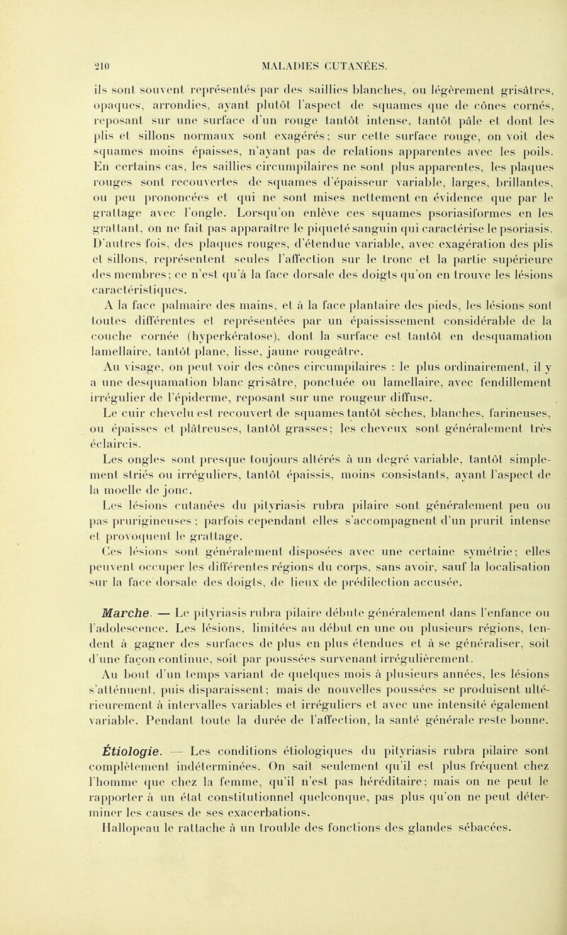 ils sont souvent représentés par des saillies blanches, ou légèrement grisâtres, opaques, arrondies, ayant plutôt l'aspect de squames que de cônes cornés, reposant sur une surlace d'un rouge tantôt intense, tantôt pâle et dont les plis et sillons normaux sont exagérés ; sur cette surface rouge, on voit des squames moins épaisses, n'ayant pas de relations apparentes avec les poils. En certains cas, les saillies circumpilaires ne sont plus apparentes, les plaques rouges sont recouvertes de squames d'épaisseur variable, larges, brillantes, ou peu prononcées et qui ne sont mises nettement en évidence que par le grattage avec l'ongle. Lorsqu'on enlève ces squames psoriasiformes en les grattant, on ne fait pas apparaître le piqueté sanguin qui caractérise le psoriasis. D'autres fois, des plaques rouges, d'étendue variable, avec exagération des plis et sillons, représentent seules l'affection sur le tronc et la partie supérieure des membres; ce n'est qu'à la face dorsale des doigts qu'on en trouve les lésions caractéristiques. A la face palmaire des mains, et à la face plantaire des pieds, les lésions sont toutes ditïérentes et représentées par un épaississement considérable de la couche cornée (hyperkératose), dont la surface est tantôt en desquamation lamellaire, tantôt plane, lisse, jaune rougeàtre. Au visage, on peut voir des cônes circumpilaires : le plus ordinairement, il y a une desquamation blanc grisâtre, ponctuée ou lamellaire, avec fendillement irrégulier de l'épiderme, reposant sur une rougeur diffuse. Le cuir chevelu est recouvert de squames tantôt sèches, blanches, farineuses, ou épaisses et plâtreuses, tantôt grasses; les cheveux sont généralement très éclaircis. Les ongles sont presque toujours altérés à un degré variable, tantôt simple- ment striés ou irréguliers, tantôt épaissis, moins consistants, ayant l'aspect de la moelle de jonc. Les lésions cutanées du pityriasis rubra pilaire sont généralement peu ou pas prurigineuses : parfois cependant elles s'accom25agnent d'un prurit intense et provoquent le grattage. Ces lésions sont généralement disposées avec une certaine symétrie; elles peuvent occuper les différentes régions du corps, sans avoir, sauf la localisation sur la face dorsale des doigts, de lieux de prédilection accusée. Marche. — Le pityriasis rubra pilaire débute généralement dans l'enfance ou l'adolescence. Les lésions, limitées au début en une ou plusieurs régions, ten- dent à gagner des surfaces de plus en plus étendues et à se généraliser, soit d'une façon continue, soit par poussées survenant irrégulièrement. Au bout d'un temps variant de quelques mois à plusieurs années, les lésions s'atténuent, puis disparaissent; mais de nouvelles poussées se produisent ulté- rieurement à intervalles variables et irréguliers et avec une intensité également variable. Pendant toute la durée de l'affection, la santé générale reste bonne. Étiologie. — Les conditions étiologiques du pityriasis rubra pilaire sont complètement indéterminées. On sait seulement qu'il est plus fréquent chez l'homme qvie chez la femme, qu'il n'est pas héréditaire; mais on ne peut le rapporter à un état constitutionnel quelconque, pas plus qu'on ne peut déter- miner les causes de ses exacerbations. Hallopeau le rattache à un trouble des fonctions des glandes sébacées.