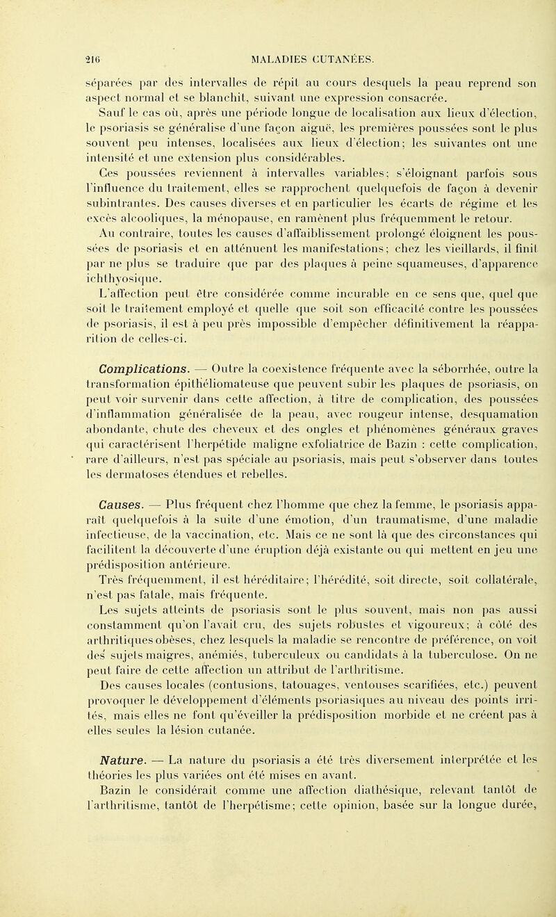 séparées par des intervalles de répit au cours desquels la peau reprend son aspect normal et se blanchit, suivant une expression consacrée. Sauf le cas où, après une période longue de localisation aux lieux d'élection, le psoriasis se généralise d'une façon aiguë, les premières poussées sont le plus souvent peu intenses, localisées aux lieux d'élection; les suivantes ont une intensité et une extension plus considérables. Ces poussées reviennent à intervalles variables; s'éloignant parfois sous l'influence du traitement, elles se rapprochent quelquefois de façon à devenir subintrantes. Des causes diverses et en particulier les écarts de régime et les excès alcooliques, la ménopause, en ramènent plus fréquemment le retour. Au contraire, toutes les causes d'affaiblissement prolongé éloignent les pous- sées de psoriasis et en atténuent les manifestations; chez les vieillards, il finit par ne plus se traduire que par des plaques à peine squameuses, d'apparence ichthyosique. L'affection peut être considérée comme incurable en ce sens que, quel que soit le traitement employé et quelle que soit son efficacité contre les poussées de psoriasis, il est à peu près impossible d'empêcher définitivement la réappa- rition de celles-ci. Complications. — Outre la coexistence fréquente avec la séborrhée, outre la transformation épithéliomateuse que peuvent subir les plaques de psoriasis, on peut Aoir survenir dans cette affection, à titre de complication, des poussées d'inflammation généralisée de la peau, avec rougeur intense, desquamation abondante, chute des cheveux et des ongles et phénomènes généraux graves qui caractérisent l'herpétide maligne exfoliatrice de Bazin : cette complication, rare d'ailleurs, n'est pas spéciale au psoriasis, mais peut s'observer dans toutes les dermatoses étendues et rebelles. Causes. — Plus fréquent chez l'homme que chez la femme, le psoriasis appa- raît quelquefois à la suite d'une émotion, d'un traumatisme, d'une maladie infectieuse, de la vaccination, etc. Mais ce ne sont là que des circonstances qui facilitent la découverte d'une éruption déjà existante ou qui mettent en jeu une prédisposition antérieure. Très fréquemment, il est héréditaire; l'hérédité, soit directe, soit collatérale, n'est pas fatale, mais fréquente. Les sujets atteints de psoriasis sont le plus souvent, mais non pas aussi constamment c[u'on l'avait cru, des sujets robustes et vigoureux; à côté des arthritiques obèses, chez lesquels la maladie se rencontre de préférence, on voit des' sujels maigres, anémiés, tubercvdeux ou candidats à la tuberculose. On ne peut faire de cette affection un attribut de l'arthritisme. Des causes locales (contusions, tatouages, ventouses scarifiées, etc.) peuvent provoquer le développement d'éléments psoriasiques au niveau des points irri- tés, mais elles ne font qu'éveiller la prédisposition morbide et ne créent pas à elles seules la lésion cutanée. Nature. — La nature du psoriasis a été très diversement interpi'étée et les théories les plus variées ont été mises en avant. Bazin le considérait comme une affection diathésique, relevant tantôt de l'arthritisme, tantôt de l'herpétisme; cette opinion, basée sur la longue durée,