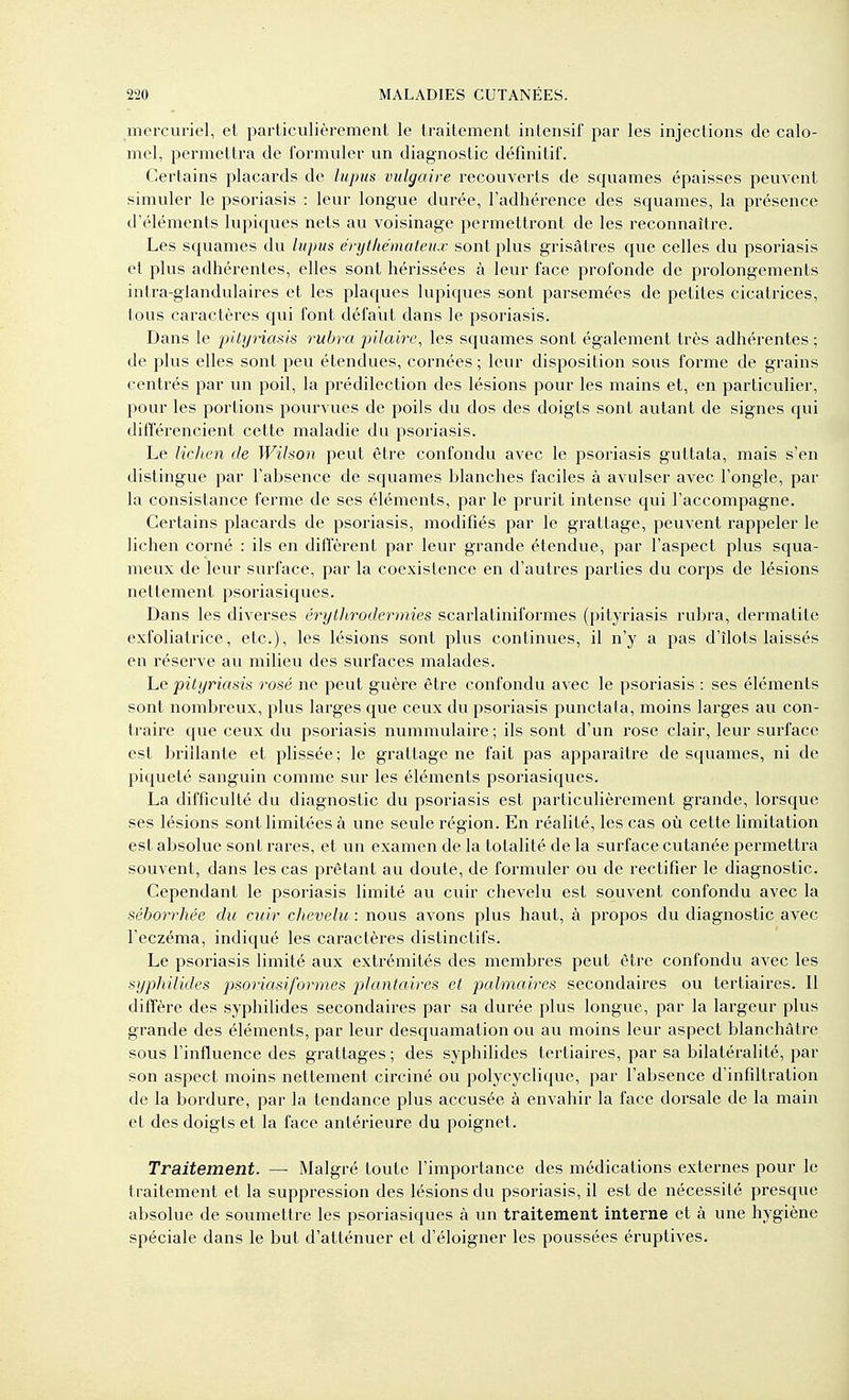 mercuriel, et particulièrement le traitement intensif par les injections de calo- mel, permettra de formuler un diagnostic définitif. Certains placards de lupus vulgaire recouverts de squames épaisses peuvent simuler le psoriasis : leur longue durée, l'adhérence des squames, la présence d'éléments lupiques nets au voisinage permettront de les reconnaître. Les squames du lupus érytliémateux sont plus grisâtres que celles du psoriasis et plus adhérentes, elles sont hérissées à leur face profonde de prolongements intra-glandulaires et les plaques lupiques sont parsemées de petites cicatrices, tous caractères qui font défaut dans le psoriasis. Dans le pitynasis rubra pilaire, les squames sont également très adhérentes ; de plus elles sont peu étendues, cornées ; leur disposition sous forme de grains centrés par un poil, la prédilection des lésions pour les mains et, en particulier, pour les portions pourvues de poils du dos des doigts sont autant de signes qui différencient cette maladie du psoriasis. Le lidien de Wihon peut être confondu avec le psoriasis guttata, mais s'en distingue par l'absence de squames blanches faciles à avulser avec l'ongle, par la consistance ferme de ses éléments, par le prurit intense qui l'accompagne. Certains placards de psoriasis, modifiés par le grattage, peuvent rappeler le lichen corné : ils en diffèrent par leur grande étendue, par l'aspect plus squa- meux de leur surface, par la coexistence en d'autres parties du corps de lésions nettement psoriasiques. Dans les diverses érytJirodermies scarlatiniformes (pityriasis rubra, dermatite exfoliatrice, etc.), les lésions sont plus continues, il n'y a pas d'îlots laissés en réserve au milieu des surfaces malades. Le pityriasis rosé ne peut guère être confondu avec le psoriasis : ses éléments sont nombreux, plus larges que ceux du psoriasis punctafa, moins larges au con- traire que ceux du psoriasis nummulaire ; ils sont d'un rose clair, leur surface est brillante et plissée; le grattage ne fait pas apparaître de squames, ni de piqueté sanguin comme sur les éléments psoriasiques. La difficulté du diagnostic du psoriasis est particulièrement grande, lorsque ses lésions sont limitées à une seule région. En réalité, les cas où cette limitation est absolue sont rares, et un examen de la totalité de la surface cutanée permettra souvent, dans les cas prêtant au doute, de formuler ou de rectifier le diagnostic. Cependant le psoriasis limité au cuir chevelu est souvent confondu avec la séborrhée du cuir chevelu : nous avons plus haut, à propos du diagnostic avec l'eczéma, indiqué les caractères distinctifs. Le psoriasis limité aux extrémités des membres peut être confondu avec les syphilides psoriasiformes jjlantaires et palmaires secondaires ou tertiaires. Il diffère des syphilides secondaires par sa durée plus longue, par la largeur plus grande des éléments, par leur desquamation ou au moins leur aspect blanchâtre sous l'influence des grattages ; des syphilides tertiaires, par sa bilatéralité, par son aspect moins nettement circiné ou polycyclique, par l'absence d'infiltration de la bordure, par la tendance plus accusée à envahir la face dorsale de la main et des doigts et la face antérieure du poignet. Traitement. — Malgré toute l'importance des médications externes pour le traitement et la suppression des lésions du psoriasis, il est de nécessité presque absolue de soumettre les psoriasiques à un traitement interne et à une hygiène spéciale dans le but d'atténuer et d'éloigner les poussées éruptives.