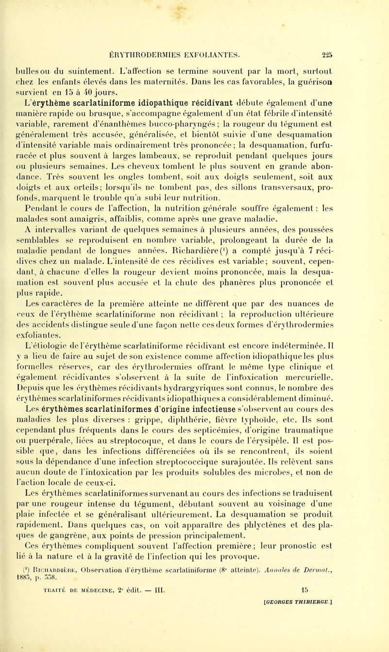 bulles OU du suintement . L'afï'ection se termine souvent par la mort, surtout chez les enfants élevés dans les maternités. Dans les cas favorables, la guérisoQ survient en 15 à 40 jours. L'érythème scarlatiniforme idiopathique récidivant débute également d'une manière rapide ou brusque, s'accompagne également d'un état fébrile d'intensité variable, rarement d'énanthèmes bucco-pharyngés ; la rougeur du tégument est généralement très accusée, généralisée, et bientôt suivie d'une desquamation d'intensité variable mais ordinairement très prononcée; la desquamation, furfu- racée et plus souvent à larges lambeaux, se reproduit pendant quelques jours ou plusieurs semaines. Les cheveux tombent le plus souvent en grande abon- dance. Très souvent les ongles tombent, soit aux doigts seulement, soit aux doigts et aux orteils; lorsqu'ils ne tombent pas, des sillons transversaux, pro- fonds, marquent le trouble qu'a subi leur nutrition. Pendant le cours de l'affection, la nutrition générale souffre également : les malades sont amaigris, affaiblis, comme après une grave maladie. A intervalles variant de quelques semaines à plusieurs années, des poussées semblables se reproduisent en nombre variable, prolongeant la durée de la maladie pendant de longues années. Richardière (') a compté jusqu'à 7 réci- dives chez un malade. L'intensité de ces récidives est variable; souvent, cepen- dant, à chacune d'elles la rougeur devient moins prononcée, mais la desqua- mation est souvent plus accusée et la chute des phanères plus prononcée et plus rapide. Les caractères de la première atteinte ne diffèrent que par des nuances de ceux de l'érythème scarlatiniforme non récidivant ; la reproduction ultérieure des accidents distingue seule d'une façon nette ces deux formes d'érythrodermies exfoliantes. L'étiologie de l'érythème scarlatiniforme récidivant est encore indéterminée. Il y a lieu de faire au sujet de son existence comme affection idiopathique les plus formelles réserves, car des érythrodermies offrant le même type clinique et également récidivantes s'observent à la suite de l'int'oxication mercurielle. Depuis que les érythèmes récidivants hydrargyriques sont connus, le nombre des érythèmes scarlatiniformes récidivants idiopathiques a considérablement diminué. Les érythèmes scarlatiniformes d'origine infectieuse s'observent au cours des maladies les plus diverses : grippe, diphthérie, fièvre typhoïde, etc. Ils sont cependant plus fréquents dans le cours des septicémies, d'origine traumatique ou puerpérale, liées au streptocoque, et dans le cours de l'érysipèle. Il est po.s- sible que, dans les infections différenciées où ils se rencontrent, ils soient sous la dépendance d'une infection streptococcique surajoutée. Ils relèvent sans aucun doute de l'intoxication par les produits solubles des microbes, et non de l'action locale de ceux-ci. Les érythèmes scarlatiniformes survenant au cours des infections se traduisent par une rougeur intense du tégument, débutant souvent au voisinage d'une plaie infectée et se généralisant ultérieurement. La desquamation se produit rapidement. Dans quelques cas, on voit apparaître des phlyctènes et des pla- ques de gangrène, aux points de pression principalement. Ces érythèmes compliquent souvent l'affection première ; leur pronostic est lié à la nature et à la gravité de l'infection qui les provoque. (') RinnARDiÈiiE, Observalion d'érj thème scarlatiniforme (8« atteinte). Annales de Dermat., 1883, p. 538. Tr.AITÉ DE MÉDECINE, 2= édil. — III. 15