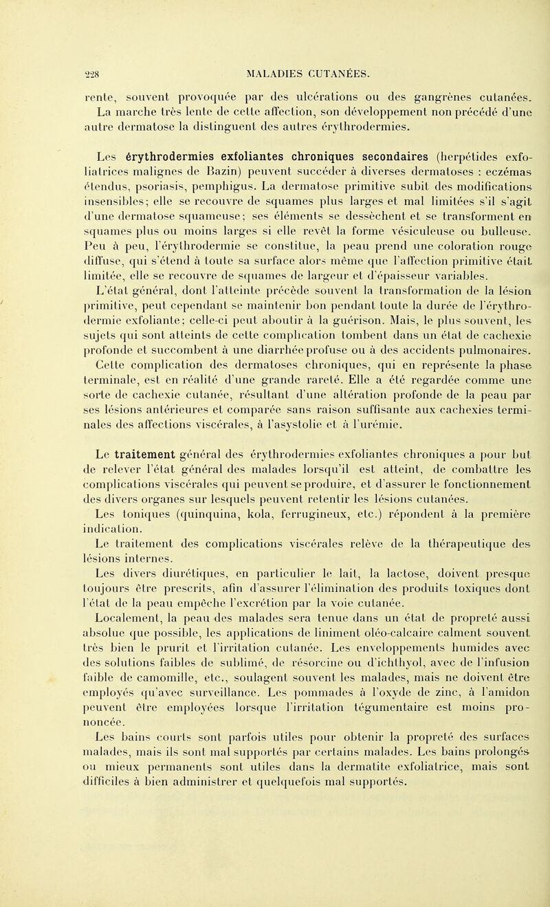 rente, souvent provoquée par des ulcérations ou des gangrènes cutanées. La marche très lente de cette affection, son développement non précédé d'une autre dei'matose la distinguent des autres érythrodermies. Les érythrodermies exfoliantes chroniques secondaires (herpétides exfo- liatrices malignes de Bazin) peuvent succéder à diverses dermatoses : eczémas étendus, psoriasis, pemphigus. La dermatose primitive subit des modifications insensibles; elle se recouvre de squames plus larges et mal limitées s'il s'agit d'une dermatose squameuse; ses éléments se dessèchent et se transforment en squames plus ou moins larges si elle revêt la forme vésiculeuse ou huileuse. Peu à peu, l'éi'ythrodermie se constitue, la peau prend une coloration rouge diffuse, qui s'étend à toute sa surface alors même que l'affection primitive était limitée, elle se l'ecouvre de squames de largeur et d'épaisseur variables. L'état général, dont l'atteinte précède souvent la transformation de la lésion primitive, peut cependant se maintenir bon pendant toute la durée de l'érythro- dermie exfoliante ; celle-ci peut aboutir à la guérison. Mais, le plus souvent, les sujets qui sont atteints de cette complication tombent dans un état de cachexie profonde et succombent à une diarrhée profuse ou à des accidents pulmonaires. Cette complication des dermatoses chroniques, qui en représente la phase terminale, est en réalité d'une grande rareté. Elle a été regardée comme une sorte de cachexie cutanée, résultant d'une altération profonde de la peau par ses lésions antérieures et comparée sans raison suffisante aux cachexies termi- nales des affections viscérales, à l'asystolie et à l'urémie. Le traitement général des érythrodermies exfoliantes chroniques a pour but de relever l'état général des malades lorsqu'il est atteint, de combattre les complications viscérales qui peuvent se produire, et d'assurer le fonctionnement des divers organes sur lesquels peuvent retentir les lésions cutanées. Les toniques (quinquina, kola, ferrugineux, etc.) répondent à la première indication. Le traitement des complications viscérales relève de la thérapeutique des lésions internes. Les divers diurétiques, en particulier le lait, la lactose, doivent presque toujours être prescrits, afin d'assurer l'élimination des produits toxiques dont l'état de la peau empêche l'excrétion par la voie cutanée. Localement, la peau des malades sera tenue dans un état de propreté aussi absolue que possible, les applications de Uniment oléo-calcaire calment souvent très bien le prurit et l'irritation cutanée. Les enveloppements humides avec des solutions faibles de sublimé, de résorcine ou d'ichthyol, avec de l'infusion faible de camomille, etc., soulagent souvent les malades, mais ne doivent être employés qu'avec surveillance. Les pommades à l'oxyde de zinc, à l'amidon peuvent être employées loi'sque l'irritation tégumentaire est moins pro- noncée. Les bains courts sont parfois utiles pour obtenir la propreté des surfaces malades, mais ils sont mal supportés par certains malades. Les bains prolongés ou mieux permanents sont utiles dans la dermatite exfoliatrice, mais sont difficiles à bien administrer et quelquefois mal supportés.