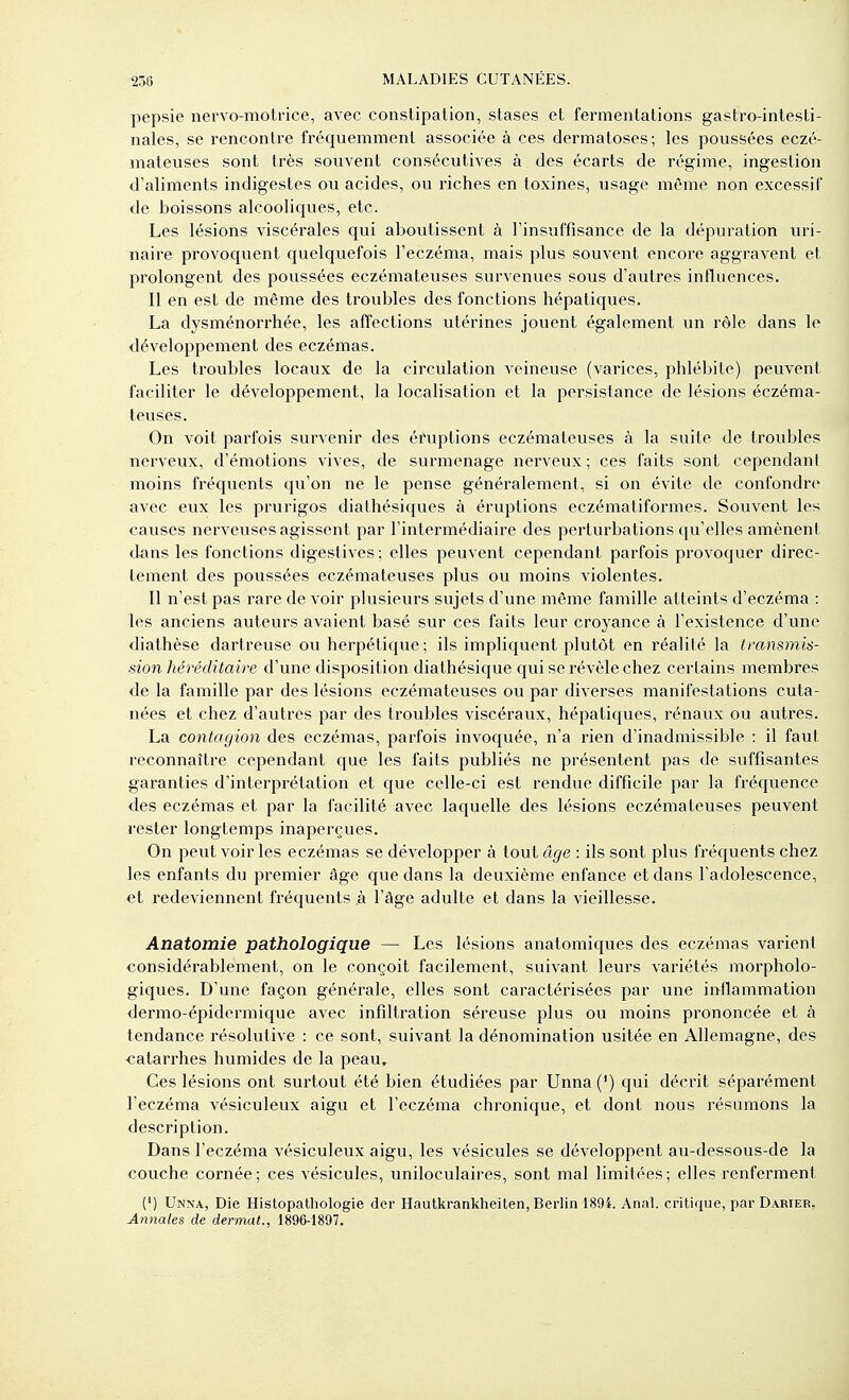 pepsie nervo-motrice, avec constipation, stases et fermentations gastro-intesti- nales, se rencontre fréquemment associée à ces dermatoses; les poussées eczé- mateuses sont très souvent consécutives à des écarts de régime, ingestion d'aliments indigestes ou acides, ou riches en toxines, usage même non excessif de boissons alcooliques, etc. Les lésions viscérales qui aboutissent à l'insuffisance de la dépuration uri- naire provoquent quelquefois l'eczéma, mais plus souvent encore aggravent et prolongent des poussées eczémateuses survenues sous d'autres influences. Il en est de même des troubles des fonctions hépatiques. La dysménorrhée, les affections utérines jouent également un rôle dans le développement des eczémas. Les troubles locaux de la circulation veineuse (varices, phlébite) peuvent faciliter le développement, la localisation et la persistance de lésions éczéma- teuses. On voit parfois survenir des éi\iptions eczémateuses à la suite de troubles nerveux, d'émotions vives, de surmenage nerveux; ces faits sont cependant moins fréquents qu'on ne le pense généralement, si on évite de confondre avec eux les prurigos diathésiques à éruptions eczématiformes. Souvent les causes nerveuses agissent par l'intermédiaire des perturbations qu'elles amènent dans les fonctions digestives; elles peuvent cependant parfois provoquer direc- tement des poussées eczémateuses plus ou moins violentes. Il n'est pas rare de voir plusieurs sujets d'une môme famille atteints d'eczéma : les anciens auteurs avaient basé sur ces faits leur croyance à l'existence d'une diathèse dartreuse ou herpétique; ils impliquent plutôt en réalité la transmis- sion héréditaire d'une disposition diathésique qui se révèle chez certains membres de la famille par des lésions eczémateuses ou par diverses manifestations cuta- nées et chez d'autres par des troubles viscéraux, hépatiques, rénaux ou autres. La contagion des eczémas, parfois invoquée, n'a rien d'inadmissible : il faut reconnaître cependant que les faits publiés ne présentent pas de suffisantes garanties d'interprétation et que celle-ci est rendue difficile par la fréquence des eczémas et par la facilité avec laquelle des lésions eczémateuses peuvent rester longtemps inaperçues. On peut voir les eczémas se développer à tout âge : ils sont plus fréquents chez les enfants du premier âge que dans la deuxième enfance et dans l'adolescence, et redeviennent fréquents à l'âge adulte et dans la vieillesse. Anatomie pathologique — Les lésions anatomiques des eczémas varient considérablement, on le conçoit facilement, suivant leurs variétés morpholo- giques. D'une façon générale, elles sont caractérisées par une inflammation dermo-épidermique avec infiltration séreuse plus ou moins prononcée et à tendance résolutive : ce sont, suivant la dénomination usitée en Allemagne, des catarrhes humides de la peau. Ces lésions ont surtout été bien étudiées par Unna(') qui décrit séparément l'eczéma vésiculeux aigu et l'eczéma chronique, et dont nous résumons la description. Dans l'eczéma vésiculeux aigu, les vésicules se développent au-dessous-de la couche cornée; ces vésicules, uniloculaires, sont mal limitées; elles renferment (') Unna, Die Histopathologie der Hautkrankheiten, Berlin 189i. Anal, critique, par Darier, Annales de dermat., 1896-1897.