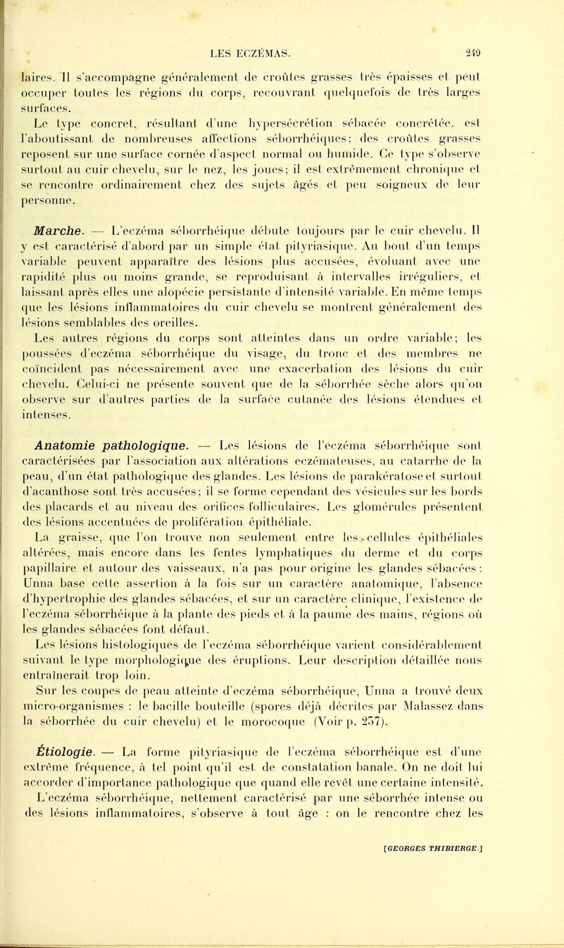 laires. Il s'accompagne géncralemcnt de croûtes grasses très épaisses cl peut occuper toutes les régions du corps, recouvrant quelquefois de très larges surfaces. Le type concret, résultant d'une hypersécrétion sébacée concrétée, est l'aboutissant de nombreuses affections séborrhéiques; des croûtes grasses reposent sur une svirface cornée d'aspect normal ou humide. Ce type s'observe surtout au cuir chevelu, sur le nez, les joues; il est extrêmement chronitpie et se rencontre ordinairement chez des sujets âgés et peu soigneux de leur personne. Marche. — L'eczéma sél)orrhéique débute toujours par le cuir chevelu. Il y est caractérisé d'abord par un simple élat pityriasique. Au bout d'un temps variable peuvent apparaître des lésions plus accusées, évoluant avec une rapidité plus ou moins grande, se reproduisant à intervalles irréguliers, et laissant après elles une alopécie persistante d'intensité variable. En même temps que les lésions inflammatoires du cuir chevelu se montrent généralement des lésions semblaljles des oreilles. Les autres régions du corps sont atteintes dans un ordre variable; les poussées d'eczéma séborrhéique du visage, du tronc et des membres ne coïncident pas nécessairement avec une exacerbation des lésions du cuir chevelu. Celui-ci ne présente souvent que de la séborrhée sèche alors qu'on observe sur d'autres parties de la surface cutanée des lésions étendues et intenses. Anatomie pathologique. — Les lésions de l'eczéma séborrhéique sont caractérisées par l'association aux altérations eczémateuses, au catarrhe de la peau, d'un état pathologique des glandes. Les lésions de parakératose et surtout d'acanthose sont très accusées; il se forme cependant des vésicules sur les bords des placards et au niveau des orifices folliculaires. Les glomérules présentent des lésions accentuées de prolifération épithéliale. La graisse, que l'on trouve non seulement entre les-cellules épithéliales altérées, mais encore dans les fentes lymphatiques du derme et du corps papillaire et autour des vaisseaux, n'a pas pour origine les glandes sébacées : Unna base cette assertion à la fois sur un caractère anatomique, l'absence d'hypertrophie des glandes sébacées, et sur un caractère clinique, l'existence de l'eczéma séborrhéique à la plante des pieds et à la paume des mains, régions où les glandes sébacées font défaut. Les lésions histologiques de l'eczéma séborrhéique varient considérablement suivant le type morphologic^ue des éruptions. Leur description détaillée nous entraînerait trop loin. Sur les coupes de peau atteinte d'eczéma séborrhéique, Unna a trouvé deux micro-organismes : le bacille bouteille (spores déjà décrites par Malassez dans la séborrhée du cuir chevelu) et le morocoque (Voir p. 257). Etiologie. — La forme pityriasique de l'eczéma séborrhéique est d'une extrême fréquence, à tel point qu'il est de constatation banale. On ne doit lui accorder d'importance pathologique que quand elle revêt une certaine intensité. L'eczéma séborrhéique, nettement caractérisé par une séborrhée intense ou des lésions inflammatoires, s'observe à tout âge : on le rencontre chez les