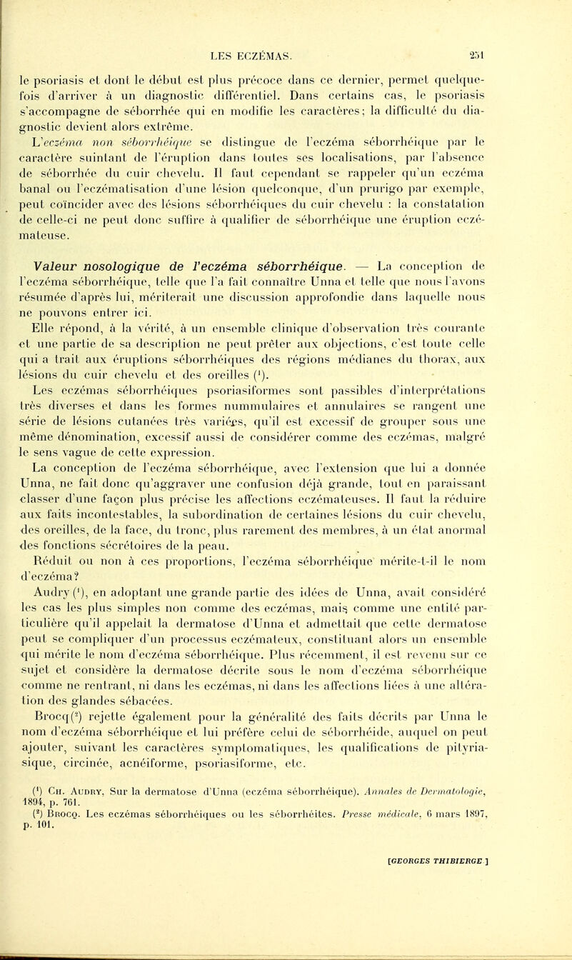 le psoriasis et dont le début est plus précoce dans ce dernier, permet quelque- fois d'arriver à un diagnostic différentiel. Dans certains cas, le psoriasis s'accompagne de séborrhée qui en modifie les caractères; la difficulté du dia- gnostic devient alors extrême. h'eczéma non séborrliéique se distingue de l'eczéma séborrhéique par le caractère suintant de l'éruption dans toutes ses localisations, par l'absence de séborrhée du cuir chevelu. Il faut cependant se rappeler qu'un eczéma banal ou l'eczématisation d'une lésion quelconque, d'un prurigo par exemple, peut coïncider avec des lésions séborrhéiques du cuir chevelu : la constatation de celle-ci ne peut donc suffire à qualifier de séborrhéique une éruption eczé- mateuse. Valeur nosologique de l'eczéma séborrhéique. — La conception de l'eczéma séborrhéique, telle qvu^ Ta fait connaître Unna et telle que nous l avons résumée d'après lui, mériterait une discussion approfondie dans laquelle nous ne pouvons entrer ici. Elle répond, à la vérité, à vm ensemble clinique d'observation très courante et une partie de sa description ne peut prêter aux objections, c'est toute celle qui a trait aux éruptions séborrhéiques des régions médianes du thorax, aux lésions du cuir chevelu et des oreilles ('). Les eczémas séborrhéiques psoriasiformes sont passibles d'interprétations très diverses et dans les formes nummulaires et annulaires se rangent une série de lésions cutanées très varié£;s, qu'il est excessif de grouper sous une même dénomination, excessif aussi de considérer comme des eczémas, malgré le sens vague de cette expression. La conception de l'eczéma séborrhéique, avec l'extension que lui a donnée Unna, ne fait donc qu'aggraver une confusion déjà grande, tout en paraissant ■classer d'une façon plus précise les alTections eczémateuses. Il faut la réduire aux faits incontestables, la subordination de certaines lésions du cuir chevelu, ■des oreilles, de la face, du tronc, plus rarement des membres, à un état anormal des fonctions sécrétoires de la peau. Réduit ou non à ces proportions, l'eczéma séborrhéique mérite-t-il le nom d'eczéma? Audry('), en adoptant une grande partie des idées de Unna, avait considéré les cas les plus simples non comme des eczémas, maii^ comme une entité par- ticulière qu'il appelait la dermatose d'Unna et admettait que cette dermatose peut se compliquer d'un processus eczémateux, constituant alors un enseml)le qui mérite le nom d'eczéma séborrhéique. Plus récemment, il est revenu sur ce sujet et considère la dermatose décrite sous le nom d'eczéma séborrhéique comme ne rentrant, ni dans les eczémas, ni dans les affections liées à une altéra- lion des glandes sébacées. Brocq(^) rejette également pour la généralité des faits décrits par Lînna le nom d'eczéma séborrhéique et lui préfère celui de séborrhéide, auquel on peut ajouter, suivant les caractères symptomatiques, les qualifications de pityria- sique, circinée, acnéiforme, psoriasiforrae, etc. (') Ch. Audry, Sur la dermatose d'Unna (eczéma séijorrhôique). Annales de Dermatologie, 1894, p. 7G1. (*) Brocq. Les eczémas séborrliéiques ou les séborrhéites. Presse médicale. 6 mars 1897, p. 101.