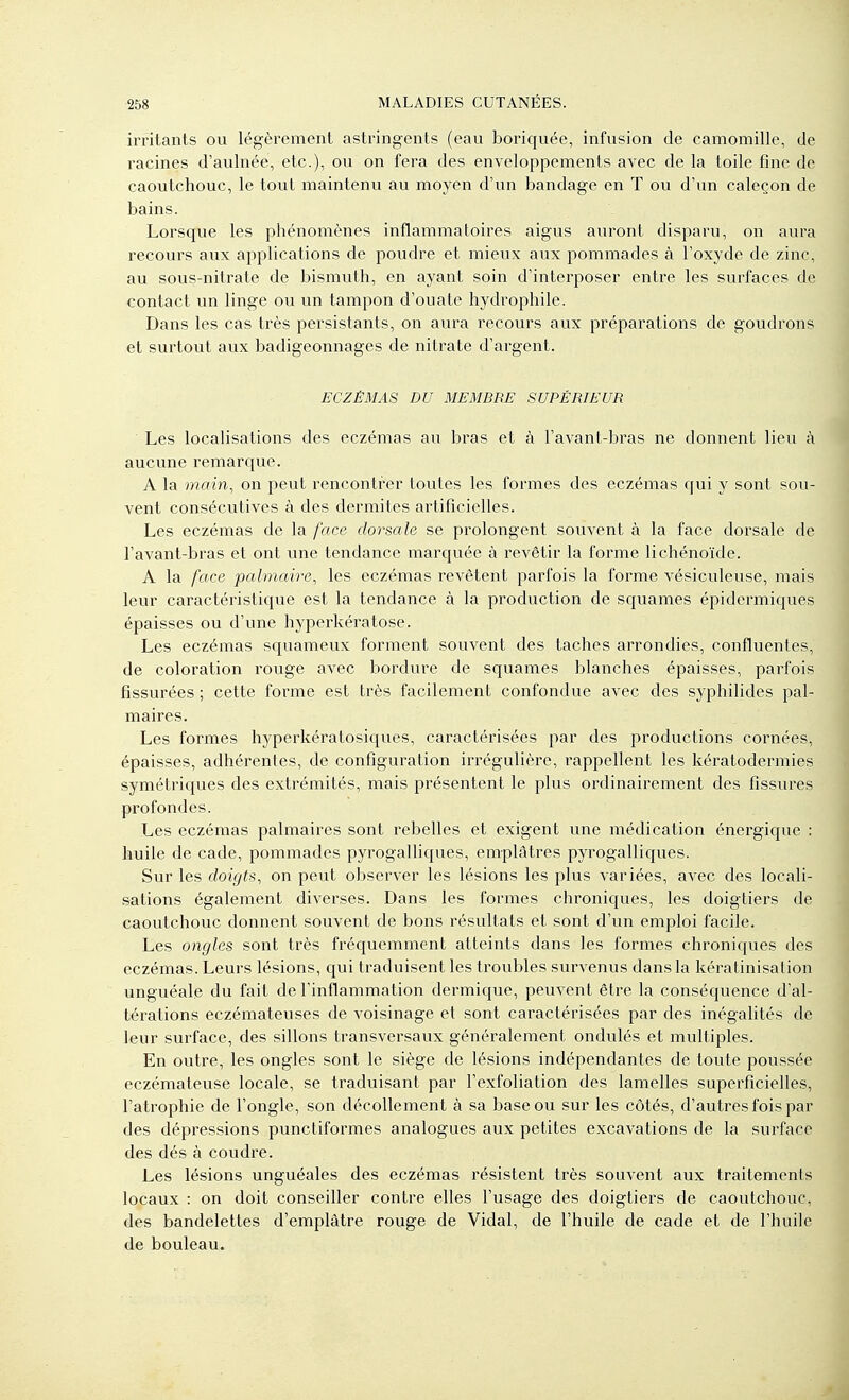 irritants ou légèrement astringents (eau boriquée, infusion de camomille, de racines d'aulnée, etc.), ou on fera des enveloppements avec de la toile fine de caoutchouc, le tout maintenu au moyen d'un bandage en T ou d'un caleçon de bains. Lorsque les phénomènes inflammatoires aigus auront disparu, on aura recours aux applications de poudre et mieux aux pommades à l'oxyde de zinc, au sous-nitrate de bismuth, en ayant soin d'interposer enti^e les surfaces de contact un linge ou un tampon d'ouate hydrophile. Dans les cas très persistants, on aura recours aux préparations de goudrons et surtout aux badigeonnages de nitrate d'argent. ECZÉMAS DU MEMBRE SUPÉRIEUR Les localisations des eczémas au bras et à l'avant-bras ne donnent lieu à aucvme remarque. A la main, on peut rencontrer toutes les formes des eczémas qui y sont sou- vent consécutives à des dermites artificielles. Les eczémas de la face dorsale se prolongent souvent à la face dorsale de l'avant-bras et ont une tendance marquée à revêtir la forme lichénoïde. A la face palmaire, les eczémas revêtent parfois la forme vésiculeuse, mais leur caractéristic[ue est la tendance à la production de squames épidermiques épaisses ou d'une hyperkératose. Les eczémas squameux forment souvent des taches arrondies, confluentes, de coloration rouge avec bordure de squames blanches épaisses, parfois fissurées ; cette forme est très facilement confondue avec des syphilides pal- maires. Les formes hyperkératosiques, caractérisées par des productions cornées, épaisses, adhérentes, de configuration irrégulière, rappellent les kératodermies symétriques des extrémités, mais présentent le plus ordinairement des fissures profondes. Les eczémas palmaires sont rebelles et exigent une médication énergique : huile de cade, pommades pyrogalliques, emplâtres pyrogalliques. Sur les doigts, on peut observer les lésions les plus variées, avec des locali- sations également diverses. Dans les formes chroniques, les doigtiers de caoutchouc donnent souvent de bons résultats et sont d'un emploi facile. Les ongles sont très fréquemment atteints dans les formes chroniques des eczémas. Leurs lésions, qui traduisent les troubles survenus dans la kératinisalion unguéale du fait de l'inflammation dermique, peuvent être la conséquence d'al- térations eczémateuses de voisinage et sont caractérisées par des inégalités de leur surface, des sillons transversaux généralement ondulés et multiples. En outre, les ongles sont le siège de lésions indépendantes de toute poussée eczémateuse locale, se traduisant par l'exfoliation des lamelles superficielles, l'atrophie de l'ongle, son décollement à sa base ou sur les côtés, d'autres fois par des dépressions puncliformes analogues aux petites excavations de la surface des dés à coudre. Les lésions unguéales des eczémas résistent très souvent aux traitements locaux : on doit conseiller contre elles l'usage des doigtiers de caoutchouc, des bandelettes d'emplâtre rouge de Vidal, de l'huile de cade et de l'huile de bouleau.