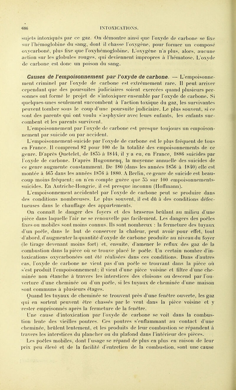 sujets intoxiqués par ce gaz. On démontre ainsi que l'oxyde de carbone se Hxc sur l'hémoglobine du sang, dont il chasse l'oxygène, pour former un composé oxycarboné, plus fixe que l'oxyhémoglobine. L'oxygène n'a plus, alors, aucune action sur les globules rouges, qui deviennent impropres à l'hématose. L'oxyde de carbone est donc un poison du sang. Causes de l'empoisonnement par l'oxyde de carbone. — L'empoisonne- ment criminel par l'oxyde de carbone est extrêmement rare. Il peut arriver cependant que des poursuites judiciaires soient exercées quand plusieurs per- sonnes ont formé le projet de s'intoxiquer ensemble par l'oxyde de carbone. Si quelques-unes seulement succombent à l'action toxique du gaz, les survivantes peuvent tomber sous le coup d'une poursuite judiciaire. Le plus souvent, si ce sont des parents qui ont voulu s'asphyxier avec leurs enfants, les enfants suc- combent et les parents survivent. L'empoisonnement par l'oxyde de carbone est presque toujours un empoison- nement par suicide ou par accident. L'empoisonnement-suicide par l'oxyde de carbone est le plus fréquent de tous en France. Il comprend 82 pour 100 de la totalité des empoisonnements de ce genre. D'après Quetelet, de 1835 à 1844, il y a eu, en France, 1886 suicides par l'oxyde de carbone. D'après Hugounenq, la moyenne annuelle des suicides de ce genre augmente constamment. De 180 (dans les années 1856 à 1840) elle est montée à 463 dans les années 1876 à 1880. A Berlin, ce genre de suicide est beau- coup moins fréquent; on n'en compte guère que 55 sur 100 empoisonnements- suicides. En Autriche-Hongrie, il est presque inconnu (Hoffmann). L'empoisonnement accidentel par l'oxyde de carbone peut se produire dans des conditions nombreuses. Le plus souvent, il est dû à des conditions défec- tueuses dans le chauffage des appartements. On connaît le danger des foyers et des braseros brûlant au milieu d'une pièce dans laquelle l'air ne se renouvelle pas facilement. Les dangers des poêles fixes ou mobiles sont moins connus. Ils sont nombreux : la fermeture des tuyaux d'un poêle, dans le but de conserver la chaleur, peut avoir pour effet, tout •<l'abord, d'augmenter la quantité d'oxyde de carbone produite au niveau du foyer (le tirage devenant moins fort) et, ensuite, d'amener le reflux des gaz de la combustion dans la pièce où se trouve placé le poêle. Un certain nombre d'in- toxications oxycarbonées ont été réalisées dans ces conditions. Dans d'autres cas, l'oxyde de carbone ne vient pas d'un poêle se trouvant dans la pièce où s'est produit l'empoisonnement; il vient d'une pièce voisine et filtre d'une che- minée non étanche à travers les interstices des cloisons ou descend par l'ou- verture d'une cheminée ou d'un poêle, si les tuyaux de cheminée d'une maison sont communs à plusieurs étages. Quand les tuyaux de cheminée se trouvent près d'une fenêtre ouverte, les gaz qui en sortent peuvent être chassés par le vent dans la pièce voisine et y -rester emprisonnés après la fermeture de la fenêtre. Une cause d'intoxication par l'oxyde de carbone se voit dans la combus- tion lente des vieilles poutres. Ces poutres s'enflammant au contact d'une cheminée, brûlent lentement, et les produits de leur combustion se répandent à travers les interstices du plancher ou du plafond dans l'intérieur des pièces. Les poêles mobiles, dont l'usage se répand de plus en plus en raison de leur prix peu élevé et de la facilité d'entretien de la combustion, sont une cause