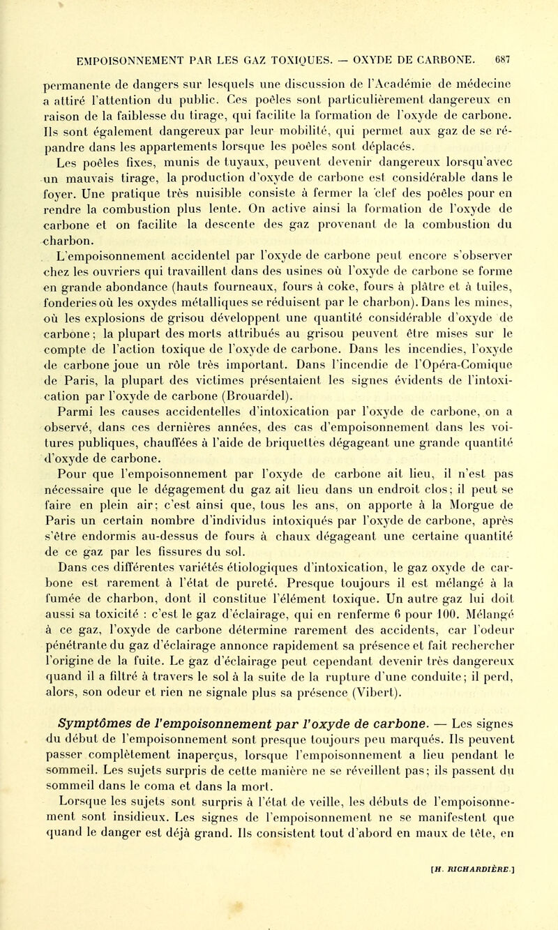 permanente de dangers sur lesquels une discussion de l'Académie de médecine a attiré l'attention du public. Ces poôles sont particulièrement dangereux en liaison de la faiblesse du tirage, qui facilite la formation de l'oxyde de carbone. Ils sont également dangereux par leur mobilité, qui permet aux gaz de se ré- pandre dans les appartements lorsque les poêles sont déplacés. Les poêles fixes, munis de tuyaux, peuvent devenir dangereux lorsqu'avec un mauvais tirage, la production d'oxyde de carbone est considérable dans le foyer. Une pratique très nuisible consiste à fermer la clef des poêles pour en rendre la combustion plus lente. On active ainsi la formation de l'oxyde de carbone et on facilite la descente des gaz provenant de la combustion du charbon. L'empoisonnement accidentel par l'oxyde de carbone peut encore s'observer chez les ouvriers qui travaillent dans des usines où l'oxyde de carbone se forme en grande abondance (hauts fourneaux, fours à coke, fours à plâtre et à tuiles, fonderies où les oxydes métalliques se réduisent par le charbon). Dans les mines, où les explosions de grisou développent une quantité considérable d'oxyde de carbone; la plupart des morts attribués au grisou peuvent être mises sur le compte de l'action toxique de l'oxyde de carbone. Dans les incendies, l'oxyde de carbone joue un rôle très important. Dans l'incendie de l'Opéra-Comique de Paris, la plupart des victimes présentaient les signes évidents de l'intoxi- cation par l'oxyde de carbone (Brouardel). Parmi les causes accidentelles d'intoxication par l'oxyde de carbone, on a observé, dans ces dernières années, des cas d'empoisonnement dans les voi- tures publiques, chauffées à l'aide de briquettes dégageant une grande quantité d'oxyde de carbone. Pour que l'empoisonnement par l'oxyde de carbone ait lieu, il n'est pas nécessaire que le dégagement du gaz ait lieu dans un endroit clos ; il peut se faire en plein air; c'est ainsi que, tous les ans, on apporte à la Morgue de Paris un certain nombre d'individus intoxiqués par l'oxyde de carbone, après s'être endormis au-dessus de fours à chaux dégageant une certaine quantité de ce gaz par les fissures du sol. Dans ces différentes variétés étiologiques d'intoxication, le gaz oxyde de car- bone est rarement à l'état de pureté. Presque toujours il est mélangé à la fumée de charbon, dont il constitue l'élément toxique. Un autre gaz lui doit aussi sa toxicité : c'est le gaz d'éclairage, qui en renferme 6 pour 100. Mélangé à ce gaz, l'oxyde de carbone détermine rarement des accidents, car l'odeur pénétrante du gaz d'éclairage annonce rapidement sa présence et fait rechercher l'origine de la fuite. Le gaz d'éclairage peut cependant devenir très dangereux quand il a filtré à travers le sol à la suite de la rupture d'une conduite; il perd, alors, son odeur et rien ne signale plus sa présence (Vibert). Symptômes de l'empoisonnement par l'oxyde de carbone. — Les signes du début de l'empoisonnement sont presque toujours peu marqués. Ils peuvent passer complètement inaperçus, lorsque l'empoisonnement a lieu pendant le sommeil. Les sujets surpris de cette manière ne se réveillent pas; ils passent du sommeil dans le coma et dans la mort. Lorsque les sujets sont surpris à l'état de veille, les débuts de l'empoisonne- ment sont insidieux. Les signes de l'empoisonnement ne se manifestent que quand le danger est déjà grand. Ils consistent tout d'abord en maux de tête, en