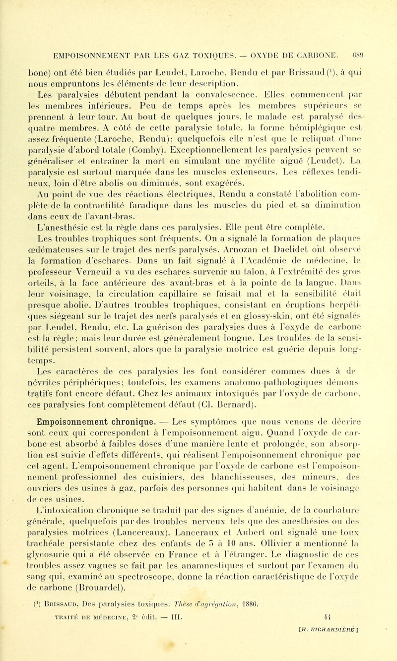 bone) ont été bien étudié.s par Leiidet, Laroche, Rendu el par Brissaud('), à qui nous empruntons les éléments de leur description. Les paralysies débutent pendant la convalescence. Elles commencent par les membres inférieurs. Peu de temps après les membres supérieurs se prennent à leur tour. Au bout de quelques jours, le malade est paralysé des quatre membres. A côté de cette paralysie totale, la forme hémiplégique est assez fréquente (Laroche, Rendu); quelquefois elle n'est que le reliquat d'une paralysie d'abord totale (Comby). Exceptionnellement les paralysies peuvent se généraliser et entraîner la mort en simulant une myélite aiguë (Leudet). La paralysie est surtout marquée dans les muscles extenseurs. Les réflexes tendi- neux, loin d'être abolis ou diminués, sont exagérés. Au point de vue des réactions électriques, Rendu a constaté l'abolition com- plète de la contractilité faradique dans les muscles du pied et sa diminution dans ceux de l'avant-bras. L'anesthésie est la règle dans ces paralysies. Elle peut être complète. Les troubles trophiques sont fréquents. On a signalé la formation de plaques œdémateuses sur le trajet des nerfs paralysés. Arnozan et Daelidet ont observé la formation d'eschares. Dans un fait signalé à l'Académie de médecine, le professeur Verneuil a vu des eschares survenir au talon, à l'extrémité des gros orteils, à la face antérieure des avant-bras et à la pointe de la langue. Dans leur voisinage, la circulation capillaire se faisait mal et la sensibilité était presque abolie. D'autres troubles trophiques, consistant en éruptions herpéti- ques siégeant sur le trajet des nerfs paralysés et en glossy-skin, ont été signalés par Leudet, Rendu, etc. La guérison des paralysies dues à l'oxyde de carbone est la règle; mais leur durée est généralement longue. Les troubles de la sensi- bilité persistent souvent, alors que la paralysie motrice est guérie depuis long- temps. Les caractères de ces paralysies les font considérer commes dues à de névrites périphériques; toutefois, les examens anatomo-pathologiques démons- tratifs font encore défaut. Chez les animaux intoxiqués par l'oxyde de carbone, ces paralysies font complètement défaut (Cl. Bernard). Empoisonnement chronique. — Les symptômes que nous venons de décrire sont ceux qui correspondent à l'empoisonnement aigu. Quand l'oxyde de car- bone est absorbé à faibles doses d'une manière lente et prolongée, son absorp- tion est suivie d'effets différents, qui réalisent l'empoisonnement chronique par cet agent. L'empoisonnement chronique par l'oxyde de carbone est l'empoison- nement professionnel des cuisiniers, des blanchisseuses, des mineurs, des ouvriers des usines à gaz, parfois des personnes qui habitent dans le voisinage de ces usines. L'intoxication chronique se traduit par des signes d'anémie, de la courbature générale, quelquefois par des troubles nerveux tels que des anesthésies ou des paralysies motrices (Lancereaux). Lanceraux et Aubert ont signalé une ionx trachéale persistante chez des enfants de 5 à 10 ans. Ollivier a mentionné la glycosurie qui a été observée en France et à l'étranger. Le diagnostic de ces troubles assez vagues se fait par les anamnestiques et surtout par l'examen du sang qui, examiné au spectroscope, donne la réaction caractéristique de l'oxyde de carbone (Brouardel). (') Brissaud, Des paralysies toxiques. Thèse cragrégalion, 1886. TRAITÉ DE MÉDECINE, 2= cdit. — III. 44