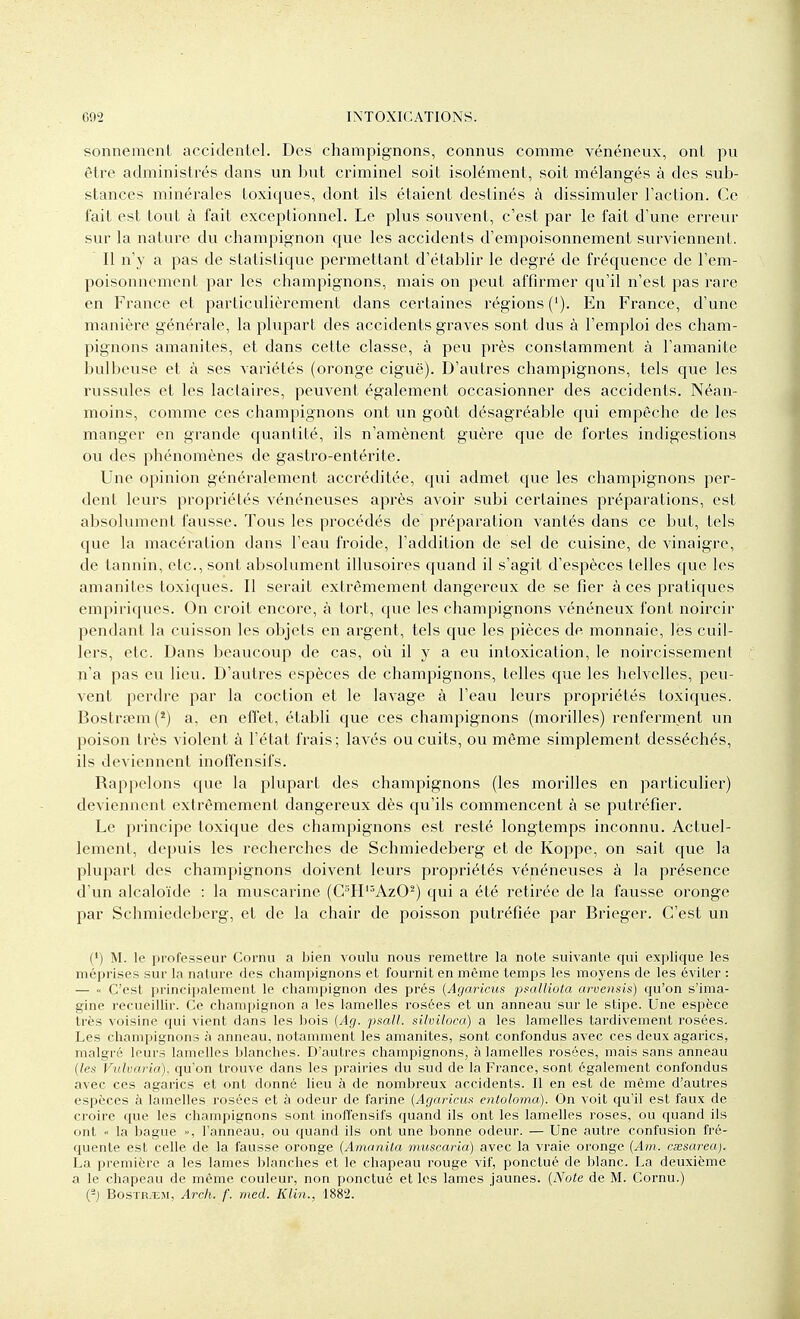 sonnemenl accidentel. Des champignons, connus comme vénéneux, onl pu être administrés dans un but criminel soit isolément, soit mélangés à des sub- stances minérales toxiques, dont ils étaient destinés à dissimuler l'action. Ce fait est tout à fait exceptionnel. Le plus souvent, c'est par le fait d'une erreur sur la nature du champignon que les accidents d'empoisonnement surviennent. Il n'y a pas de statistique permettant d'établir le degré de fréquence de l'em- poisonnement par les champignons, mais on peut affirmer qu'il n'est pas rare en France et particulièrement dans certaines régions ('). En France, d'une manière générale, la plupart des accidents graves sont dus à l'emploi des cham- pignons amanites, et dans cette classe, à peu près constamment à l'amanite bulbeuse et à ses variétés (oronge ciguë). D'autres champignons, tels que les russules et les lactaires, peuvent également occasionner des accidents. Néan- moins, comme ces champignons ont un goût désagréable qui empêche de les manger en grande quantité, ils n'amènent guère que de fortes indigestions ou des phénomènes de gastro-entérite. Une opinion généralement accréditée, qui admet que les champignons per- dent leurs propriétés vénéneuses après avoir subi certaines préparations, est absolument fausse. Tous les procédés de préparation vantés dans ce but, tels que la macération dans l'eau froide, l'addition de sel de cuisine, de vinaigre, de tannin, etc., sont absolument illusoires quand il s'agit d'espèces telles que les amanites toxiques. Il serait extrêmement dangereux de se fier à ces pratiques empiriques. On croit encore, à tort, que les champignons vénéneux font noircir pendant la cuisson les objets en argent, tels que les pièces de monnaie, les cuil- lers, etc. Dans beaucoup de cas, où il y a eu intoxication, le noircissement n'a pas eu lieu. D'autres espèces de champignons, telles que les helvelles, peu- vent perdre par la coction et le lavage à l'eau leurs propriétés toxiques. Bostrœm (*) a, en effet, établi que ces champignons (morilles) renferment un poison très violent à l'état frais; lavés ou cuits, ou même simplement desséchés, ils deviennent inoffensifs. Rappelons que la plupart des champignons (les morilles en particulier) deviennent extrêmement dangereux dès qu'ils commencent à se putréfier. Le principe toxique des champignons est resté longtemps inconnu. Actuel- lement, depuis les recherches de Schmiedeberg et de Koppe, on sait que la plupart des champignons doivent leurs propriétés vénéneuses à la présence d'un alcaloïde : la muscarine (C''H'^AzO^) qui a été retirée de la fausse oronge par Schmiedeberg, et de la chair de poisson putréfiée par Brieger. C'est un (') M. le professeur Cornu a bien voulu nous remettre la note suivante qui explique les méprises sur la nature des champignons et fournit en même temps les moyens de les éviter : — C'est principalement le champignon des prés (Agarims psalliota arvensis) qu'on s'ima- gine recueillir. Ce champignon a les lamelles rosées et un anneau sur le sLipe. Une espèce très voisine qui vient dans les bois {Ag. psall. siiviloca) a les lamelles tardivement rosées. Les champignons à anneau, notamment les amanites, sont confondus avec ces deux agarics, malgré leurs lamelles blanches. D'autres champignons, à lamelles rosées, mais sans anneau {les Vuharia). qu'on trouve dans les prairies du sud de la France, sont également confondus avec ces agarics et ont donné lieu à de nombreux accidents. Il en est de même d'autres espèces à lamelles rosées et à odeur de farine {Agaricu.i enloloma). On voit qu'il est faux de croire que les champignons sont inoffensifs quand ils ont les lamelles roses, ou quand ils ont la bague », l'anneau, ou quand ils ont une bonne odeur. — Une autre confusion fré- quente est celle de la fausse oronge {Amanita nmscaria) avec la vraie oronge {Am. cœsarea). La première a les lames blanches et le chapeau rouge vif, ponctué de blanc. La deuxième a le chapeau de même couleur, non ponctué et les lames jaunes. {Note de M. Cornu.) {-) BosTR.ui, Arch. f. med. Klin., 1882.