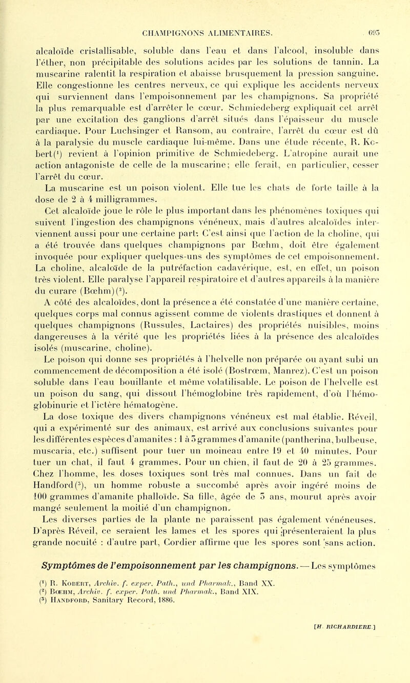 alcaloïde cristallisable, solublc dans l'eau et dans l'alcool, insoluble dans l'éther, non précipitable des solutions acides par les solutions de tannin. La muscarine ralentit la respiration et abaisse brusquement la pression sanguine. Elle congestionne les centres nerveux, ce cpii explique les accidents nerveux qui surviennent dans l'empoisonnement par les champignons. Sa propriété la plus remarquable est d'arrêter le cœur. Schmiedeberg expliquait cet arrêt par une excitation des ganglions d'arrêt situés dans l'épaisseur du muscle cardiaque. Povu Luchsinger et Ransom, au contraire, l'arrêt du cœur est dû à la paralysie du muscle cardiaque lui-même. Dans une étude récente, R. Ko- bert(') revient à l'opinion primitive de Schmiedeberg. L'atropine aurait une action antagoniste de celle de la muscarine; elle ferait, en particulier, cesser l'arrêt du cœur. La muscarine est un poison violent. Elle tue les chats de forte taille à la dose de 2 à 4 milligrammes. Cet alcaloïde joue le rôle le plus important dans les phénomènes toxiques qui suivent l'ingestion des champignons vénéneux, mais d'autres alcaloïdes inter- viennent aussi pour une certaine part: C'est ainsi que l'action de la choline, qui a été trouvée dans quelques champignons par Bœhm, doit être également invoquée pour expliquer quelc[ues-uns des symptômes de cet empoisonnement. La choline, alcaloïde de la putréfaction cadavérique, est, en effet, un poison très violent. Elle paralyse l'appareil respiratoire et d'autres appareils à la manièi'e du curare (Bœhm)(^). A côté des alcaloïdes, dont la présence a été constatée d'une manière certaine, quelques corps mal connus agissent comme de violents drastiques et donnent à quelques champignons (Russules, Lactaires) des propriétés nuisibles, moins dangereuses à la vérité que les propriétés liées à la présence des alcaloïdes isolés (muscarine, choline). Le poison qui donne ses propriétés à l'helvelle non préparée ou ayant subi un commencement de décomposition a été isolé (Bostrœm, Manrez). C'est un poison soluble dans l'eau bouillante et même volatilisable. Le poison de l'helvelle est un poison du sang, qui dissout l'hémoglobine très rapidement, d'où l'hémo- globinurie et l'ictère hématogène. La dose toxique des divers champignons vénéneux est mal établie. Réveil, qui a expérimenté sur des animaux, est arrivé aux conclusions suivantes pour les différentes espèces d'amanites : 1 à 5 grammes d'amanite (pantherina, bulbeuse, muscaria, etc.) suffisent pour tuer un moineau entre 19 et iO minutes. Pour tuer un chat, il faut 4 grammes. Pour un chien, il faut de 20 à 2o grammes. Chez l'homme, les doses toxiques sont très mal connues. Dans un lait de Handford(), un homme robuste a succombé après avoir ingéré moins de 100 grammes d'amanite phalloïde. Sa fille, âgée de 5 ans, mourut après avoir mangé seulement la moitié d'un champignon. Les diverses parties de la plante ne pai-aissent pas également vénéneuses. D'après Réveil, ce seraient les lames et les spores qui ^présenteraient la plus grande nocuité : d'autre part, Cordier affirme que les spores sont 'sans action. Symptômes de l'empoisonnement par les champignons. — Les symptômes (') R. KoiîEnT, Archiv. f. exper. Path., und Pharmak., Band XX. {^) BoEHM, Archiv. f. exper. Palh. und Pharmak., Band XIX. (') IIandfoiîd, Sanitary Record, 1886.