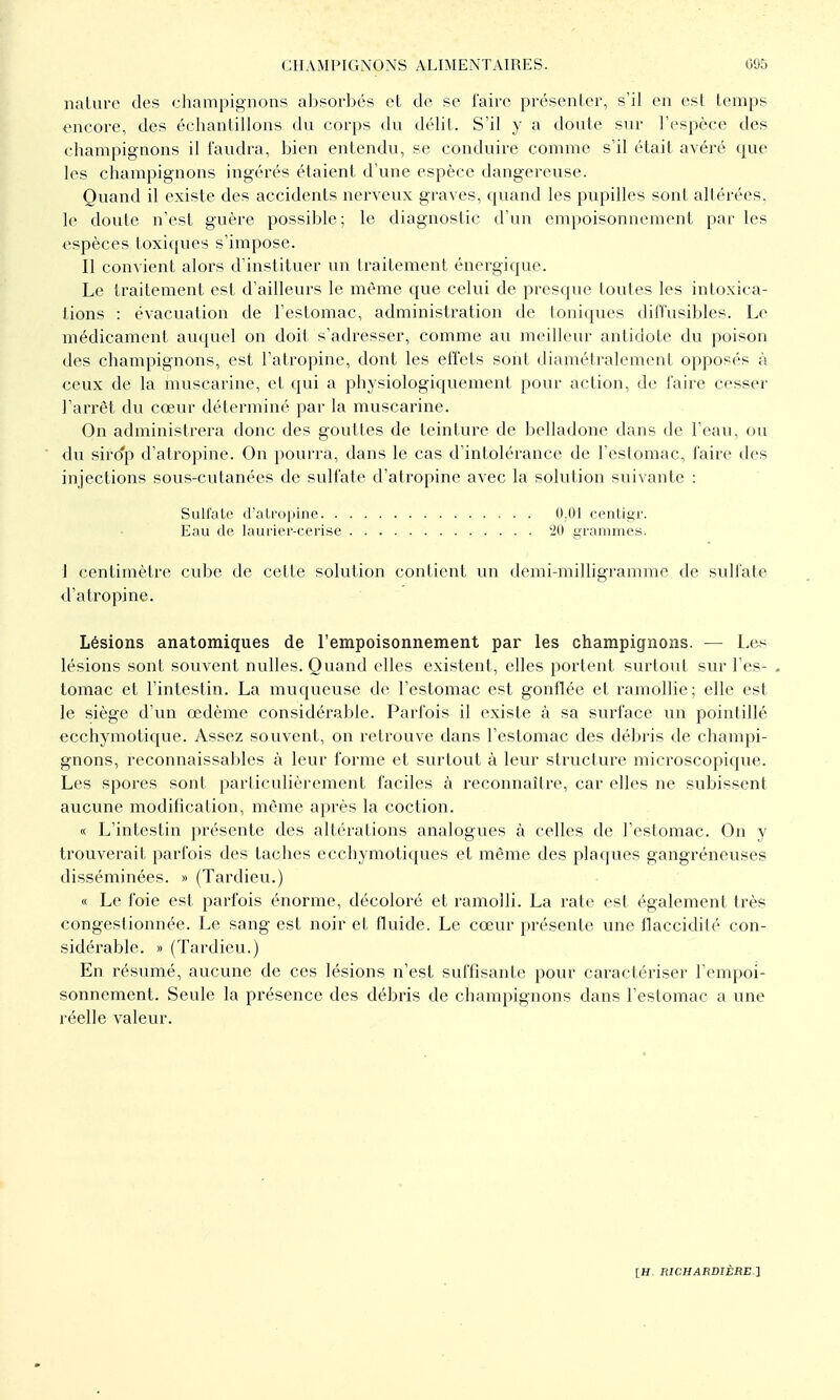 nature des champignons al^sorl^és et de se faire présenler, s'il en est temps encore, des échantillons du corps du délit. S'il y a doute sur l'espèce des champignons il faudra, bien entendu, se conduire comme s'il était avéré que les champignons ingérés étaient d'une espèce dangereuse. Quand il existe des accidents nerveux graves, quand les pupilles sont altérées, le doute n'est guère possible; le diagnostic d'un empoisonnement par les espèces toxiques s'impose. Il convient alors d'instituer un traitement énergique. Le traitement est d'ailleurs le même que celui de presque toutes les intoxica- tions : évacuation de l'estomac, administration de toniques difl'usibles. Le médicament auquel on doit s'adresser, comme au meilleur antidote du poison des champignons, est l'atropine, dont les effets sont diamétralement opposés à ceux de la muscarine, et qui a physiologiquement pour action, de faire cesser l'arrêt du cœur déterminé par la muscarine. On administrera donc des gouttes de teinture de belladone dans de l'eau, ou du siro'p d'atropine. On pourra, dans le cas d'intolérance de l'estomac, faire des injections sous-cutanées de sulfate d'atropine avec la solution suivante : Sulfate d'atropine 0.01 centigr. Eau de laurier-cerise -Hl grammes. 1 centimètre cube de cette solution contient un demi-milligramme de sulfate d'atropine. Lésions anatomiques de l'empoisonnement par les champignons. — Les lésions sont souvent nulles. Quand elles existent, elles portent surtout sur l'es- tomac et l'intestin. La muqueuse de l'estomac est gonflée et ramollie; elle est le siège d'un œdème considérable. Parfois il existe à sa surface un pointillé ecchymotique. Assez souvent, on retrouve dans l'estomac des débris de champi- gnons, reconnaissablcs à leur forme et surtout à leur structure microscopique. Les spores sont particulièrement faciles à reconnaître, car elles ne subissent aucune modification, même après la coction. « L'intestin présente des altérations analogues à celles de l'estomac. On y trouverait parfois des taches ecchymotiques et même des plaques gangréneuses disséminées. » (Tardieu.) « Le foie est parfois énorme, décoloré et ramolli. La rate est également très congestionnée. Le sang est noir et fluide. Le cœur présente une flaccidité con- sidérable. » (Tardieu.) En résumé, aucune de ces lésions n'est suffisante pour caractériser l'empoi- sonnement. Seule la présence des débris de champignons dans l'estomac a une réelle valeur.