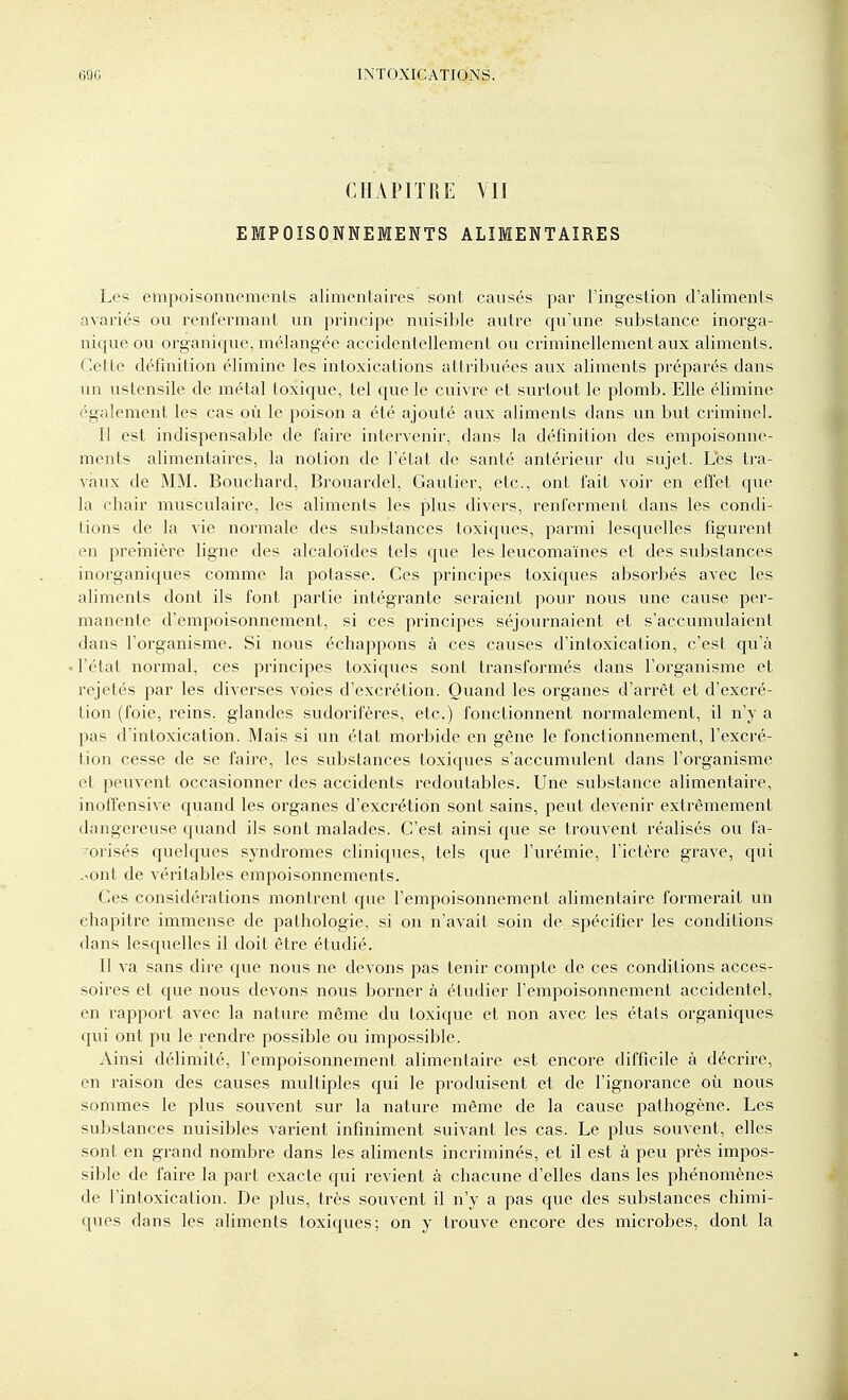 CHAPITRE VU EMPOISONNEMENTS ALIMENTAIRES Les empoisonnements alimentaires sont causés par l'ingestion d'aliments avariés ou renfermant un principe nuisible autre qu'une substance inorga- nique ou organique, mélangée accidentellement ou criminellement aux aliments. Cette définition élimine les intoxications attribuées aux aliments préparés dans un ustensile de métal toxique, tel que le cuivi-e et surtout le plomb. Elle élimine également les cas où le poison a été ajouté aux aliments dans un but criminel. Il est indispensable de faire intervenir, dans la définition des empoisonne- ments alimentaires, la notion de l'état de santé antérieur du sujet. Les tra- vaux de MM. Bouchard, Brouardel, Gautier, etc., ont fait voir en effet que la chair musculaire, les aliments les plus divers, renferment dans les condi- tions de la vie normale des substances toxiques, parmi lesquelles figurent en première ligne des alcaloïdes tels que les leucomaïnes et des substances inorganiques comme la potasse. Ces principes toxiques absorbés avec les aliments dont ils font partie intégrante seraient pour nous une cause per- manente d'empoisonnement, si ces principes séjournaient et s'accumulaient dans l'organisme. Si nous échappons à ces causes d'intoxication, c'est qu'à • l'état normal, ces principes toxiques sont transformés dans l'organisme et rejetés par les divei'ses voies d'excrétion. Quand les organes d'arrêt et d'excré- tion (foie, reins, glandes sudorifères, etc.) fonctionnent normalement, il n'y a pas d'intoxication. Mais si un état morbide en gène le fonctionnement, l'excré- tion cesse de se faire, les substances toxiques s'accumulent dans l'organisme et peuvent occasionner des accidents redoutables. Une substance alimentaire, inofîensive quand les organes d'excrétion sont .sains, peut devenir extrêmement dangereuse quand ils sont malades. C'est ainsi que se trouvent réalisés ou fa- •orisés quelques syndromes cliniques, tels que l'urémie, l'ictère grave, qui .'Ont de véritables empoisonnements. Ces considérations montrent que l'empoisonnement alimentaire formerait un chapitre immense de pathologie, si on n'avait soin de spécifier les conditions dans lesquelles il doit être étudié. Il va sans dire que nous ne devons pas tenir compte de ces conditions acces- soires et que nous devons nous borner à étudier l'empoisonnement accidentel, en rapport avec la nature même du toxique et non avec les états organiques qui ont pu le rendre possible ou impossible. Ainsi délimité, l'empoisonnement alimentaire est encore difficile à décrire, en raison des causes multiples qui le produisent et de l'ignorance où nous sommes le plus souvent sur la nature même de la cause pathogène. Les substances nuisibles varient infiniment suivant les cas. Le plus souvent, elles sont en grand nombre dans les aliments incriminés, et il est à peu près impos- sible de faire la part exacte qui revient à chacune d'elles dans les phénomènes de l'intoxication. De plus, très souvent il n'y a pas que des substances chimi- ques dans les aliments toxiques; on y trouve encore des microbes, dont la