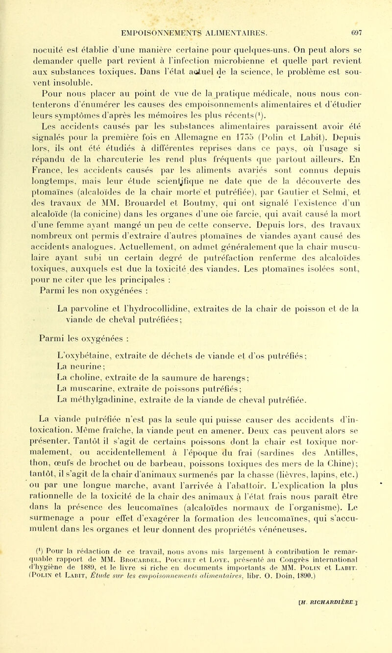 nocuité est établie d'une manière certaine pour quelques-uns. On peut alors se demander quelle part revient à l'infection microbienne et quelle part revient aux substances toxiques. Dans l'état aoiuel de la science, le problème est sou- vent insoluble. Pour nous placer au point de vue de la pratique médicale, nous nous con- tenterons d'énumérer les causes des empoisonnements alimentaires et d'étudier leurs symptômes d'après les mémoires les plus récents('). Les accidents causés par les substances alimentaires paraissent avoir été signalés pour la première fois eu Allemagne en 1755 (Polin et Labit). Depuis lors, ils ont été étudiés à différentes reprises dans ce pays, où l'usage si répandu de la charcuterie les rend plus fréquents que partout ailleurs. En France, les accidents causés par les aliments avariés sont connus depuis longtemps, mais leur étude scienijfique ne date que de la découverte des ptomaïnes (alcaloïdes de la chair morte et putréfiée), par Gautier et Selmi, et des travaux de MM. Broviardel et Boutmy, qui ont signalé l'existence d'un alcaloïde (la conicine) dans les organes d'une oie farcie, qui avait causé la mort d'une femme ayant mangé un peu de cette conserve. Depuis lors, des travaux nombreux ont permis d'extraire d'autres ptomaïnes de viandes ayant causé des accidents analogues. Actuellement, on admet généralement que la chair muscu- laire ayant subi un certain degré de putréfaction renferme des alcaloïdes toxiques, auxquels est due la toxicité des viandes. Les ptomaïnes isolées sont, pour ne citer que les principales : Parmi les non oxygénées : ■ La parvoline et l'hydrocollidine, extraites de la chair de poisson et de la viande de cheVal putréfiées; Parmi les oxygénées : L'oxybétaine, extraite de déchets de viande et d'os putréfiés; La neurine; La choline, extraite de la saumure de harengs; La muscarine, extraite de poissons putréfiés; La méthylgadinine, extraite de la viande de cheval putréfiée. La viande putréfiée n'est pas la seule qui puisse causer des accidents d'in- toxication. Même fraîche, la viande peut en amener. Deux cas peuvent alors se présenter. Tantôt il s'agit de certains poissons dont la chair est toxique nor- malement, ou accidentellement à l'époque du frai (sardines des Antilles, thon, œufs de brochet ou de barbeau, poissons toxiques des mers de la Chine); tantôt, il s'agit de la chair d'animaux surmenés par la chasse (lièvres, lapins, etc.) ou par une longue marche, avant l'arrivée à l'abattoir. L'explication la plus rationnelle de la toxicité de la chair des animaux à l'état frais nous paraît être dans la présence des leucomaïnes (alcaloïdes normaux de l'organisme). Le surmenage a pour effet d'exagérer la formation des leucomaïnes, qui s'accu- mulent dans les organes et leur donnent des propriétés vénéneuses. (') Pour la rédaclion de ce travail, nous avons mis largement à conlribution le remar- quni)le rapporl, de MM. BnouAnnEL, Pouchet et Loye, présenté au Congrès international d'hygiène de 1889, et le livre si riche en documents importants de MM. Polin et Labit. (PoLiN et Ladit, Étude sur les empoisonnements alimentaires, libr. O. Doin, 1890.)