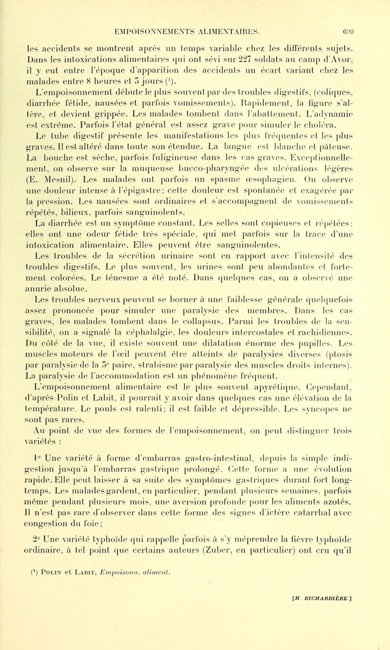 les accidents se montrent après un temps variable chez les dillerents sujets. Dans les intoxications alimentaires qui ont sévi sur 227 soldats au camp d'Avor, il y eut entre l'époque d'apparition des accidents un écart variant chez les malades entre 8 heures et 5 jours ('). L'empoisonnement débute le plus souvent par des troubles digestifs, (coliques, diarrhée fétide, nausées et parfois vomissemenls). Rapidement, la figure s'al- tère, et devient grippée. Les malades tombent dans l'abattement. L'adynamie est extrême. Parfois l'état général est assez grave pour simuler le choléra. Le tube digestif présente les manifestations les plus fréquentes et les plus graves. Il est altéré dans toute son étendue. La langue est blanche et pâteuse. La bouche est sèche, parfois fuligineuse dans les cas graves. Exceptionnelle- ment, on observe sur la muqueuse bucco-pharyngée des ulcérations légères (E. Mesnil). Les malades ont parfois un spasme oesophagien. On observe une douleur intense à l'épigastre; cette douleur est spontanée et exagérée par la pression. Les nausées sont ordinaires et s'accompagnent de vomissements répétés, bilieux, parfois sanguinolents. La diarrhée est un symptôme constant. Les selles sont copieuses et répétées; elles ont une odeur fétide très spéciale, qui met parfois sur la trace d'une intoxication alimentaire. Elles peuvent être sanguinolentes. Les troubles de la sécrétion vu^inaire sont en rapport avec l'intensité des troubles digestifs. Le plus souvent, les urines sont peu abondantes et forte- ment colorées. Le ténesme a été noté. Dans quelcjues cas, on a observé une anurie absolue. Les troubles nerveux peuvent se borner à une faiblesse générale quelquefois assez prononcée pour simuler une paralysie des membres. Dans les cas graves, les malades tombent dans le collapsus. Parmi les troubles de la sen- sibilité, on a signalé la céphalalgie, les dovileurs intercostales et rachidiennes. Du côté de la vue, il existe souvent une dilatation énorme des pupilles. Les muscles moteurs de l'œil peuvent être atteints de paralysies diverses (ptosis par paralysie de la paire, strabisme par paralysie des muscles droits internes). La paralysie de l'accommodation est un phénomène fréquent. L'empoisonnement alimentaire est le plus souvent apyrétique. Cependant, d'après Polin et Labit, il pourrait y avoir dans quelques cas une élévation de la température. Le pouls est ralenti: il est faible et dépressible. Les syncopes ne sont pas rares. Au point de vue des formes de l'empoisonnement, on peut distinguer trois variétés : 1 Une variété à forme d'embarras gastro-intestinal, depuis la simple indi- gestion jusqu'à l'embarras gastrique prolongé. Cette forme a vnie évolution rapide. Elle peut laisser à sa suite des symptômes gastriques durant fort long- temps. Les malades gardent, en particulier, pendant plusieurs semaines, parfois même pendant plusieurs mois, une aversion profonde pour les aliments azotés. Il n'est pas rare d'observer dans cette forme des signes d'ictère calarrhal avec congestion du foie; 2 Une variété typhoïde qui rappelle parfois à s'y méprendre la fièvre typhoïde ordinaire, à tel point que certains auteurs (Zuber, en particulier) ont cru qu'il (') Polin et Ladit, L'inpoisonn. alimenl.