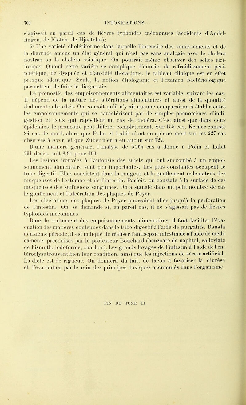 s'agissait en pareil cas de fièvres typhoïdes méconnues (accidents d'Andel- fingen, de Kloten, de Hjaetelin); 5 Une variété cliolériforme dans laquelle l'intensité des vomissements et de la diarrhée amène un état général qui n'est pas sans analogie avec le choléra nostras ou le choléra asiatique. On pourrait môme observer des selles rizi- foi'mes. Quand cette variété se complique d'anurie, de refroidissement péri- phérique, de dyspnée et d'anxiété thoracique, le tableau clinique est en effet presque identique. Seuls, la notion étiologique et l'examen bactériologique permettent de faire le diagnostic. Le pronostic des empoisonnements alimentaires est variable, suivant les cas. Il dépend de la nature des altérations alimentaires et aussi de la quantité d'aliments absorbés. On conçoit qu'il n'y ait aucune comparaison à établir entre les empoisonnements qui se caractérisent par de simples phénomènes d'indi- gestion et ceux qui rappellent un cas de choléra. C'est ainsi que dans deux épidémies, le pronostic peut différer complètement. Sur 155 cas, Kerner compte 84 cas de mort, alors que Polin et Labit n'ont eu qu'une mort sur les 227 cas observés à Avor, et que Zuber n'en a eu aucun sur 522. D'une manière générale, l'analyse de 3 264 cas a donné à Polin et Labit 291 décès, soit 8,91 pour 100. Les lésions trouvées à l'autopsie des sujets qui ont succombé à un empoi- sonnement alimentaire sont peu importantes. Les plus constantes occupent le tube digestif. Elles consistent dans la rougeur et le gonflement œdémateux des muqueuses de l'estomac et de l'intestin. Parfois, on constate à la surface de ces muqueuses des suffusions sanguines. On a signalé dans un petit nombre de cas le gonflement et l'ulcération des plaques de Peyer. Les ulcérations des plaques de Peyer pourraient aller jusqu'à la perforation de l'intestin. On se demande si, en pareil cas, il ne s'agissait pas de fièvres typhoïdes méconnues. Dans le traitement des empoisonnements alimentaires, il faut faciliter l'éva- cuation des matières contenues dans le tube digestif à l'aide de purgatifs. Dans la deuxième période, il est indiqué de réaliser l'antisepsie intestinale à l'aide de médi- caments préconisés par le professeur Bouchard (benzoate de naphtol, salicylate de bismuth, iodoforme, charbon). Les grands lavages de l'intestin à l'aide de l'en- téroclyse trouvent bien leur condition, ainsi que les injections de sérum artificiel. La diète est de rigueur. On donnera du lait, de façon à favoriser la diurèse et l'évacuation par le rein des principes toxiques accumulés dans l'organisme. FIN DU TOME UI